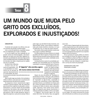 TESES GERAIS - PÁGINA 46
Tese 8
UM MUNDO QUE MUDA PELO
GRITO DOS EXCLUÍDOS,
EXPLORADOS E INJUSTIÇADOS!
CONJUNTURA
O planeta tem passado nos últimos anos por
um momento de grandes transformações.
Com a crise do capitalismo, as grandes massas
tem se mobilizado para mudar a realidade.
A crise do capital, que leva a geração de um
grande número de desempregados, sub-empre-
gados por um lado e por outro lado, negando a ju-
ventude a possibilidade de sobreviver dignamente
nessa sociedade altamente competitiva,pela lógica
do mercado, tem dado o impulso para as reações
que tem se assistido.
No Brasil não é diferente.
O Brasil vive um mo-
mento de expectativa, com
a possibilidade de rompi-
mento de um período de
aparente desenvolvimento
ou continuidade. No entan-
to, precisamos entender mais profundamente esse
processo.
Não se pode negar que desde o fim da ditadura
militar no Brasil, o país passa por um processo de
desenvolvimento da democracia política.
Os programas sociais representaram algum
combate à extrema pobreza. Não são suficientes
para encaminhar os ganhos na educação e cultura.
Estimularam o consumo diante da precariedade
da estrutura. No entanto, não se pode negar que
medidas estruturantes precisam ser assumidas
pelo governo. Não se pode perpetuar apenas a
lógica de programas: o país precisa avançar. Não se
pode negar, que até determinado momento, com
determinados limites, essas políticas implemen-
tadas pelo estado brasileiro, amenizou, se é que
se pode dizer isso, os níveis de miséria extrema.
No entanto, não se pode entender e aceitar que
essas sejam as políticas definitivas.
Os últimos governos pouco fizeram em relação
às políticas de reforma agrária. Praticamente nada
fizeram para que houvesse outras reformas no país:
urbana, educacional, da saúde, mobilidade social,
saneamento, etc.
Se não pensarmos o país em sua totalidade, per-
cebendo suas necessidades para um crescimento
sustentável, se estará projetando para o fracasso.
A população precisa en-
tender seu papel protago-
nista, para além do processo
eleitoral, para além da par-
ticipação em manifestações:
precisa se organizar.
Depois de anos da política de “Boutique es-
pecializada em bolsa”, onde para cada problema
sócio-econômico, existe uma “bolsa”, um programa
de “reparação”, ou algo do tipo, a população se
incorpora aos movimentos sociais organizados,
que lutam há anos, e se mobilizam, em massa, para
dar a tônica da política estruturante: reformas e
mudanças em todos os setores, seja na educação,
saúde, segurança, entre tantos outros setores.
Algo, em especial, grita desses movimentos: a
cobrança pela ética na política, contra a corrupção.
O “gigante” não acordou agora: ele nunca
esteve dormindo. No entanto, hoje, esse gigante
quer mais.
Tudo se deve a fragmentação das forças demo-
cráticas progressistas que não souberam conduzir
os anseios das Revoltas de Junho de 2013. Essas
forças foram a “reboque” das ruas, pois estavam
ou numa oposição formal ao governo ou ocupando
espaço dentro do Governo.
Há um processo de ajuste político no interior
da correlação de forças do Governo Federal em
que a candidatura própria do PSB é um indicador.
Precisamos avançar para políticas estruturan-
tes. Políticas essas que coloquem o estado brasi-
leiro a serviço da maioria da população.
DESENVOLVER O PAÍS, SEM
PRIVATIZAR O ESTADO
O estado brasileiro há algum tempo vem passa-
do por um processo de transformação profunda.
A política de privatização, que não cessou quan-
do a esquerda foi ao poder central, continua. Os
principais setores da economia estão nas mãos de
alguns grupos econômicos nacionais ou internacio-
nais. Isso, no entanto,ao contrário dos defensores
do estado mínimo, não representou dinamização
da economia nacional. Se até pouco tempo, o es-
tado forte, propulsor do desenvolvimento, servia,
hoje, mesmo com o pouco resultado alardeado
pelos setores privatistas, essas privatizações con-
tinuam.
É necessário que se perceba o erro que isso tem
na sua origem. As maiores economias do mundo
vêm enfrentando nos últimos anos por profundas
O “gigante” não acordou agora:
ele nunca esteve dormindo
 