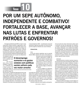 TESES GERAIS - PÁGINA 57
Tese 10
POR UM SEPE AUTÔNOMO,
INDEPENDENTE E COMBATIVO!
FORTALECER A BASE, AVANÇAR
NAS LUTAS E ENFRENTAR
PATRÕES E GOVERNOS!
O Congresso Ordinário do SEPE é a maior e mais
importante instância política, organizativa e deli-
berativa do Sindicato. Sua preparação requer uma
ampla e qualificada discussão no que tange aos
aspectos sociais, políticos, econômicos, culturais
e trabalhistas, passando pelo conjunto dos pro-
fissionais das escolas com o objetivo de fortalecer
nosso instrumento coletivo de representação rumo
aos enfrentamentos com os quais nos deparamos
no cotidiano, seja nas
próprias escolas seja
com os patrões e go-
vernantes.
	 Por sua his-
tória, força, comba-
tividade e importân-
cia, o SEPE/RJ pode
e deve cumprir um
importante papel na
correlação de forças
da luta de classes no
Rio de Janeiro, Unidade da Federação que tem sido
centro das atenções mundialmente nos últimos
anos, tendo sua capital como o local de diversos
megaeventos esportivos. Diante desse cenário,
nós do Movimento Sindicalismo Militante – surgi-
do a partir da greve da rede estadual em 2009 e
que congrega docentes e funcionários das redes
estadual e municipais como oposição de esquerda
à atual direção do SEPE – consideramos essencial
apresentar algumas discussões em forma de tese
ao XIV Congresso Ordinário de nosso Sindicato.
CONJUNTURA
Crise
A crise do sistema capitalista, que se estende
desde 2008, explicita de forma contundente o
processo cíclico da acumulação do
capital e demonstra a solidez do
referencial teórico marxista para
sua interpretação. A partir deste
referencial, é preciso destacar,
primeiramente, que a crise não é
um acidente de percurso, mas é
algo inerente à lógica e à dinâmica
do capital.
A crise assegura os interesses
fundamentais do capitalismo: o
aumento de lucros, a maior con-
centração de riquezas, o incremento das desigual-
dades entre capital e trabalho, além da criação de
enorme exército de reserva de força de trabalho.
Como sabemos, a própria dinâmica do sistema
procura formas para superar a crise, adiando-a
para outro momento, em que ela tende a voltar
de maneira ainda mais forte.
Visando à saída da crise do capital, acompanha-
mos por parte da classe dominante saídas como
o aumento da taxa de exploração do trabalho;
a criação e expansão de mercados para atuação
dos capitais sobrantes, com a reforma do Estado;
e a “monetização” do capital fictício, destinando
uma fração crescente do orçamento público para
atuação nos mercados financeiros e aumentando
a dívida pública. Enquanto isso, o desemprego
aumenta e os gastos estatais com políticas sociais
sofrem cada vez maior arrocho.
Governos
Especificamente no cenário nacional, vivencia-
mos durante boa parte da década de 1990 a forte
implementação do projeto neoliberal, levada a
cabo principalmente por Fernando Henrique Car-
doso. Com a ascensão do Governo Lula e do Partido
dos Trabalhadores ao poder, acompanhamos não
apenas a continuidade das políticas anteriores,
como o aprofundamento em outros aspectos.
Utilizando-se de sua grande referência como fi-
gura ascendente das lutas sindicais e da base de
apoio da CUT e demais centrais sindicais pelegas, o
Governo Lula/PT garantiu a aprovação de diversas
medidas que atacaram a classe trabalhadora e a
juventude brasileiras, como as Reformas da Previ-
dência e Universitária.
O Governo Dilma prossegue a mesma lógica e é
importante destacar a necessidade de combater as
O desemprego
aumenta e os gastos
estatais com políticas
sociais sofrem cada
vez maior arrocho
 