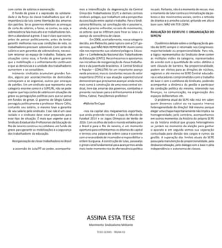 TESES GERAIS - PÁGINA 63
com cortes de salários e exoneração.
O fundo de greve é a expressão da solidarie-
dade e da força da classe trabalhadora que vê a
importância da luta como libertação das amarras
dos patrões. Se os governos efetivam as ameaças
de corte de salários, a fome, as contas, ou seja, a
sobrevivência fala mais alto e os trabalhadores ten-
dem a abandonar a greve. E isso é claro que ocorre,
antes de pensar politicamente, antes de tentar
garantir melhorias nas suas condições de vida, os
trabalhadores precisam sobreviver. Com cortes de
salário e sem garantias de sobrevivência, necessi-
tam retornar ao espaço de trabalho. Todavia, em
situações como essa, o fundo de greve garante
que a mobilização e o enfrentamento continuem
e que as denúncias e a unidade dos trabalhadores
aumentem e se consolidem.
Inúmeros sindicatos acumulam grandes fun-
dos, alguns por acontecimentos de demissões
começaram a se organizar, outros por ameaças
de patrões. Em um sindicato que representa uma
categoria enorme como é o SEPE/RJ, não se pode
esperar que haja cortes de salários em situações de
greve ou perseguições políticas para que se pense
em fundos de greve. O governo de Sérgio Cabral
perseguiu politicamente o professor Mauro Célio,
cortando seu salário, o mesmo teve a garantia
de seu salário pelo sindicato. Esse não é um caso
isolado e o sindicato deve estar preparado para
esse tipo de situação. É mais que urgente que o
Sindicato Estadual dos Profissionais da Educação do
Rio de Janeiro construa no cotidiano um fundo de
greve para garantir as mobilizações e a segurança
dos trabalhadores da educação.
Reorganização da classe trabalhadora no Brasil
a ascensão de Lula/PT ao poder, acompanha-
mos a intensificação da degeneração da Central
Única dos Trabalhadores (CUT) e demais centrais
sindicais pelegas, que trabalham sob a perspectiva
da conciliação entre capital e trabalho. Para o Sindi-
calismo Militante, tal conciliação não é possível e,
ainda, é preciso enfrentar, no seio do movimento,
os setores que se infiltram para frear as lutas e o
avanço da consciência de classe.
	 Em 2006, acertadamente, nossa categoria
decidiu, em Plebiscito, pela ruptura com a CUT go-
vernista, que NÃO NOS REPRESENTA! Assim como
não nos representa sua colateral pelega na Educa-
ção – a Confederação Nacional dos Trabalhadores
da Educação (CNTE). Reconhecemos e apostamos
nas iniciativas de reorganização da classe trabalha-
dora e da juventude brasileiras. A Central Sindical
e Popular – CONLUTAS foi um importante avanço
neste processo, mas os constantes recuos do setor
majoritário (PSTU) e sua atuação superestrutural
demonstram que precisamos avançar ainda muito
mais rumo à construção de uma nova central sin-
dical, livre das amarras dos governos, combativa e
presente nas bases para o enfrentamento à tríade
Dilma, Cabral, Paes/demais prefeitos!
#NãoVaiTerCopa
-nos na capital dos megaeventos esportivos,
que ainda pretende receber a Copa do Mundo de
Futebol 2014 e os Jogos Olimpicos de Verão de
2016. Com os olhos de todo o mundo voltados para
o Brasil e para o Rio de Janeiro, é um momento
oportuno para enfrentarmos os ditames do capital
e termos uma palavra de ordem coesa e coerente
com a necessidade de incomodar e impossibilitar a
ordem burguesa. A construção de lutas, passeatas
e greves será fundamental para avançarmos ainda
mais neste momento rico de efervescência politica
no país. Portanto, não é o momento de recuar, mas
o momento de lutar contra a criminalização da po-
breza e dos movimentos sociais, contra a retirada
de direitos e o arrocho salarial, gritando em alto e
bom som: NÃO VAI TER COPA!
AVALIAÇÃO DO ESTATUTO E ORGANIZAÇÃO DO
SEPE/RJ
O polêmico debate sobre a configuração da ges-
tão do SEPE sempre é retomado nos Congressos:
majoritariedade ou proporcionalidade. Para nós,
a lógica representativa do Sindicato deve conter
as múltiplas visões da categoria, representadas
de acordo com a quantidade de votos obtidos e
sem cláusula de barreira. Na proporcionalidade,
podem ser eleitos para as direções de núcleos,
regionais e até mesmo no SEPE Central educado-
ras e educadores comprometidos com o trabalho
de base e com o cotidiano do Sindicato, podendo
acompanhar a dinâmica da gestão e participar
da condução politica do mesmo, intervindo nas
finanças, na comunicação, na organização dos
espaços deliberativos etc.
O problema atual do SEPE não está em saber
quem devemos cobrar ou na suposta imensa
heterogeneidade da direção! Até mesmo porque
eleger uma chapa majoritariamente não implica na
homogeneidade; pelo contrário, acompanhamos
em outros momentos da história do próprio SEPE
ou da história sindical que grupos heterogêneos
se juntam no momento da eleição para ganhar
o aparato e em seguida vemos sua separação
conturbada para divisão dos cargos e rumos da
gestão. A superação dos limites atuais do SEPE
passa pela manutenção da proporcionalidade, pela
desburocratização, pelo diálogo com a base e pela
independência e autonomia de classes.
ASSINA ESTA TESE
Movimento Sindicalismo Militante
 