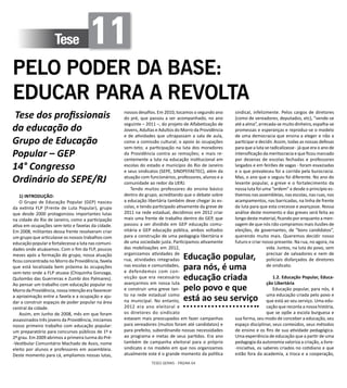 TESES GERAIS - PÁGINA 64
Tese 11
PELO PODER DA BASE:
EDUCAR PARA A REVOLTA
Tese dos profissionais
da educação do
Grupo de Educação
Popular – GEP
14° Congresso
Ordinário do SEPE/RJ
1) INTRODUÇÃO:
O Grupo de Educação Popular (GEP) nasceu
da extinta FLP (Frente de Luta Popular), grupo
que desde 2000 protagonizou importantes lutas
na cidade do Rio de Janeiro, como a participação
ativa em ocupações sem-teto e favelas da cidade.
Em 2008, militantes dessa frente resolveram criar
um grupo que articulasse os nossos trabalhos com
educação popular e fortalecesse a luta nas comuni-
dades onde atuávamos. Com o fim da FLP, poucos
meses após a formação do grupo, nossa atuação
ficou concentrada no Morro da Providência, favela
que está localizada bem próxima às ocupações
sem-teto onde a FLP atuava (Chiquinha Gonzaga,
Quilombo das Guerreiras e Zumbi dos Palmares).
Ao pensar um trabalho com educação popular no
Morro da Providência, nossa intenção era favorecer
a aproximação entre a favela e a ocupação e aju-
dar a construir espaços de poder popular na área
central da cidade.
Assim, em Junho de 2008, mês em que foram
assassinados três jovens da Providência, iniciamos
nosso primeiro trabalho com educação popular:
um preparatório para concursos públicos de 1º e
2º grau. Em 2009 abrimos a primeira turma do Pré-
-Vestibular Comunitário Machado de Assis, nome
eleito por alunos e professores em assembleia.
Deste momento para cá, ampliamos nossas lutas,
nossos desafios. Em 2010, tocamos o segundo ano
do pré, que passou a ser acompanhado, no ano
seguinte – 2011 –, do projeto de Alfabetização de
Jovens, Adultas e Adultos do Morro da Providência
e de atividades que ultrapassam a sala de aula,
como a comissão cultural; o apoio às ocupações
sem-teto; a participação na luta dos moradores
da Providência contra as remoções; e mais re-
centemente a luta na educação institucional em
escolas do estado e município do Rio de Janeiro
e seus sindicatos (SEPE, SINDPEFAETEC), além da
atuação com funcionários, professores, alunos e a
comunidade ao redor da UERJ.
Tendo muitos professores do ensino básico
dentro do grupo, acreditando que o debate sobre
a educação libertária também deve chegar às es-
colas, e tendo participado ativamente da greve de
2011 na rede estadual, decidimos em 2012 criar
mais uma frente de trabalho dentro do GEP, que
passou a ser dividido em GEP educação comu-
nitária e GEP educação pública, ambos voltados
para a construção de uma pedagogia libertária e
de uma sociedade justa. Participamos ativamente
das mobilizações em 2012,
organizamos atividades de
rua, atividades integradas
nas escolas e comunidades,
e defendemos com con-
vicção que era necessário
avançarmos em nossa luta
e construir uma greve tan-
to na rede estadual como
na municipal. No entanto,
2012 era ano eleitoral e
os diretores do sindicato
estavam mais preocupados em fazer campanhas
para vereadores (muitos foram até candidatos) e
para prefeito, subordinando nossas necessidades
ao programa e metas de seus partidos. Era ano
também de campanha eleitoral para o próprio
sindicato e no modelo em que nos organizamos
atualmente este é o grande momento da política
sindical, infelizmente. Pelos cargos de diretores
(como de vereadores, deputados, etc), “vende-se
até a alma”, arrecada-se muito dinheiro, espalha-se
promessas e esperanças e reproduz-se o modelo
de uma democracia que ensina a eleger e não a
participar e decidir. Assim, todas as nossas defesas
para que a luta se radicalizasse - já que era o ano de
intensificação da meritocracia e que ficou marcado
por dezenas de escolas fechadas e professores
largados e em feirões de vagas - foram esvaziadas
e o que prevaleceu foi a corrida pela burocracia.
Mas, o ano que o seguiu foi diferente. No ano do
levante popular, a greve e o fortalecimento da
nossa luta foi uma “ordem” e desde o princípio es-
tivemos nas assembleias, nas escolas, nas ruas, nos
acampamentos, nas barricadas, na linha de frente
da luta para que esta crecesse e avançasse. Nossa
análise deste momento e das greves será feita ao
longo deste material, ficando por enquanto a men-
sagem de que nós não compramos mais ilusões de
eleições, de governantes, de “bons candidatos”,
querendo muito mais. Queremos decidir nosso
futuro e criar nosso presente. Na rua, no agora, na
vida. Juntos, na luta do povo, sem
precisar de salvadores e nem de
policiais disfarçados de diretores
de sindicato.
1.2. Educação Popular, Educa-
ção Libertária
Educação popular, para nós, é
uma educação criada pelo povo e
que está ao seu serviço. Uma edu-
cação que reconta a nossa história,
que se opõe a escola burguesa e
sua forma, seu modo de conceber a educação, seu
espaço disciplinar, seus conteúdos, seus métodos
de ensino e os fins de sua atividade pedagógica.
Uma experiência de educação que a partir de uma
pedagogia da autonomia valoriza a criação, a livre-
-iniciativa, os saberes criados no cotidiano e que
estão fora da academia, a troca e a cooperação,
Educação popular,
para nós, é uma
educação criada
pelo povo e que
está ao seu serviço
 
