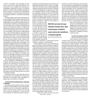 TESES GERAIS - PÁGINA 65
a crítica e a liberdade. Uma educação cujo foco
não se centra nem na figura do professor, nem
na do aluno, mas na relação entre as pessoas, na
coletividade, naquilo que é comum. Um modo de
aprender e ensinar onde a liberdade individual só
pode se realizar e se ampliar com a liberdade do
outro e de todos, por isso a importância que atribui
as realizações coletivas e a luta pela emancipação
do povo.
Educação popular, assim, não é necessariamen-
te uma educação fora do Estado, já que dentro das
escolas públicas, onde estuda a maior parte dos
trabalhadores e de seus filhos, também podem ser
criadas linhas de resistência. A educação popular é
uma educação contra o Estado, entendendo este
como uma máquina que articula as hegemonias
políticas para que estas conservem-se como opres-
soras. É uma educação contra o racismo, o machis-
mo, a homofobia, o preconceito e a exploração de
classe, a discriminação religiosa; educação contra
a escola burguesa, contra os seus dispositivos dis-
ciplinares e de controle - contra a atual disposição
das carteiras em salas de aula, das próprias salas
de aula, tal como existem; contra o exercício de
autoridade do professor sobre o aluno; e contra
a exploração dos profissionais da educação. Uma
educação da negação do que há, mas também uma
educação afirmativa, propositiva, pela coletiviza-
ção dos espaços, pela horizontalidade em todos
os processos deliberativos, pela autonomia, pela
liberdade individual que se submete à liberdade
coletiva, por uma pedagogia voltada para um “cui-
dado de si”, para uma relação livre consigo e com
outro. Uma educação que busca construir o poder
popular em oposição ao capitalismo, pois é nele e
por ele que estas violências existem.
Nós, do GEP, quando participamos de projetos
como Pré-Vestibular ou Alfabetização de Adultas
e Adultos, quando atuamos nas escolas, entre a
categoria dos profissionais da educação, apon-
tamos para outro caminho. Acreditamos que a
educação só é popular e libertária se ela cria e
busca a libertação, se ela é contra o capitalismo e
toda forma de opressão e acredita que as trans-
formações nascem das mãos do povo, de sua luta
e experiência coletiva.
Queremos construir uma educação popular,
pois queremos uma sociedade sem classes, sem
opressões, sem injustiças, onde a igualdade e a
alegria sejam seus valores e conquistas.
2) CONJUNTURA INTERNACIONAL, NACIONAL
E ESTADUAL:
Barricadas na Grécia, Brasil e Turquia. Levantes
armados no Oriente Médio. Greves radicalizadas,
estudantes em luta e movimentos populares sa-
codem a América Latina. Vivemos mais uma das
crises cíclicas do capitalismo e, como tem sido
uma constante na história da luta de classes, o
capital tem tentado reorganizar as suas formas de
exploração, buscando, é claro, manter a sua hege-
monia. Por outro lado, cresce a resistência global às
medidas que buscam destruir direitos e privatizar
a vida. Os trabalhadores se organizam com todos
seus métodos históricos de luta: ocupações, gre-
ves, sabotagens, levantes armados, mas também
buscando novas ferramentas e novas formas de
atuação. No Egito as redes sociais tornam-se um
fenômeno de mobilização. No Brasil, a ação direta
torna-se a ordem do dia, black blocs e diversos
grupos reivindicam o direito de auto-defesa no
Brasil e no mundo. A des-
crença no Estado e nos polí-
ticos profissionais fica cada
vez mais evidente, muitos
e muitas não querem mais
esperar pelos que se dizem
representantes do “povo”
e preferem organizar-se
de forma direta com os
trabalhadores, agindo sem
esperar os velhos partidos
burocratizados da esquerda
tradicional. Eleitoreiros e oportunistas tentam
capitalizar e cooptar a revolta popular.
Berlim, 1989. Cai o muro e um “novo fantasma”
passa a assombrar a intelectualidade: um espectro
liberal que pretendia construir um falso consenso,
a ideia de Fukuyama de que a história haveria aca-
bado.Nessaconcepção,osocialismoteriasidopara
sempre derrotado, o capitalismo e a democracia
burguesa seriam inevitáveis, restando somente aos
trabalhadores e trabalhadoras encontrar melhores
condições de vida dentro do capitalismo. Apenas
cinco anos mais tarde, das colinas de Chiapas surge
um chamado de um rosto mascarado clamando
por terra e justiça. São os guerrilheiros indígenas
da EZLN, Exército Zapatista de Libertação Nacional,
dando um tapa na cara das falsas verdades libe-
rais. Em armas, os zapatistas tomaram Chiapas,
administrando coletivamente as montanhas, em
um exemplo de democracia direta e radical, onde
o “povo manda e o governo obedece”. Do mesmo
México em 2006, pudemos presenciar talvez o
levante mais radical e a experiência de poder po-
pular mais profunda da presente geração. A partir
de uma greve de professores da rede estadual do
estado de Oaxaca, a luta se radicaliza em respos-
ta à repressão policial. Sedes administrativas do
governo são tomadas, estações de rádio e TV são
controladas pela APPO, Assembleia Popular dos
Povos de Oaxaca. Durante alguns meses a APPO
é o poder de fato em Oaxaca, decidindo os rumos
do movimento e a administração de Oaxaca desde
a base, em assembleias locais onde tod@s tinham
direito a voz e voto, por meio de democracia direta,
com horizontalidade e poder da base.
Todo esse cenário nos leva a crer que a
queda do muro não representou o fim do socialis-
mo, mas evidenciou a necessidade de rearticulação
do movimento dos trabalhadores, sob perspectivas
menos burocráticas, menos centralistas, mais di-
retas e mais horizontais, levando em conta ainda
diversas formas de luta contra as opressões: gê-
nero, raça, lgbts, as lutas indígenas, quilombolas,
etc. Tudo isso sem perder a perspectiva classista e
combativa, que aponta para a construção do poder
popular. Essas perspectivas: da ação direta, do
classismo, da democracia direta e horizontalidade
não são, em suma, “novos métodos”. Elas fazem
parte da história de luta do movi-
mento dos trabalhadores, sendo
negligenciadas pelos burocratas e
oportunistas, mas que precisamos
resgatar com toda força se quiser-
mos efetivamente transformar ra-
dicalmente a realidade e construir
o poder do povo.
2.2 O levante popular no Brasil
2013 foi um ano em que vive-
mos muitos anos. Que entrará para
a história como marco de resistência e levante
popular, ano em que dissemos “basta, agora chega,
não vamos mais tolerar parados”. Ano do limite,
da gota d’água representada por um aumento de
passagem. Certamente o empoderamento popular
trouxe os excluídos para as ruas; colocou, diante da
polícia, com pedras, aqueles que sofrem violência
do Estado durante gerações; introduziu guerreirxs
na luta, lotou fóruns, inaugurou assembleias po-
pulares, estimulou ocupações de terra e prédios.
Houve uma retomada de participação política pela
população, aprendemos a resistir diretamente à
ação do Estado, desenvolvemos táticas de auto-
-defesa. Nós aprendemos a não temer e a resistir
à polícia; aprendemos à golpear também. Neste
ano, vinte centavos valeram bilhões, simbólicos
em perdas, aos que exploram e dominam em nossa
sociedade. Abalamos os limites do possível, e, por-
tanto, daquilo mesmo que podemos chamar real.
Balançamos o status quo, desafiamos os poderes
instituídos e seus símbolos, mostramos uma nova
imagem de Brasil, totalmente oposta ao tipo ideal
pacífico e dominado construído pelas classes do-
minantes e pelo Estado.
2013 acabou e um novo ano já começou. No-
vamente se espalharam pelo país manifestações
populares. Uma subjetividade rebelde, inconfor-
mada, insubmissa se forma, se difunde, e cada
vez mais parece ser impossível aceitar, permitir.
No ano que “não vai ter copa”, precisaremos de
muita organização, solidariedade e compromisso.
A repressão está cada vez mais forte e uma série de
leis já foram votadas para tornar cada manifestante
um criminoso.
2013 foi um ano em que
vivemos muitos anos. Que
entrará para a história
como marco de resistência
e levante popular
 