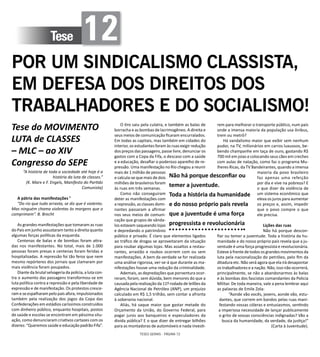 TESES GERAIS - PÁGINA 72
Tese 12
POR UM SINDICALISMO CLASSISTA,
EM DEFESA DOS DIREITOS DOS
TRABALHADORES E DO SOCIALISMO!
Tese do MOVIMENTO
LUTA de CLASSES
– MLC – ao XIV
Congresso do SEPE
“A história de toda a sociedade até hoje é a
história da luta de classes.”
(K. Marx e F. Engels, Manifesto do Partido
Comunista)
A pátria das manifestações ¹
“Do rio que tudo arrasta, se diz que é violento.
Mas ninguém chama violentas às margens que o
comprimem”. B. Brecht
As grandes manifestações que tomaram as ruas
do País em junho assustaram tanto a direita quanto
algumas forças políticas da esquerda.
Centenas de balas e de bombas foram atira-
das nos manifestantes. No total, mais de 1.000
pessoas foram presas e centenas foram feridas e
hospitalizadas. A repressão foi tão feroz que nem
mesmo repórteres dos jornais que clamaram por
mais violência foram poupados.
Diante da brutal selvageria da polícia, a luta con-
tra o aumento das passagens transformou-se em
luta política contra a repressão e pela liberdade de
expressão e de manifestação. Os protestos cresce-
ram e se espalharam pelo país afora, impulsionados
também pela realização dos jogos da Copa das
Confederações em estádios caríssimos construídos
com dinheiro público, enquanto hospitais, postos
de saúde e escolas se encontram em péssima situ-
ação, como denunciaram criativos cartazes com os
dizeres: “Queremos saúde e educação padrão Fifa”.
O tiro saiu pela culatra, e também as balas de
borracha e as bombas de lacrimogêneo. A direita e
seus meios de comunicação ficaram encurralados.
Em todas as capitais, mas também em cidades do
interior, os estudantes foram às ruas exigir redução
dos preços das passagens, passe livre, denunciar os
gastos com a Copa da Fifa, o descaso com a saúde
e a educação, desafiar o poderoso aparelho de re-
pressão. Uma manifestação no Rio chegou a reunir
mais de 1 milhão de pessoas
e calcula-se que mais de dois
milhões de brasileiros foram
às ruas em três semanas.
Como não conseguiram
deter as manifestações com
a repressão, as classes domi-
nantes passaram a afirmar
nos seus meios de comuni-
cação que grupos de vânda-
los estavam saqueando lojas
e depredando o patrimônio
público e privado. É claro que elementos ligados
ao tráfico de drogas se aproveitaram da situação
para roubar algumas lojas. Mas assaltos a restau-
rantes, arrastão e roubos ocorrem com ou sem
manifestações. A bem da verdade se for realizada
uma análise rigorosa, ver-se-á que durante as ma-
nifestações houve uma redução da criminalidade.
Ademais, as depredações que porventura ocor-
reram, foram, sem dúvida, bem menores do que a
causada pela realização da 11º rodada de leilões da
Agência Nacional de Petróleo (ANP), um prejuízo
calculado em R$ 1,5 trilhão, sem contar a afronta
à soberania nacional.
Aliás, há saque maior que gastar metade do
Orçamento da União, do Governo Federal, para
pagar juros aos banqueiros e especuladores da
divida pública? E o que dizer de entregar bilhões
para as montadoras de automóveis e nada investi-
rem para melhorar o transporte público, num país
onde a imensa maioria da população usa ônibus,
trem ou metrô?
Há vandalismo maior que exibir sem nenhum
pudor, na TV, milionários em carros luxuosos, be-
bendo champanhe em taça de ouro, gastando R$
700 mil em joias e colocando seus cães em creches
com aulas de natação, como faz o programa Mu-
lheres Ricas, da TV Bandeirantes, quando a imensa
maioria da povo brasileiro
faz apenas uma refeição
por dia e vive na pobreza? E
o que dizer da violência de
um sistema econômico que
eleva os juros para aumentar
os preços e, assim, impedir
que o povo compre o que
ele precisa.
Lições das ruas
Não há porque descon-
fiar ou temer a juventude. Toda a história da hu-
manidade e do nosso próprio país revela que a ju-
ventude é uma força progressista e revolucionária.
Esteve à frente de todos os grandes movimentos da
luta pela nacionalização do petróleo, pelo fim da
ditadura etc. Não será agora que ela irá desapontar
os trabalhadores e a nação. Não, isso não ocorrerá,
principalmente, se não a abandonarmos às balas
e às bombas dos fascistas comandantes da Policia
Militar. De toda maneira, vale a pena lembrar aqui
as palavras de Emile Zola:
“Aonde vão vocês, jovens, aonde vão, estu-
dantes, que correm em bandos pelas ruas mani-
festando vossas cóleras e entusiasmos, sentindo
a imperiosa necessidade de lançar publicamente
o grito de vossas consciências indignadas? Vão a
busca da humanidade, da verdade, da justiça!”
(Carta à Juventude).
Não há porque desconfiar ou
temer a juventude.
Toda a história da humanidade
e do nosso próprio país revela
que a juventude é uma força
progressista e revolucionária
 