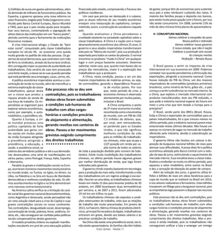 TESES GERAIS - PÁGINA 77
3,3bilhõesdeeurosemgastosadministrativos,além
dademissãodemilharesdefuncionáriospúblicos.Na
Espanha, o governo aprovou uma nova reforma no
setorfinanceiro,exigidapelaTroika(organismocons-
tituído pelo Banco Central Europeu, Banco Mundial
e FMI), para que o país receba ajuda para recapita-
lizar seus bancos, contemplando a segregação de
ativostóxicosdasinstituiçõesemum“bancopodre”,
abrindo caminho para o fechamento de instituições
financeiras inviáveis.
A crise internacional atingiu o Estado de “bem
estar social”, conquistado pela classe trabalhadora
europeia no século XX, ao ocasionar uma queda
muito grande no padrão de vida das pessoas. Os go-
vernosdasocialdemocracia,quecontrolamcommão
de ferro os sindicatos, através da burocracia sindical,
têmconseguidoimporospacotesdeausteridadeaos
trabalhadores. Este cenário de caos tem provocado
umafortereação,aclassesaiàsruasquandopercebe
queestáperdendoseusempregos,casas,carros,etc.
A política econômica imperialista acentua a con-
centraçãoderendanomundo,alémdeintensificara
extremaexploraçãodaclasse
trabalhadora, apesar desta
ser a classe que produz a
riqueza através da venda de
sua força de trabalho. Os im-
perialistas se organizam para
explorarsetoreseconômicos,
como por exemplo, o auto-
mobilístico, o petrolífero, etc.
Quanto à Europa, a cri-
se mundial provocou uma
política capitalista de forte
austeridade que gerou cor-
tes sociais em muitos países
da União Europeia atingindo
a previdência atingindo a
previdência, a educação, a
saúde, a assistência social, os
saláriosdosservidorespúblicoseatéasuademissão.
Isto desencadeou uma série de manifestações em
vários países, como Portugal, França, Itália, Espanha
e Alemanha.
Paralelo às greves e mobilizações sociais na Euro-
pa,ocorreraminúmerosmovimentosrevolucionários
no mundo árabe, na Tunísia, no Egito, no Iêmen, na
Líbia, na Palestina e na Síria em busca de liberdades
democráticas e melhores condições de vida. Os últi-
mosacontecimentosnoEgitoenaSíriademonstram
uma natureza contrarrevolucionária.
Na América Latina verifica-se a limitação do cará-
tersocialdosgovernosnacionaldesenvolvimentistas,
como Argentina e Venezuela, sendo perceptível não
ser uma solução viável para a crise do Capital e suas
graves contradições sociais no nosso continente.
Tais contradições, desigualdade social, desemprego,
concentraçãoderenda,pobreza,fome,violência,mi-
séria,etc.,nãoconseguemsercontidaspelaspolíticas
sociais compensatórias destes governos.
O modelo privatista chileno viu explodir manifes-
tações estudantis em prol de uma educação pública
financiada pelo estado, comprovando o fracasso das
políticas neoliberais.
Um caso que precisa ser destacado é o cubano,
pois as atuais reformas de seu modelo econômico
ensejam uma restauração do capitalismo, compro-
metendo,assim,aconstruçãodosocialismonaquele
país.
Quando analisamos a China percebemos a
crueldade existente na sociedade capitalista sobre a
classe trabalhadora. A China é a nação com o maior
desenvolvimento econômico dos últimos 25 anos. O
governo e seus aliados imperialistas transformaram
estepaísna“fábricadomundo”,poissuaproduçãoé
exportadaparatodososcantosdoplaneta.Énormal
encontrarosprodutos“madeinChina”emqualquer
lugar e com preços bastante acessíveis. Devemos
salientar, neste caso, que, quanto mais baixos são os
preços das mercadorias, maior é a exploração dos
trabalhadores que a produzem.
A China, nesta condição, passou a ser um dos
maiores importadores de matérias primas, ou seja,
de commodities, gerando a dependência financei-
ra de muitos países. Por isso
que, neste período de crise, a
economia chinesa é observada
atentamentepormuitospaíses,
inclusive o Brasil.
A China conquistou o posto
de2ªmaioreconomiamundial,
reconhecidacomoalocomotiva
do mundo, com um PIB de US$
7,5 trilhões de dólares, que,
por sinal, vem retrocedendo,
só perdendo para os Estados
Unidos, o que não significou
melhores condições de vida
para os milhões de trabalhado-
res chineses, visto que ocupa a
122ª posição em renda per ca-
pita (soma de todos os salários
de toda a população dividido pelo número de habi-
tantes). Existe muita insatisfação dos trabalhadores
chineses, no último período houve algumas greves
por melhor distribuição de renda, que logo foram
sufocadas pelo governo.
Ogovernochinêsinvestiubastanteemtecnologia
paraaproduçãodamais-valia,transformandoavida
dos trabalhadores em um regime análogo à escravi-
dão.Parater-seumaideia,ostrabalhadoreschineses
levam em média 15 dias para levantar prédios de 30
andares, em 2000 levantavam duas termoelétricas
por semana, e, de 2007 a 2011, foram adicionados
19 mil km em trilhos no país.
Os trabalhadores chineses são expostos a condi-
ções extenuantes de trabalho, visto que as relações
de trabalho são muito precarizadas. Em janeiro de
2013,naFoxconn,fábricachinesadeprodutoseletrô-
nicos,principalfornecedoradaApple,trabalhadores
entraram em greve, devido aos baixos salários e às
precárias condições de trabalho.
NaChinanãoexisteumaprevidênciasocial,istoé,
nãoexisteaposentadoria.Asfamíliasnãotêmhábito
de gastar, porque têm de economizar para sustentar
seus pais e estes retribuem cuidando dos netos. A
maioria das famílias poupa e deposita nos bancos,
poisexistemuitapreocupaçãocomofuturo,porisso
não existe consumismo. Em 2008, somente 15% da
mãode obra chinesa tinha planosdeaposentadoria.
II– CONJUNTURA NACIONAL
Vamos celebrar a estupidez do povo
Nossa polícia e televisão
Vamos celebrar nosso governo
E nosso estado, que não é nação
Celebrar a juventude sem escola
As crianças mortas
Perfeição – Renato Russo
O Brasil passou a sentir os impactos da crise
internacional em sua economia em 2009. Podemos
constatar isso quando percebemos a diminuição das
exportações, atingindo a economia nacional. Como
houve redução do PIB da China, um dos maiores
importadores de commodities (produtos primários)
brasileiros, como minério de ferro, grãos etc., o país
começaasentirturbulênciasnomercadointerno.Se
a China, que explora o mercado internacional com
produtos manufaturados, teve seu PIB reduzido, o
que pode a indústria nacional esperar do futuro em
meio a uma crise que tem levado a Europa para o
precipício?
O Brasil, sendo parte dos BRICs (Brasil, Rússia,
Índia e China) e exportador de commodities para os
países industrializados, foi o que cresceu menos no
últimoperíodo,poisaindústrianacionalpareceestar
estacionada nestas últimas décadas. Não houve um
avançononúmerode vagasnomercadode trabalho
oferecido pela indústria, devido à subordinação ao
imperialismo.
O governo Dilma não hesitou em colocar à dis-
posição da burguesia nacional bilhões de reais para
atenuar suas dificuldades. A prova disto foi a política
econômica adotada pelo Banco Central com a redu-
ção da taxa de juros, estimulando o aquecimento do
mercado interno. Essa iniciativa levou a classe traba-
lhadoraaendividar-semuitonoúltimoperíodo,pois
aqueceu o setor imobiliário, entre outros no Brasil
e deu a sensação de elevação do poder de compra.
Além da redução dos juros, o governo utiliza bi-
lhões e bilhões de reais em obras faraônicas para a
copa do mundo que se realizará no Brasil em 2014,
enossetoresrodoviárioseferroviários.Estesbilhões
trouxeramumfôlegoparaaburguesianacional,pois
asempreiteiraslogopassaramadisputartaisrecursos
públicos.
Este processo não se deu sem contradições, pois
os trabalhadores destas obras foram submetidos
a condições sub-humanas de trabalho com altas
cargas-horáriasecondiçõesprecáriasdealojamento
e alimentação, gerando revoltas nos canteiros de
obras. Passou a ter movimentos grevistas exigindo
cumprimento dos direitos trabalhistas. Mas o pro-
cesso é ainda mediado, pois os trabalhadores não
conseguiram unificar a luta e enxergar um inimigo
Este processo não se deu sem
contradições, pois os trabalhadores
destas obras foram submetidos
a condições sub-humanas de
trabalho com altas cargas-
horárias e condições precárias
de alojamento e alimentação,
gerando revoltas nos canteiros de
obras. Passou a ter movimentos
grevistas exigindo cumprimento
dos direitos trabalhistas
 