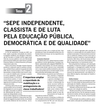 TESES GERAIS - PÁGINA 9
Tese 2
“SEPE INDEPENDENTE,
CLASSISTA E DE LUTA
PELA EDUCAÇÃO PÚBLICA,
DEMOCRÁTICA E DE QUALIDADE”
Conjuntura Internacional
A crise do capitalismo, iniciada em 2007, nos
EUA, expõe as grandes contradições do sistema.
A pregação neoliberal, que advogava a liberaliza-
ção do mercado e o Estado mínimo, agora lança
mão dos recursos públicos e de uma intervenção
governamental inédita para salvar bancos, grandes
empresas falidas e o sistema financeiro, principais
responsáveis pela crise.
Países como Grécia, Portugal, Irlanda e Espanha
perderam a soberania sobre as políticas monetá-
rias, cambial e fiscal, e aplicam os pacotes da troika
(FMI, Banco Central Europeu e UE). O objetivo é
desmantelar o Estado de Bem-Estar Social e redu-
zir o custo do trabalho para recompor e ampliar
os lucros capitalistas, recuperar
competitividade e enfrentar a
concorrência asiática. O movi-
mento sindical é o principal pro-
tagonista da resistência à receita
recessiva da troika.
A América Latina vive um novo
cenário político com as iniciativas
de integração em curso nos países
da região, associadas às políticas
de redistribuição de renda e re-
dução das desigualdades sociais.
A nova ordem regional vai se definindo em oposi-
ção ao projeto neoliberal e imperialista dos EUA,
através da negação do projeto da Alca, do combate
aos acordos bilaterais de livre-comércio, do es-
vaziamento da OEA, com a criação da Celac, hoje
presidida por Cuba, da ampliação do Mercosul, do
fortalecimento da Unasul, da rica experiência da
Alba, entre outros.
Conjuntura Nacional
Nos últimos dez anos, o Brasil vivenciou mudan-
ças políticas e sociais significativas. O projeto neo-
liberal, capitaneado pela coligação PSDB/DEM, foi
derrotado e interrompido. Um ciclo de mudanças,
embora ainda tímido, está em curso, sintonizado
com o novo cenário político da América Latina e é
o ponto de partida para as transformações sociais
mais profundas demandadas pela nação.
O Brasil adotou uma postura que confrontou a
Alca, priorizou a integração
latino-americana e buscou
a parceria estratégica com
a China e outros membros
do Brics. A distribuição da
renda nacional melhorou
sensivelmente, inclusive nos
anos de crise, e a desigual-
dade social, embora ainda
elevada, recuou ao menor
patamar desde os anos 60,
basicamente em função da
expansão da renda do trabalho.
Apesar dos avanços e conquistas, os efeitos da
crise mundial na economia brasileira transparecem
no comportamento do PIB, que vem desacele-
rando, num cenário agravado pela recessão da
indústria e a preservação de uma política fiscal e
cambialconservadora.Orelacionamentocomercial
com as potências asiáticas encerra riscos para a
indústria nacional e estimula a reprimarização da
economia. Além disso, não houve avanço na dire-
ção das reformas estruturais demandadas pelas
forças progressistas e os movimentos sociais.
Para conquistarmos mudanças, com valorização
do trabalho, é imperioso ampliar a capacidade de
mobilização e o protagonismo político da classe
trabalhadora e dos movimentos sociais, que de-
vem marchar unidos na luta por um novo projeto
nacional de desenvolvimento, com Reforma Ur-
bana, Reforma Agrária, Valorização do Trabalho e
Democracia.
Política Sindical
É importante lutar pela concretização da agen-
da por um novo projeto de desenvolvimento com
valorização do trabalho, soberania e democracia,
priorizando as seguintes bandeiras:
- Redução constitucional da jornada para 40h
semanais, sem redução de salários.
- Mudança da política macroeconômica: Redu-
ção das taxas de juros, fim do superávit primário,
controle do câmbio, do fluxo de capitais e taxação
das remessas de lucro, maiores investimentos
públicos.
- Universalização das políticas públicas, garan-
tindo saúde e educação de qualidade para todos.
É imperioso ampliar
a capacidade de
mobilização e o
protagonismo da
classe trabalhadora!
 