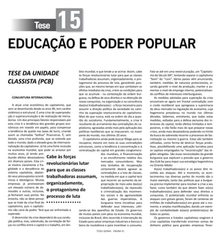TESES GERAIS - PÁGINA 91
Tese 15
EDUCAÇÃO E PODER POPULAR
TESE DA UNIDADE
CLASSISTA (PCB)
CONJUNTURA INTERNACIONAL
A atual crise econômica do capitalismo, que
vem se desenhando desde os anos 90, tem caráter
sistêmico e estrutural. É uma crise de superprodu-
ção e superacumulação e de realização de merca-
dorias. Um dos principais fatores responsáveis por
esta crise é a tendência dos grandes grupos eco-
nômicos em investir em papéis, para compensar
a tendência de queda nas taxas de lucro, criando
assim as chamadas “bolhas” financeiras. É, sem
dúvida, uma crise profunda, que se estende por
todo o mundo, dado o elevado grau de internacio-
nalização do capitalismo. Já há uma forte recessão
na economia mundial, que pode se arrastar por
muitos anos, já tendo pro-
duzido efeitos devastadores
em diversos países. Esta cri-
se mostra claramente a fra-
gilidade e a decadência do
sistema capitalista, abalan-
do seus pressupostos econô-
micos e ideológicos. Muitas
empresas já promoveram
um elevado número de de-
missões e outras, inclusive,
já fecharam suas portas. No
entanto, não se deve pensar
que se trate da crise final do
capitalismo, pois o capitalis-
mo não cairá de podre. Terá que ser enfrentado e
superado.
O desenrolar da crise dependerá da sua condu-
ção política, mas, sobretudo, da correlação de for-
ças no conflito entre o capital e o trabalho, em âm-
bito mundial, e que tende a se acirrar. Assim, cabe
às forças revolucionárias lutar para que as classes
trabalhadoras assumam, organizadamente, o pro-
tagonismo do processo de luta, garantindo posi-
ções que, ao mesmo tempo em que combatam os
efeitos imediatos da crise, criem as condições para
que se acumule - na contestação da ordem bur-
guesa, na defesa de seus direitos e na obtenção de
novas conquistas, na organização e na consciência
das(os) trabalhadoras(es) - a força necessária para
assumir a direção política da sociedade no cami-
nho da superação revolucionária do capitalismo.
Mais do que nunca, está na ordem do dia a ques-
tão do socialismo. Fundamentalmente, a crise é
resultante do acirramento das contradições do ca-
pitalismo, agravadas ainda mais pela aplicação das
políticas neoliberais que se impuseram, na maior
parte do mundo, nos últimos 20 anos.
O capitalismo ainda pode buscar fôlego para se
recuperar, mesmo em meio às suas contradições
estruturais, como a tendência à concentração e à
centralização do capital em grandes conglomera-
dos mundiais, à financeirização
e ao encolhimento relativo dos
mercados consumidores. Mas
esta tentativa de recuperação
certamente deverá agravar as
contradições e a luta de classes,
na medida em que o capital terá
que recorrer ao aumento da ex-
propriação de mais-valia das(os)
trabalhadoras(es), da repressão
e criminalização dos movimen-
tos sociais e da agressividade
das guerras imperialistas. A
burguesia toma iniciativas para
defender seus interesses, utili-
zando-se dos aparelhos de Estado. Os governos
de muitos países com peso na economia mundial,
inclusive do Brasil, têm recorrido à intervenção do
Estado para salvar empresas industriais e bancos à
beira da insolvência e para incentivar o consumo.
Fala-se até em uma reestruturação, um “Capitalis-
mo do Século XXI”, tentando separar o capitalismo
“bom” do “ruim”. Vários países vêm anunciando,
também, medidas de natureza protecionista, vi-
sando garantir o nível de produção, manter e au-
mentar o nível de emprego interno, potencializan-
do conflitos de interesses interburgueses.
As medidas adotadas para superação da crise
encontram-se agora em frontal contradição com
o credo neoliberal que apregoava a supremacia
do deus mercado na regulação da economia, cuja
hegemonia prevaleceu no mundo nas últimas
décadas. Sabemos, entretanto, que todas estas
medidas, voltadas para a defesa exclusiva dos in-
teresses do capital, terão efeitos limitados e tem-
porários, e não farão mais do que preparar novas
crises, ainda mais devastadoras podendo no limite
da busca da sobrevida recorrer a processos de fas-
cistização ou mesmo à guerra. Estas são também
utilizadas, como forma de destruir forças produ-
tivas, possibilitando uma aplicação lucrativa para
os capitais empregados na “reconstrução” das re-
giões atingidas. São essas necessidades da grande
burguesia que explicam a pressão que o governo
dos EUA faz para impor sua estratégia hegemônica
no Oriente Médio
As(os) trabalhadoras(es) e os povos têm re-
sistido aos ataques. Até o momento, os acon-
tecimentos nas diversas partes do mundo são o
maior exemplo, tanto das políticas que a burgue-
sia precisa implementar para resolver a crise a seu
favor, como também do que devem fazer as(os)
trabalhadoras(es) para defender seus direitos e
conquistas. O proletariado mundial enfrenta os
ataques com greves gerais, foram de centenas de
milhões de trabalhadoras(es) em greve até o mo-
mento; e amplas manifestações, dando um exem-
plo de combatividade às(aos) proletárias(os) de
todos os países.
Os governos e Estados capitalistas reagiram à
crise capitalista transferindo enormes somas de
dinheiro público para grandes empresas finan-
Cabe às forças
revolucionárias lutar
para que as classes
trabalhadoras assumam,
organizadamente,
o protagonismo do
processo de luta
 