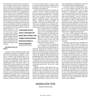 TESES GERAIS - PÁGINA 97
preendendorista” da(o) estudante, circunscreven-
do os conteúdos de sala de aula à formação de
força de trabalho embrutecida por cartilhas e te-
lecursos, pronta para ser adaptada ao mercado de
trabalho. É o que se pode observar em programas
de aceleração de estudo como o programa Auto-
nomia, em parceria com a Fundação Roberto Ma-
rinho, o dupla escola, que conta com a iniciativa
privada no oferecimento da formação profissional
da(o) estudante, e o prêmio gestão escolar que
elabora um conjunto de critérios e procedimentos
para formação de conselhos no interior das esco-
las, visando promover a disputa por prêmios entre
aquelas que melhor desenvolverem sua gestão. As
cinco escolas finalistas podem receber até 10 mil
reais de prêmio bem como projetos de educação
profissionalizante em suas
escolas. Atualmente o Prê-
mio conta com a parceria
da Unesco, MEC, Undime,
Fundação Roberto Marinho,
Instituto Unibanco, Instituto
Natura, Fundação Itaú So-
cial, Fundação Victor Civita,
Gerdau, Fundação SM e Em-
baixada dos Estados Unidos
no Brasil.
EDUCAÇÃO SEXUAL NA
ESCOLA
A escola é uma das instituições principais onde
as identidades de gênero e sexualidade e ideias
sobre elas são (re)produzidas, vigiadas e contro-
ladas, e, portanto, as(os) professoras(es) se en-
contram em uma posição de extrema importância
para combater estereótipos, preconceitos, natu-
ralizações e estigmatizações. Porém, apesar das
recomendações sobre “orientação sexual” nos
Parâmetros Curriculares Nacionais e da instigante
cartilha “Diversidade Sexual na Escola”, os corpos
e desejos eróticos das(os) estudantes costumam
ser apagados no âmbito escolar devido à insistên-
cia na mente e nos processos cognitivos. Adicio-
nalmente, as(os) professoras(es) geralmente são
orientadas(os) para não tomar em consideração
os gêneros, sexualidades, raças e classes sociais
das(os) suas(seus) estudantes. Contudo, em vez
de ajudar a alcançar um posicionamento objetivo
ou neutro, ao intentar ignorar o corpo e o dese-
jo, as escolas acabam por serem cúmplices na (re)
produção da norma como branco, masculino, he-
terossexual, classe média, etc.
Embora não exista nenhuma lei no Brasil que
obrigue as escolas a incluírem a Educação Sexu-
al em seus currículos, os Parâmetros Curriculares
Nacionais (PCNs) recomendam que a “orientação
sexual” seja um tema transversal e prescrevem
três eixos norteadores: “corpo: matriz da sexu-
alidade”, “relações de gênero” e “prevenção de
doenças sexualmente transmissíveis/AIDS”. Na
superfície, certas frases dos PCNs parecem reco-
nhecer que a sexualidade é uma construção sócio-
-cultural (ou “expressão cultural”, na terminologia
do documento) e afirmar uma certa dimensão his-
tórica (recomendando que disciplinas
como a História incluam conteúdo refe-
rente a “como a sexualidade é vivida em
diferentes culturas, em diferentes tem-
pos, em diferentes lugares”). Porém, em
geral os PCNs tendem a tratar a sexuali-
dade como um dado da natureza, algo
inerente e inato; ou seja, como uma
base essencial sobre a qual há certa in-
fluência da história e da cultura.
Primeiro, os PCNs não reconhecem
que as categorias de sexualidade que
usamos hoje em dia (heterossexual, ho-
mossexual, bissexual) são invenções do final do
século XIX, imbricadas com o avanço do capita-
lismo e do pensamento religioso (cujas essências
também não são questionadas nos PCNs), que só
mudaram de categorias clínicas (frequentemente
patologizantes) para rótulos identitários por volta
dos anos 1960. Não reconhecem que na verdade
a sexualidade humana é muito mais ampla do que
as categorias que usamos (como destaca a supra-
citada cartilha sobre a diversidade sexual) e pode
ser pensada para além de – ou até sem – essas
categorias.
Segundo, embora os PCNs afirmem que a se-
xualidade é uma “expressão cultural” que pode
ser influenciada por questões de classe social,
religião, etc., falta uma perspectiva interseccional
que vê a sexualidade como mais de uma série de
variáveis que às vezes se cruzam. Falta reconhe-
cer que a sexualidade é sempre racializada, gene-
rificada, influenciada por classe social, etc. e que
A educação sexual,
como a educação em
geral, deve romper com
a lógica heterossexista,
heteronormativa e
heterocapitalista
essas configurações de subjetividade se desenvol-
vem de modo totalmente interdependente.
Finalmente, embora os PCNs pareçam “aber-
tos” ao sexo, incitando a discussão “livre” sobre
ele na escola, também insistem muito na auto-
disciplina e no autocontrole – colocam a ênfase
na prevenção da gravidez e das DSTs. Desta ma-
neira, na verdade aumentam o controle exercido
sobre as(os) estudantes – não um controle rea-
lizado através de proibições diretas, mas através
da produção de sujeitos autodisciplinados. Adi-
cionalmente, ao não olhar criticamente para o
papel dos interesses capitalistas e machistas das
grandes empresas farmacêuticas atrás dos modos
anticonceptivos disponíveis e os discursos que cir-
culam sobre eles, as prescrições dos PCNs acabam
reforçando a naturalização do sistema heteroca-
pitalista em vez de libertar as(os) estudantes do
determinismo neoliberal heteronormativo.
Em suma, os PCNs apresentam várias contra-
dições: dizem que a sexualidade é mais do que
biologia, mas enfatizam o lado biológico; falam da
importância de viver plenamente a sexualidade
para ter uma vida saudável, mas insistem no au-
tocontrole.
A educação sexual deveria ser obrigatória nas
escolas, pois o silêncio só reforça as normas e a
marginalização de quem não se conforma com
elas. Ao mesmo tempo, as(os) professoras(es) não
devem esperar mudanças nas leis e nas políticas
públicas para realizar mudanças em suas práticas.
Devem ser encorajadas(os) a abandonar um posi-
cionamento supostamente “neutro” e “apolítico”
e a dialogar com as(os) estudantes, pois evitar te-
mas de gênero, sexualidade, raça e classe social
é uma escolha igualmente política que a de con-
frontá-los. A educação sexual deve ser abordada
de uma maneira laica que enfatiza a construção
sócio-histórico-cultural do sexo, gênero e sexuali-
dade, de modo interseccional, reconhecendo sua
imbricação com a luta de classes. Não deve sim-
plesmente transferir informações sobre os supos-
tos “fatos” da sexualidade, mas desnaturalizá-la.
Sua finalidade última não deve ser o autocontro-
le, mas a conscientização das(os) estudantes para
que possam agir para realizar mudanças sociais. A
educação sexual, como a educação em geral, deve
romper com a lógica heterossexista, heteronor-
mativa e heterocapitalista.
ASSINA ESTA TESE
UNIDADE CLASSISTA (PCB)
 