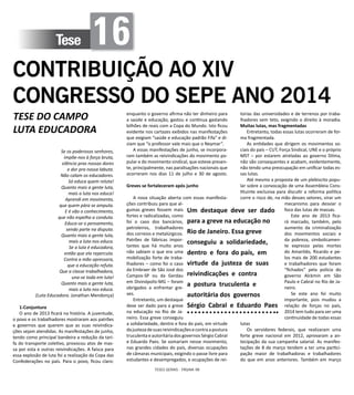 TESES GERAIS - PÁGINA 98
Tese 16
CONTRIBUIÇÃO AO XIV
CONGRESSO DO SEPE ANO 2014
TESE DO CAMPO
LUTA EDUCADORA
Se os poderosos senhores,
impõe-nos à força bruta,
silêncio pras nossas dores
e dor pra nossa labuta.
Não calam os educadores.
Só educa quem reluta!
Quanto mais a gente luta,
mais a luta nos educa!
Aprendi em movimento,
que quem pára se amputa.
E é vão o conhecimento,
que não espelha a conduta.
Educa-se o pensamento,
sendo parte na disputa.
Quanto mais a gente luta,
mais a luta nos educa.
Se a luta é educadora,
então que ela repercuta.
Contra a mão opressora,
que a educação refuta.
Que a classe trabalhadora,
una-se toda em luta!
Quanto mais a gente luta,
mais a luta nos educa.
(Luta Educadora. Jonathan Mendonça)
1-Conjuntura
O ano de 2013 ficará na história. A juventude,
o povo e os trabalhadores mostraram aos patrões
e governos que querem que as suas reivindica-
ções sejam atendidas. As manifestações de junho,
tendo como principal bandeira a redução da tari-
fa do transporte coletivo, provocou atos de mas-
sa por esta e outras reivindicações. A faísca para
essa explosão de luta foi a realização da Copa das
Confederações no país. Para o povo, ficou claro:
enquanto o governo afirma não ter dinheiro para
a saúde e educação, gastou e continua gastando
bilhões de reais com a Copa do Mundo. Isto ficou
evidente nos cartazes exibidos nas manifestações
que exigiam “saúde e educação padrão Fifa” e di-
ziam que “o professor vale mais que o Neymar”.
A essas manifestações de junho, se incorpora-
ram também as reivindicações do movimento po-
pular e do movimento sindical, que esteve presen-
te, principalmente, nas paralisações nacionais que
ocorreram nos dias 11 de julho e 30 de agosto.
Greves se fortaleceram após junho
A nova situação aberta com essas manifesta-
ções contribuiu para que al-
gumas greves fossem mais
fortes e radicalizadas, como
foi o caso dos bancários,
petroleiros, trabalhadores
dos correios e metalúrgicos.
Patrões de fábricas impor-
tantes que há muito anos
não sabiam o que era uma
mobilização forte de traba-
lhadores – como foi o caso
da Embraer de São José dos
Campos-SP ou da Gerdau
em Divinópolis-MG – foram
obrigados a enfrentar gre-
ves.
Entretanto, um destaque
deve ser dado para a greve
na educação no Rio de Ja-
neiro. Essa greve conseguiu
a solidariedade, dentro e fora do país, em virtude
dajustezadesuasreivindicaçõesecontraapostura
truculenta e autoritária dos governos Sérgio Cabral
e Eduardo Paes. Se somariam nesse movimento,
nas grandes cidades do país, diversas ocupações
de câmaras municipais, exigindo o passe livre para
estudantes e desempregados, e ocupações de rei-
torias das universidades e de terrenos por traba-
lhadores sem teto, exigindo o direito à moradia.
Muitas lutas, mas fragmentadas
Entretanto, todas essas lutas ocorreram de for-
ma fragmentada.
As entidades que dirigem os movimentos so-
ciais do país – CUT, Força Sindical, UNE e o próprio
MST – por estarem atreladas ao governo Dilma,
não são consequentes e acabam, evidentemente,
não tendo uma preocupação em unificar todas es-
sas lutas.
Até mesmo a proposta de um plebiscito popu-
lar sobre a convocação de uma Assembleia Cons-
tituinte exclusiva para discutir a reforma política
corre o risco de, na mão desses setores, virar um
mecanismo para desviar o
foco das lutas de massas.
Este ano de 2013 fica-
rá marcado, também, pelo
aumento da criminalização
dos movimentos sociais e
da pobreza, simbolicamen-
te expresso pelas mortes
do Amarildo, Ricardo e pe-
los mais de 200 estudantes
e trabalhadores que foram
“fichados” pela polícia do
governo Alckmin em São
Paulo e Cabral no Rio de Ja-
neiro.
Se este ano foi muito
importante, pois mudou a
relação de forças no país,
2014 tem tudo para ser uma
continuidade de todas essas
lutas
Os servidores federais, que realizaram uma
forte greve nacional em 2012, aprovaram a an-
tecipação da sua campanha salarial. As manifes-
tações de 8 de março tendem a ter uma partici-
pação maior de trabalhadoras e trabalhadores
do que em anos anteriores. Também em março
Um destaque deve ser dado
para a greve na educação no
Rio de Janeiro. Essa greve
conseguiu a solidariedade,
dentro e fora do país, em
virtude da justeza de suas
reivindicações e contra
a postura truculenta e
autoritária dos governos
Sérgio Cabral e Eduardo Paes
 