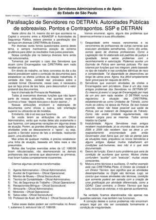 Associação do Servidores Administrativos e de Apoio
                                               do Estado de São Paulo
Boletim informativo – 17/ago/2012 - pg. 02



 Paralisação de Servidores no DETRAN. Autoridades Públicas
   de sobreaviso. Pontos e Contrapontos. SSP e DETRAN
       Neste último dia 14, mesmo dia em que acontecia na             Vamos enumerar, agora, alguns dos problemas que
   Capital o encontro entre a ASAAESP e Autoridades da             devemos enfrentar e suas dificuldades:
   Segurança Pública, estava prevista a paralisação dos
   serviços em diversas CIRETRANs do Estado.                       1)   Desparidade entre nossos vencimentos e os
       Por diversas vezes fomos questionados acerca deste               vencimentos de profissionais de outras carreiras que
   tema, e sempre mantivemos posição de extrema                         executam atividades semelhantes. Como dito antes,
   prudência para obter os resultados mais justos possíveis.            somos apoio de diversos profissionais. Como a
       Nossa condição põe na balança diversos itens ainda               Legislação não foi elaborada sob padrões de justiça e
   não solucionados.                                                    igualdade, temos sérios problemas com o
       Tomemos por exemplo o caso dos Servidores que                    reconhecimento e valorização. Podemos auxiliar um
   atuam como Encarregados nas CIRETRANs sem nada                       Escrivão de Polícia sem sermos policiais. Por isso
   receber por isso.                                                    lutamos por funções que nos integram, pleito baseado
       Em direito do trabalho, os fatos concretos do dia a dia          no tipo de trabalho e nas condições idênticas de risco
   laboral prevalecem sobre o conteúdo de documentos para               e complexidade. Tal disparidade se desenvolveu ao
   estabelecer os efeitos jurídicos da relação trabalhista. A           longo de vários anos. Agora, fica difícil simplesmente
   verdade dos fatos, verdade real, prevalece sobre a                   fazer greve para ter reajuste de 400%...
   verdade formal. Obviamente, nesse caso, é necessário            2)   Servidores que exercem atividades de chefes e
   que se faça prova de tais fatos, para desconstituir o valor          Encarregados sem pró-labore. Esse é um dos mais
   probandi dos documentos.                                             antigos problemas dos Servidores no DETRAN-SP.
       Isso é chamado de Primazia da Realidade.                         Eu mesmo já exercí o cargo de Encarregado por mais
       Todos já exercemos diversas funções que não fazem                de um ano sem nada receber. O DETRAN nunca
   parte de nossas atribuições, mas quantas vezes já                    regularizou     a     situação      das    CIRETRANs,
   ouvimos a frase: “depois leva para o doutor assinar...”              estabelecendo-as como Unidades de Trânsito, como
       Nossas atribuições envolvem a elaboração de                      muito se cobrou na época da Polícia. Se isso tivesse
   documentos como ofícios e outros, sob orientação                     ocorrido, talvez não fosse possível sua saída da
   superior ou utilizando-se de modelos.                                Polícia, por se tratarem de Delegacias de Trânsito.
       Entretanto, não é só isso que fazemos.                           Como não existe Unidade regulamentada, não
       Se vocês lerem as atribuições de um Oficial                      existem cargos para as mesmas. Todos somos
   Administrativo, verão que muitas delas são exatamente o              lotados na Capital.
   que fazemos, com pequenas variações em algumas áreas            3)   Insalubridade. Alguns Servidores mais antigos
   de atuação. Porém, as grandes diferenças, estão ligadas a            recebem insalubridade, já os oriundos das turmas de
   atividades onde se descaracterize o “apoio”, ou seja,                2006 e 2009 não recebem. Isso se deve a um
   quando o Servidor exerce de fato a atividade, realizando             reapostilamento       encomendado        pelo      então
   assim, uma atividade fim.                                            Governador José Serra que, por não se atentar para
       Mas antes de qualquer medida, é preciso estabelecer              as situações reais, prejudicou os novos Servidores e
   uma linha de atuação, baseada em fatos reais e não                   alguns antigos. Apesar muitos trabalharem em
   presumidos.                                                          condições sub-humanas, isso não é o que está
       Muitas das funções exercidas antes da LC 1080/08                 documentado.
   foram ridicularizadas, não desmerecendo os demais               4)   Desvio de função. Esse é outro problema que varia da
   profissionais das carreiras que absorveram as primeiras,             condição de auxiliares que somos. Muitos chefes
   mas foram fusões completamente incoerentes.                          confundem “auxiliar” com “executar”, muitas vezes
                                                                        conscientes.
       Citemos algumas carreiras transformadas:                    5)   Mistura entre técnicos e auxiliares. O melhor exemplo
                                                                        está nas CIRETRANs-Piloto. O Diretor da Unidade é
   1)    Agente Administrativo – Oficial Administrativo;                um Diretor Técnico. Isso significa que as atividades
   2)    Auxiliar de Engenheiro – Oficial Operacional;                  desempenhadas no Órgão são técnicas. Logo, se
   3)    Monitor de Museu – Oficial Sociocultural;                      conclui que nossas atividades são técnicas, condição
   4)    Técnico de Contabilidade – Oficial Administrativo;             que somente poderá ser sanada com a criação de
   5)    Téc. de Segurança do Trabalho – Oficial Operacional;           uma gratificação por atividade diferenciada, como a
   6)    Recepcionista Bilíngue – Oficial Sociocultural;                GDAD. Caso contrário, o Diretor Técnico que faça
   7)    Almoxarife – Oficial Administrativo;                           tudo, inclusive as vistorias, e nós apenas auxiliaremos.
   8)    Motorista – Oficial Operacional;
   9)    Salva-vidas – Oficial Sociocultural;                         Na verdade, ficamos abandonados não apenas nas
   10)   Professor de Acad. de Polícia I - Oficial Sociocultural   questões salariais, mas também nas funcionais.
                                                                      A correção destes e outros problemas não encontram
       Todos esses dados podem ser confirmados no Anexo            amparo legal por não ser constatada formalmente a
   1, subanexo 3, estrutura I da LC 1080/08.                       condição de irregularidade.
 