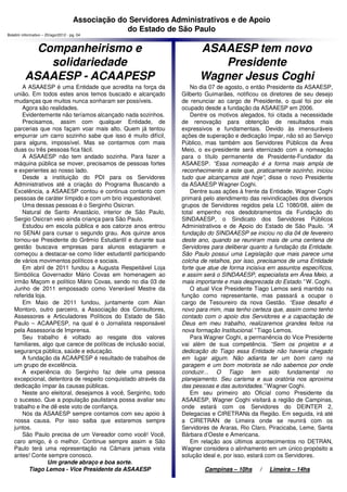 Associação do Servidores Administrativos e de Apoio
                                                  do Estado de São Paulo
Boletim informativo – 20/ago/2012 - pg. 04



            Companheirismo e                                            ASAAESP tem novo
              solidariedade                                                Presidente
          ASAAESP - ACAAPESP                                            Wagner Jesus Coghi
      A ASAAESP é uma Entidade que acredita na força da               No dia 07 de agosto, o então Presidente da ASAAESP,
   união. Em todos estes anos temos buscado e alcançado           Gilberto Guimarães, notificou os diretores de seu desejo
   mudanças que muitos nunca sonharam ser possíveis.              de renunciar ao cargo de Presidente, o qual foi por ele
      Agora são realidades.                                       ocupado desde a fundação da ASAAESP em 2006.
      Evidentemente não teríamos alcançado nada sozinhos.             Dentre os motivos alegados, foi citada a necessidade
      Precisamos, assim com qualquer Entidade, de                 de renovação para obtenção de resultados mais
   parcerias que nos façam voar mais alto. Quem já tentou         expressivos e fundamentais. Devido às imensuráveis
   empurrar um carro sozinho sabe que isso é muito difícil,       ações de superação e dedicação ímpar, não só ao Serviço
   para alguns, impossível. Mas se contarmos com mais             Público, mas também aos Servidores Públicos da Área
   duas ou três pessoas fica fácil.                               Meio, o ex-presidente será eternizado com a nomeação
      A ASAAESP não tem andado sozinha. Para fazer a              para o título permanente de Presidente-Fundador da
   máquina pública se mover, precisamos de pessoas fortes         ASAAESP. “Essa nomeação é a forma mais ampla de
   e experientes ao nosso lado.                                   reconhecimento a este que, praticamente sozinho, iniciou
      Desde a instituição do PDI para os Servidores               tudo que alcançamos até hoje”, disse o novo Presidente
   Administrativos até a criação do Programa Buscando a           da ASAAESP Wagner Coghi.
   Excelência, a ASAAESP contou e continua contanto com               Dentre suas ações à frente da Entidade, Wagner Coghi
   pessoas de caráter límpido e com um brio inquestionável.       primará pelo atendimento das reivindicações dos diversos
      Uma dessas pessoas é o Serginho Osicran.                    grupos de Servidores regidos pela LC 1080/08, além de
      Natural de Santo Anastácio, interior de São Paulo,          total empenho nos desdobramentos da Fundação do
   Sergio Osicran veio ainda criança para São Paulo.              SINDAAESP, o Sindicato dos Servidores Públicos
      Estudou em escola pública e aos catorze anos entrou         Administrativos e de Apoio do Estado de São Paulo. “A
   no SENAI para cursar o segundo grau. Aos quinze anos           fundação do SINDAAESP se iniciou no dia 04 de fevereiro
   tornou-se Presidente do Grêmio Estudantil e durante sua        deste ano, quando se reuniram mais de uma centena de
   gestão buscava empresas para alunos estagiarem e               Servidores para deliberar quanto a fundação da Entidade.
   começou a destacar-se como líder estudantil participando       São Paulo possui uma Legislação que mais parece uma
   de vários movimentos políticos e sociais.                      colcha de retalhos, por isso, precisamos de uma Entidade
      Em abril de 2011 fundou a Augusta Respeitável Loja          forte que atue de forma incisiva em assuntos específicos,
   Simbólica Governador Mário Covas em homenagem ao               e assim será o SINDAAESP, especialista em Área Meio, a
   irmão Maçom e político Mário Covas, sendo no dia 03 de         mais importante e mais desprezada do Estado.” W. Coghi.
   Junho de 2011 empossado como Venerável Mestre da                   O atual Vice Presidente Tiago Lemos será mantido na
   referida loja.                                                 função como representante, mas passará a ocupar o
      Em Maio de 2011 fundou, juntamente com Alan                 cargo de Tesoureiro da nova Gestão. “Esse desafio é
   Montoro, outro parceiro, a Associação dos Consultores,         novo para mim, mas tenho certeza que, assim como tenho
   Assessores e Articuladores Políticos do Estado de São          contado com o apoio dos Servidores e a capacitação de
   Paulo – ACAAPESP, na qual é o Jornalista responsável           Deus em meu trabalho, realizaremos grandes feitos na
   pela Assessoria de Imprensa.                                   nova formação Institucional.” Tiago Lemos.
      Seu trabalho é voltado ao resgate dos valores                   Para Wagner Coghi, a permanência do Vice Presidente
   familiares, algo que carece de políticas de inclusão social,   vai além de sua competência. “Sem os projetos e a
   segurança pública, saúde e educação.                           dedicação do Tiago essa Entidade não haveria chegado
      A fundação da ACAAPESP é resultado de trabalhos de          em lugar algum. Não adianta ter um bom carro na
   um grupo de excelência.                                        garagem e um bom motorista se não sabemos por onde
      A experiência do Serginho faz dele uma pessoa               conduzir... O Tiago tem sido fundamental no
   excepcional, detentora de respeito conquistado através da      planejamento. Seu carisma e sua oratória nos aproxima
   dedicação ímpar às causas públicas.                            das pessoas e das autoridades.” Wagner Coghi.
      Neste ano eleitoral, desejamos à você, Serginho, todo           Em seu primeiro ato Oficial como Presidente da
   o sucesso. Que a população paulistana possa avaliar seu        ASAAESP, Wagner Coghi visitará a região de Campinas,
   trabalho e lhe dê este voto de confiança.                      onde estará com os Servidores do DEINTER 2,
      Nós da ASAAESP sempre contamos com seu apoio à              Delegacias e CIRETRANs da Região. Em seguida, irá até
   nossa causa. Por isso saiba que estaremos sempre               a CIRETRAN de Limeira onde se reunirá com os
   juntos.                                                        Servidores de Araras, Rio Claro, Piracicaba, Leme, Santa
      São Paulo precisa de um Vereador como você! Você,           Bárbara d’Oeste e Americana.
   caro amigo, é o melhor. Continue sempre assim e São                Em relação aos últimos acontecimentos no DETRAN,
   Paulo terá uma representação na Câmara jamais vista            Wagner considera o alinhamento em um único propósito a
   antes! Conte sempre conosco.                                   solução ideal e, por isso, estará com os Servidores.
                  Um grande abraço e boa sorte.
         Tiago Lemos - Vice Presidente da ASAAESP                         Campinas – 10hs      /   Limeira – 14hs
 