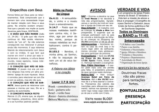 Empecilhos com Deus
Fomos feitos por Deus para os relacionamentos. Está comprovado que o
homem tem uma necessidade ímpar
de manter relação com Deus e seus
pares. No entanto existem empecilhos que o pecado nos impõe os quais
devemos pela Graça, DESTRUIR.
1- O GRÃO QUE NÃO MORRE (João
12. 24-26) - O grão que não morre
continua só. Não existe relacionamento de “um só”. Se não estamos
conseguindo nos relacionar é porque
ainda não morremos. E aqui estamos
falando de relacionamento com Jesus
e com os irmãos. O que tem que
morrer em mim? o amor por esta vida terrena: o sistema, a cultura desse
mundo, nosso egoísmo, nossa independência de Deus.
2- O CORAÇÃO QUE NÃO SE DESPRENDE. O jovem rico era um exímio religioso mas tinha um sério problema: apego às suas riquezas. Jesus
o convidou para relacionar-se com Ele
e com os pobres, mas ele não quis.
3- O CORAÇÃO QUE NÃO SE SUBMETE. Jesus queria se relacionar com
pessoas e morreu por isso; Ele se o
sujeitou às autoridades.
4- O CONCERTO NUNCA FEITO
Marcos 11.25, ensina que, se alguém
me magoou, prejudicou, devo perdoar e se humilhar pedindo perdão.

Bíblia na Ponta
da Língua
Os.4.11 - A sensualidade, o vinho e o mosto
tiram o entendimento.
Jr.14.7 - Posto que as
nossas maldades testificam contra nós; ó Senhor, age por amor do
teu nome; porque as
nossas rebeldias se multiplicaram; contra ti pecamos.
Sl.103.2 - Bendize, ó
minha alma, ao Senhor,
e não te esqueças de
nem um só de seus benefícios.

A Palavra nos lábios
e no coração.
Louvor I.P.B SAJ

Frank - contrabaixo/voz
Luís - guitarra solo
Israel - violão base
Júnior - bateria eletrônica
Débora/Marlúcia - vocais

AVISOS
SAF – Ocorreu a plenária na casa
da irmã Neusa e foi decidida a
rota das programações. Agradecemos o carinho da irmã em receber a Igreja de Cristo em seu lar.
Dep.Infantil – O trabalho com
as crianças do Vinde a Mim tem
prosperado. É sugerido que as
crianças participem com os pais
do convite e distribuição de folheto as crianças no Shopping dia
31/01(sexta)das 17:00 as 18:00
Adolescentes – Aconteceu ontem na casa da irmã Josy e foi
muito legal além de edificante.
Vamos convidar mais adolescentes para participar da próxima.
Evangelismo – Será dia 27/01
na Praça do Rio Branco as
17:00. Apoio: Frank, Israel, Dani. Participe também e evangelize
Rev. Fábio Henrique – O pastor pede mais uma vez perdão
pela falta. O presbitério precisou
de seus serviços neste domingo.
Retiro/SAJ - Pela Graça!!
Acampe Betel em Feira de
Santana. Até o dia 10/02 teremos de ir a Feira assinar o contrato. Precisamos dos valores das
inscrições para efetuarmos pagamento. Vamos nos apressar e garantir logo nossa vaga neste tempo de paz e união com Cristo.

Visite nosso BLOG!!
www.sajipb.wordpress.com

VERDADE E VIDA
É um programa da Igreja Presbiteriana do Brasil. O Verdade e
Vida tem a missão de adorar a
Deus e propagar o Evangelho do
nosso Senhor e Salvador Jesus
Cristo de forma autêntica e fiel
às Escrituras Sagradas.

Todos os Domingos
na BAND às 11:45.
Intercessão
* I.P.Bahia e seu Conselho.
* Pastor e sua família.
* Enfermos e Necessitados.
* Igreja, Oficiais e Membros.
* Visitantes e Descrentes.
* Projetos e Departamentos.
* Autoridades do Brasil.
* Organização da nossa Igreja.

REFLEXÃO DA SEMANA

Doutrinas fracas
não são páreo
para tentações
fortes.

PONTUALIDADE
PRESENÇA
PARTICIPAÇÃO

 
