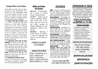 Empecilhos com Deus
Fomos feitos por Deus para os relacionamentos. Está comprovado que o
homem tem uma necessidade ímpar
de manter relação com Deus e seus
pares. No entanto existem empecilhos que o pecado nos impõe os quais
devemos pela Graça, DESTRUIR.
1- O GRÃO QUE NÃO MORRE (João
12. 24-26) - O grão que não morre
continua só. Não existe relacionamento de “um só”. Se não estamos
conseguindo nos relacionar é porque
ainda não morremos. E aqui estamos
falando de relacionamento com Jesus
e com os irmãos. O que tem que
morrer em mim? o amor por esta vida terrena: o sistema, a cultura desse
mundo, nosso egoísmo, nossa independência de Deus.
2- O CORAÇÃO QUE NÃO SE DESPRENDE. O jovem rico era um exímio religioso mas tinha um sério problema: apego às suas riquezas. Jesus
o convidou para relacionar-se com Ele
e com os pobres, mas ele não quis.
3- O CORAÇÃO QUE NÃO SE SUBMETE. Jesus queria se relacionar com
pessoas e morreu por isso; Ele se o
sujeitou às autoridades.
4- O CONCERTO NUNCA FEITO
Marcos 11.25, ensina que, se alguém
me magoou, prejudicou, devo perdoar e se humilhar pedindo perdão.

Bíblia na Ponta
da Língua
Os.4.11 - A sensualidade, o vinho e o mosto
tiram o entendimento.
Jr.14.7 - Posto que as
nossas maldades testificam contra nós; ó Senhor, age por amor do
teu nome; porque as
nossas rebeldias se multiplicaram; contra ti pecamos
Sl.103.2 - Bendize, ó
minha alma, ao Senhor,
e não te esqueças de
nem um só de seus benefícios.

A Palavra nos lábios
e no coração.
Louvor I.P.B SAJ

Frank - contrabaixo/voz
Luís - guitarra solo
Israel - violão base
Júnior - bateria eletrônica
Débora/Marlúcia - vocais

AVISOS
SAF – Ocorreu a plenária na casa
da irmã Neuza e foi decidida a
rota das programações. Agradecemos o carinho da irmã em receber a Igreja de Cristo em seu lar.
Dep.Infantil – O trabalho com
as crianças do Vinde a Mim tem
prosperado. É sugerido que as
crianças participem com os pais
do convite e distribuição de folheto as crianças no Shopping dia
31/01(sexta).
Adolescentes – Aconteceu ontem na casa da irmã Josy e foi
muito legal além de edificante.
Vamos convidar mais adolescentes para participar conosco.
Evangelismo – Esta definida a
ação para dia 31/01 na UFRB as
17:00. Apoio: Frank, Israel, Dani
e Bruno, Júnior. Participe também
Rev. Fábio Henrique – O pastor pede mais uma vez perdão
pela falta. O presbitério precisou
de seus serviços neste domingo.
Retiro/SAJ - Pela Graça!!
Acampe Betel em Feira de
Santana. Até o dia 10/02 teremos de ir a Feira assinar o contrato. Precisamos dos valores das
inscrições para efetuarmos pagamento. Vamos nos apressar e garantir logo nossa vaga neste tempo de paz e união com Cristo.

Visite nosso BLOG!!
www.sajipb.wordpress.com

VERDADE E VIDA
É um programa da Igreja Presbiteriana do Brasil. O Verdade e
Vida tem a missão de adorar a
Deus e propagar o Evangelho do
nosso Senhor e Salvador Jesus
Cristo de forma autêntica e fiel
às Escrituras Sagradas.

Todos os Domingos
na BAND às 11:45.
Intercessão
* I.P.Bahia e seu Conselho.
* Pastor e sua família.
* Enfermos e Necessitados.
* Igreja, Oficiais e Membros.
* Visitantes e Descrentes.
* Projetos e Departamentos.
* Autoridades do Brasil.
* Organização da nossa Igreja.

REFLEXÃO DA SEMANA

Doutrinas fracas
não são páreo
para tentações
fortes.

PONTUALIDADE
PRESENÇA
PARTICIPAÇÃO

 