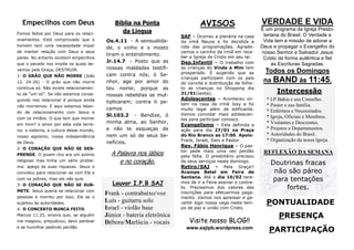 Empecilhos com Deus
Fomos feitos por Deus para os relacionamentos. Está comprovado que o
homem tem uma necessidade ímpar
de manter relação com Deus e seus
pares. No entanto existem empecilhos
que o pecado nos impõe os quais devemos pela Graça, DESTRUIR.
1- O GRÃO QUE NÃO MORRE (João
12. 24-26) - O grão que não morre
continua só. Não existe relacionamento de “um só”. Se não estamos conseguindo nos relacionar é porque ainda
não morremos. E aqui estamos falando de relacionamento com Jesus e
com os irmãos. O que tem que morrer
em mim? o amor por esta vida terrena: o sistema, a cultura desse mundo,
nosso egoísmo, nossa independência
de Deus.
2- O CORAÇÃO QUE NÃO SE DESPRENDE. O jovem rico era um exímio
religioso mas tinha um sério problema: apego às suas riquezas. Jesus o

Bíblia na Ponta
da Língua
Os.4.11 - A sensualidade, o vinho e o mosto
tiram o entendimento.
Jr.14.7 - Posto que as
nossas maldades testificam contra nós; ó Senhor, age por amor do
teu nome; porque as
nossas rebeldias se multiplicaram; contra ti pecamos
Sl.103.2 - Bendize, ó
minha alma, ao Senhor,
e não te esqueças de
nem um só de seus benefícios.

A Palavra nos lábios
e no coração.

convidou para relacionar-se com Ele e
com os pobres, mas ele não quis.
3- O CORAÇÃO QUE NÃO SE SUBMETE. Jesus queria se relacionar com
pessoas e morreu por isso; Ele se o
sujeitou às autoridades.
4- O CONCERTO NUNCA FEITO
Marcos 11.25, ensina que, se alguém
me magoou, prejudicou, devo perdoar
e se humilhar pedindo perdão.

Louvor I.P.B SAJ

Frank - contrabaixo/voz
Luís - guitarra solo
Israel - violão base
Júnior - bateria eletrônica
Débora/Marlúcia - vocais

AVISOS
SAF – Ocorreu a plenária na casa
da irmã Neuza e foi decidida a
rota das programações. Agradecemos o carinho da irmã em receber a Igreja de Cristo em seu lar.
Dep.Infantil – O trabalho com
as crianças do Vinde a Mim tem
prosperado. É sugerido que as
crianças participem com os pais
do convite e distribuição de folheto as crianças no Shopping dia
31/01(sexta).
Adolescentes – Aconteceu ontem na casa da irmã Josy e foi
muito legal além de edificante.
Vamos convidar mais adolescentes para participar conosco.
Evangelismo – Esta definida a
ação para dia 27/01 na Praça
do Rio Branco as 17:00. Apoio:
Frank, Israel, Dani e Pastor.
Rev. Fábio Henrique – O pastor pede mais uma vez perdão
pela falta. O presbitério precisou
de seus serviços neste domingo.
Retiro/SAJ - Pela Graça!!
Acampe Betel em Feira de
Santana. Até o dia 10/02 teremos de ir a Feira assinar o contrato. Precisamos dos valores das
inscrições para efetuarmos pagamento. Vamos nos apressar e garantir logo nossa vaga neste tempo de paz e união com Cristo.

Visite nosso BLOG!!
www.sajipb.wordpress.com

VERDADE E VIDA
É um programa da Igreja Presbiteriana do Brasil. O Verdade e
Vida tem a missão de adorar a
Deus e propagar o Evangelho do
nosso Senhor e Salvador Jesus
Cristo de forma autêntica e fiel
às Escrituras Sagradas.

Todos os Domingos
na BAND às 11:45.
Intercessão
* I.P.Bahia e seu Conselho.
* Pastor e sua família.
* Enfermos e Necessitados.
* Igreja, Oficiais e Membros.
* Visitantes e Descrentes.
* Projetos e Departamentos.
* Autoridades do Brasil.
* Organização da nossa Igreja.

REFLEXÃO DA SEMANA

Doutrinas fracas
não são páreo
para tentações
fortes.

PONTUALIDADE
PRESENÇA
PARTICIPAÇÃO

 
