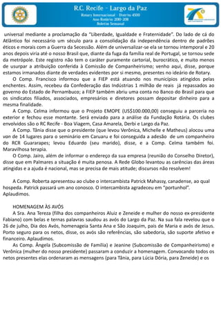  universal mediante a proclamação da “Liberdade, Igualdade e Fraternidade”. Do lado de cá do Atlântico foi necessário um século para a consolidação da independência dentro de padrões éticos e morais com a Guerra da Secessão. Além de universalizar-se ela se tornou intemporal e 20 anos depois viria até o nosso Brasil que, diante da fuga da família real de Portugal, se tornou sede da metrópole. Este registro não tem o caráter puramente cartorial, burocrático, e muito menos de usurpar a atribuição conferida à Comissão de Companheirismo; venho aqui, disse, porque estamos irmanados diante de verdades evidentes por si mesmo, presentes no ideário de Rotary.         O Comp. Francisco informou que a FIEP está atuando nos municípios atingidos pelas enchentes. Assim, recebeu da Confederação das Indústrias 1 milhão de reais  já repassados ao governo do Estado de Pernambuco; a FIEP também abriu uma conta no Banco do Brasil para que os sindicatos filiados, associados, empresários e diretores possam depositar dinheiro para a mesma finalidade.        A Comp. Celma informou que o Projeto EMOPE (US$100.000,00) conseguiu a parceria no exterior e fechou esse montante. Será enviado para a análise da Fundação Rotária. Os clubes envolvidos são o RC Recife - Boa Viagem, Casa Amarela, Derbi e Largo da Paz.         A Comp. Tânia disse que o presidente (que levou Verônica, Michelle e Matheus) alocou uma van de 14 lugares para o seminário em Caruaru e foi conseguida a adesão  de um companheiro do RCR Guararapes; levou Eduardo (seu marido), disse, e a Comp. Celma também foi. Maravilhosa terapia.        O Comp. Jairo, além de informar o endereço da sua empresa (reunião do Conselho Diretor), disse que em Palmares a situação é muita penosa. A Rede Globo levantou as carências das áreas atingidas e a ajuda é nacional, mas se precisa de mais atitude; discursos não resolvem!         A Comp. Roberta apresentou ao clube o intercambista Patrick Mahassy, canadense, ao qual hospeda. Patrick passará um ano conosco. O intercambista agradeceu em “portunhol”. Aplaudimos.         HOMENAGEM ÀS AVÓS        A Sra. Ana Tereza (filha dos companheiros Aluiz e Zeneide e mulher do nosso ex-presidente Fabiano) com belas e ternas palavras saudou as avós do Largo da Paz. Na sua fala revelou que o 26 de julho, Dia dos Avós, homenageia Santa Ana e São Joaquim, pais de Maria e avós de Jesus. Porto seguro para os netos, disse, os avós são referências, são sabedoria, são suporte afetivo e financeiro. Aplaudimos.        As Comp. Ângela (Subcomissão de Família) e Jeanine (Subcomissão de Companheirismo) e Verônica (mulher do nosso presidente) passaram a conduzir a homenagem. Convocando todos os netos presentes elas ordenaram as mensagens (para Tânia, para Lúcia Dória, para Zeneide) e os 