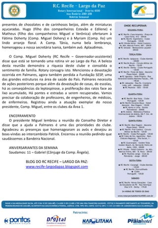 presentes de chocolates e de carinhosos beijos, além de miniaturas açucaradas. Hugo (filho dos companheiros Estevão e Edilene) e Matheus (filho dos companheiros Miguel e Verônica) ofertaram à Fátima Doherty (Comp. Miguel Dohery) e à Myriam (Comp. Ilo) um lindo arranjo floral. A Comp. Tânia, numa bela lembrança, homenageou a nossa secretária Ivania, também avó. Aplaudimos.         O Comp. Miguel Doherty (RC Recife – Governador-assistente) disse que está se tornando uma rotina vir ao Largo da Paz. A beleza desta reunião demonstra a riqueza deste clube e consolida o sentimento de família. Rotary consagra isto. Mencionou a devastação ocorrida em Palmares, agora também perdida a Fundação SESP, uma das grandes estruturas na área de saúde do País. Palmares necessita de ações posteriores porque além da devastação de casas, de escolas, há as conseqüências da leptospirose, a proliferação dos ratos face ao lixo acumulado, Há pontes e estradas a serem recuperadas. Vamos precisar da colaboração de professores, de engenheiros, de médicos, de enfermeiras. Registrou ainda a atuação exemplar do nosso presidente, Comp. Miguel, entre os clubes da Área 1.        ENCERRAMENTO        O presidente Miguel lembrou a reunião do Conselho Diretor e disse que a ajuda a Palmares é uma das prioridades do clube. Agradeceu as presenças que homenagearam as avós e desejou as boas-vindas ao intercambista Patrick. Encerrou a reunião pedindo que saudássemos a Bandeira Nacional.            ANIVERSARIANTES DA SEMANA        Saudamos: 11 – Gabriel (Cônjuge da Comp. Ângela).  BLOG DO RC RECIFE – LARGO DA PAZ:www.recife-largodapaz.blogspot.com