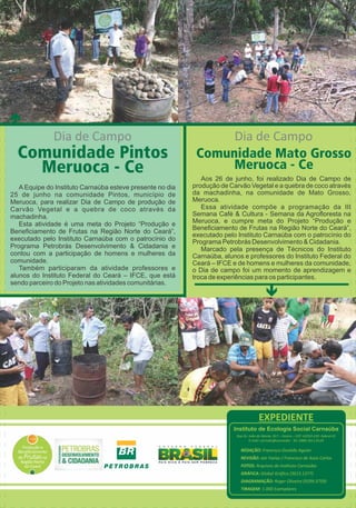Dia de Campo 
Comunidade Pintos 
Meruoca - Ce 
A Equipe do Instituto Carnaúba esteve presente no dia 
25 de junho na comunidade Pintos, município de 
Meruoca, para realizar Dia de Campo de produção de 
Carvão Vegetal e a quebra de coco através da 
machadinha. 
Esta atividade é uma meta do Projeto “Produção e 
Beneficiamento de Frutas na Região Norte do Ceará”, 
executado pelo Instituto Carnaúba com o patrocínio do 
Programa Petrobrás Desenvolvimento & Cidadania e 
contou com a participação de homens e mulheres da 
comunidade. 
Também participaram da atividade professores e 
alunos do Instituto Federal do Ceará – IFCE, que está 
sendo parceiro do Projeto nas atividades comunitárias. 
Dia de Campo 
Comunidade Mato Grosso 
Meruoca - Ce 
Aos 26 de junho, foi realizado Dia de Campo de 
produção de Carvão Vegetal e a quebra de coco através 
da machadinha, na comunidade de Mato Grosso, 
Meruoca. 
Essa atividade compõe a programação da III 
Semana Café & Cultura - Semana da Agrofloresta na 
Meruoca, e cumpre meta do Projeto “Produção e 
Beneficiamento de Frutas na Região Norte do Ceará”, 
executado pelo Instituto Carnaúba com o patrocínio do 
Programa Petrobrás Desenvolvimento & Cidadania. 
Marcado pela presença de Técnicos do Instituto 
Carnaúba, alunos e professores do Instituto Federal do 
Ceará – IFCE e de homens e mulheres da comunidade, 
o Dia de campo foi um momento de aprendizagem e 
troca de experiências para os participantes. 
é 
EXPEDIENTE 
Instituto de Ecologia Social Carnaúba 
Rua Dr. João do Monte, 917 – Centro – CEP: 62010-220 -Sobral-CE 
E-mail: carnuba@carnauba - Tel: (088) 3611.8124 
REDAÇÃO: Francisco Osvaldo Aguiar 
REVISÃO: Jair Farias / Francisco de Assis Carlos 
FOTOS: Arquivos do Instuto Carnaúba 
GRÁFICA: Global Gráfica (3613.1377) 
DIAGRAMAÇÃO: Roger Oliveira (9299.3759) 
TIRAGEM: 1.000 Exemplares 
é 
