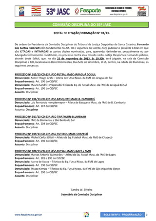 COMISSÃO DISCIPLINA DO 35º JASC
EDITAL DE CITAÇÃO/INTIMAÇÃO N° 03/13.

De ordem do Presidente da Comissão Disciplinar do Tribunal de Justiça Desportiva de Santa Catarina, Fernando
dos Santos Hackradt com fundamento no Art. 50 e seguintes do CJD/SC, faço publicar o presente Edital em que
são CITADAS e INTIMADAS as partes abaixo nominadas, para, querendo, defender-se, pessoalmente ou por
Advogado formalmente constituído, no processo contra elas movido nesta Justiça Desportiva, tornando público,
através deste Edital, que, no dia 25 de novembro de 2013, às 10:30h, será julgado, na sala da Comissão
Disciplinar e TJD, localizada no Hotel Himmeblau, Rua Sete de Setembro, 1415, Centro, na cidade de Blumenau, os
seguintes processos:
PROCESSO Nº 015/13-CD-53º JASC-FUTSAL MASC-JARAGUÁ DO SUL
Denunciado: André Thiago Grahl – Atleta de Futsal Masc. da FME de Jaraguá do Sul
Enquadramento: Art. 190 do CJD/SC
Denunciado: Mauro Sandri – Preparador Físico da Eq. de Futsal Masc. da FME de Jaraguá do Sul
Enquadramento: Art. 190 do CJD/SC
Assunto: Disciplinar
PROCESSO Nº 016/13-CD-53º JASC-BASQUETE MASC-B. CAMBORIÚ
Denunciado: Luiz Fernando Hempkemeyer – Atleta de Basquete Masc. da FME de B. Camboriú
Enquadramento: Art. 187 do CJD/SC
Assunto: Disciplinar
PROCESSO Nº 017/13-CD-53º JASC-TRIATHLON-BLUMENAU
Denunciado: FME de Blumenau e São Bento do Sul
Enquadramento: Art. 204 do CJD/SC
Assunto: Disciplinar
PROCESSO Nº 019/13-CD-53º JASC-FUTEBOL MASC-CHAPECÓ
Denunciado: Michel Carlos Gilioli – Atleta da Eq. Futebol Masc. da FME de Chapecó
Enquadramento: Art. 190 do CJD/SC
Assunto: Disciplinar
PROCESSO Nº 020/13-CD-53º JASC-FUTSAL MASC-LAGES e SMO
Denunciado: Marcos Antonio Guimarães – Atleta da Eq. Futsal Masc. da FME de Lages
Enquadramento: Art. 185 e 190 do CJD/SC
Denunciado: Juarez de Souza – Técnico da Eq. Futsal Masc. da FME de Lages
Enquadramento: Art. 190 do CJD/SC
Denunciado: Thiago Kempa – Técnico da Eq. Futsal Masc. da FME de São Miguel do Oeste
Enquadramento: Art. 190 do CJD/SC
Assunto: Disciplinar

Sandra W. Silveira
Secretária da Comissão Disciplinar

www.fesporte.sc.gov.br

BOLETIM Nº 5 - PROGRAMAÇÃO

2

 