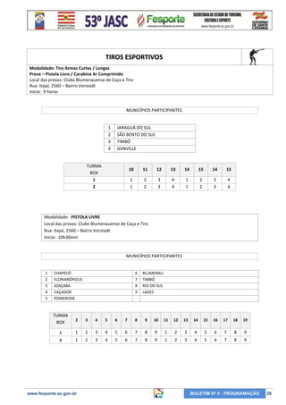 TIROS ESPORTIVOS
Modalidade: Tiro Armas Curtas / Longas
Prova – Pistola Livre / Carabina Ar Comprimido
Local das provas: Clube Blumenauense de Caça e Tiro
Rua: Itajaí, 2560 – Bairro Vorstadt
Início: 9 horas

MUNICÍPIOS PARTICIPANTES

1
2
3
4

JARAGUÁ DO SUL
SÃO BENTO DO SUL
TIMBÓ
JOINVILLE

TURMA
BOX
1
2

10

11

12

13

14

15

14

15

1
1

2
2

3
3

4
4

1
1

2
2

3
3

4
4

Modalidade: PISTOLA LIVRE
Local das provas: Clube Blumenauense de Caça e Tiro
Rua: Itajaí, 2560 – Bairro Vorstadt
Início: 10h30min

MUNICÍPIOS PARTICIPANTES

1
2
3
4
5

CHAPECÓ
FLORIANÓPOLIS
JOAÇABA
CAÇADOR
POMERODE

6
7
8
9

BLUMENAU
TIMBÓ
RIO DO SUL
LAGES

TURMA
BOX

2

3

4

5

6

7

8

9

10

11

12

13

14

15

16

17

18

19

1

1

2

3

4

5

6

7

8

9

1

2

3

4

5

6

7

8

9

2

1

2

3

4

5

6

7

8

9

1

2

3

4

5

6

7

8

9

www.fesporte.sc.gov.br

BOLETIM Nº 5 - PROGRAMAÇÃO

28

 
