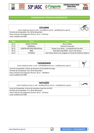CONGRESSOS TÉCNICOS ESPECÍFICOS

CICLISMO
Enviar relação por prova: e-mail – fcc.joi@terra.com.br – jasc@fesporte.sc.gov.br

Período de Competição: 26 a 30 de Novembro
Data e Horário do Congresso Técnico: 25.11 – 16 horas
Local: Auditório da FMD
Data

Prova

Local

26.11
27.11
28.11
29.11
30.11

CROSS COUNTRY
DOWNHILL
CONTRA RELÓGIO INDIVIDUAL
BMX
ESTRADA

Bairro Fidélis
Pista de Pomerode
Gaspar /Luis Alves – Localidade Alto Serafim
Pista Municipal BMX – Rua 1º de Janeiro
Anel Viário Norte com chegada no Portal da Indústria Saxônia

TAEKWONDO
Enviar relação por peso: e-mail – fctkd2005@homail.com – jasc@fesporte.sc.gov.br

Local de Competição: Ginásio de Esportes da Sociedade Ipiranga
Período de Competição: 28 e 29 de Novembro
Data e Horário do Congresso Técnico: 28.11 – 10h30min
Local: Auditório da FMD

NATAÇÃO
Enviar relação por prova: e-mail – fasc@aquaticasc.com.br – jasc@fesporte.sc.gov.br

Local de Competição: Piscina do Complexo Esportivo do SESI
Período de Competição: 27 a 29 de Novembro
Data e Horário do Congresso Técnico: 26.11 – 16 horas
Local: Auditório da FMD

www.fesporte.sc.gov.br

BOLETIM Nº 5 - PROGRAMAÇÃO

4

 
