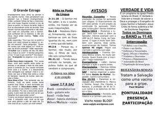 O Grande Estrago
Imediatamente seus olhos se abriram e
seu espírito morreu. Eles perceberam que
estavam nus, e ficaram envergonhados.
Então, juntaram folhas de figo e improvisaram uma roupa. Quando ouviram a voz de
Deus no jardim, no frescor da tarde, Adão e
Eva se esconderam entre as árvores. Eles
haviam morrido espiritualmente e não estavam mais em comunhão com o Senhor,
pois confiaram em si mesmos, e não em
Deus. Deus então chamou: "Adão, onde
você está?"
Adão respondeu: "Ouvi sua voz no jardim e
fiquei com medo porque eu estava nu; então me escondi". Deus perguntou: "Quem
lhe contou que você estava nu? Você comeu da árvore proibida?" Adão respondeu:
"A mulher que o senhor me deu me ofereceu a fruta e eu comi". O Senhor perguntou
a Eva: "O que é que você fez?" Ela respondeu: "A serpente me enganou, e eu comi a
fruta".
Então Deus disse à serpente: "Por causa
disso, você será maldita entre todos os
animais, e vai passar o resto da vida rastejando e comendo pó. Vou causar inimizade
entre você e a mulher, e o descendente
dela esmagará sua cabeça". Esta é a primeira vez que a Bíblia fala sobre a vinda
do Salvador, nascido de mulher, para derrotar o Diabo.
Deus disse a Eva: "Vou aumentar seu sofrimento. Você vai sentir muitas dores
quando tiver filhos, e será dominada por
seu marido". E Deus disse a Adão: "Você
deu ouvidos à sua mulher e comeu da árvore proibida. Por isso a terra está amaldiçoada, e pelo resto da vida você vai ter que
trabalhar duro para poder comer".
"A terra vai produzir espinhos e ervas daninhas. E enquanto viver, você vai ter que
suar para ganhar o pão de cada dia. Eu
criei você do pó, e para o pó você voltará".

Bíblia na Ponta
da Língua
Jr.11.18 - O Senhor me
fez saber, e eu o soube;
então, me fizeste ver as
suas maquinações.
Dn.1.8 - Resolveu Daniel, firmemente, não contaminar-se com as finas
iguarias do rei, nem com
o vinho que ele bebia.
Ml.2.6 - Porque eu, o
Senhor, não mudo; por
isso, ó filhos de Jacó,
não sois consumidos.
Mt.21.12 - Tendo Jesus
entrado no templo, expulsou todos os que ali
vendiam e compravam;

A Palavra nos lábios
e no coração.
Louvor I.P.B SAJ

Frank - contrabaixo/voz
Luís - guitarra solo
Israel - violão base
Júnior - bateria eletrônica
Débora/Marlúcia - vocais

AVISOS
Reunião Conselho – Nossa
prestação de contas foi aprovada
com elogios. O financiamento da
CEF está saindo. O pré-projeto da
construção foi aprovado. Orem
pela construção!! Vamos trabalhar
Retiro/2014 – Mudamos o lugar. Será num hotel a 30km de
Salvador. Iremos acampar com a
UMP da I.P. Bahia, Cong. de Cajazeiras. O lugar é muito bom também com piscina, área verde,
quadra/campo de futebol. Temos
apenas 40 vagas. Pague sua
inscrição e garanta sua vaga.
Adolescentes – Tivemos Gincana Bíblica ontem, foi muito edificante. Quem ficará com a inscrição? Traga visitantes!!!
Evangelismo – Líder: Vamos
planejar a ação o quanto antes.
Discipulados – Pedimos bíblias
para os discupulandos. Aguardem
SAF – Vamos organizar a palestra sobre Saúde da Mulher. Sugestão: Centro Comunitário.

Dia 23/02 – Faremos a recepção dos membros Ir. Márcio
e família, Israel, Elis Cláudia, e
Natiara, a profissão de fé do Ir.
Luiz Carlos e os batismos de Heitor e Júlia.
Agradecimento - Ronaldo pela
Palavra e a Carmem pelo bolo.

Visite nosso BLOG!!
www.sajipb.wordpress.com

VERDADE E VIDA
É um programa da Igreja Presbiteriana do Brasil. O Verdade e
Vida tem a missão de adorar a
Deus e propagar o Evangelho do
nosso Senhor e Salvador Jesus
Cristo de forma autêntica e fiel
às Escrituras Sagradas.

Todos os Domingos
na BAND às 11:45.
Intercessão
* I.P.Bahia e seu Conselho.
* Pastor e sua família.
* Enfermos e Necessitados.
* Igreja, Oficiais e Membros.
* Visitantes e Descrentes.
* Projetos e Departamentos.
* Autoridades do Brasil.
* Organização da nossa Igreja.

REFLEXÃO DA SEMANA

Tratam a Salvação
como uma vacina
para a gripe.
Paul Washer

PONTUALIDADE
PRESENÇA
PARTICIPAÇÃO

 