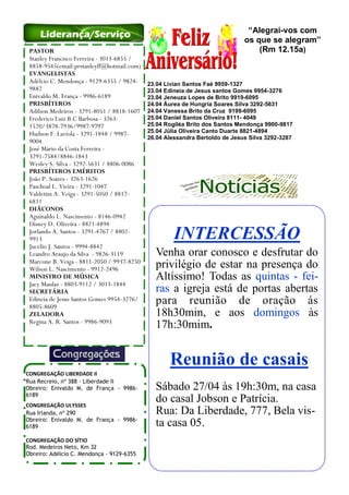INTERCESSÃO
Venha orar conosco e desfrutar do
privilégio de estar na presença do
Altíssimo! Todas as quintas - fei-
ras a igreja está de portas abertas
para reunião de oração ás
18h30min, e aos domingos às
17h:30mim.
Reunião de casais
Sábado 27/04 às 19h:30m, na casa
do casal Jobson e Patrícia.
Rua: Da Liberdade, 777, Bela vis-
ta casa 05.
PASTOR
Stanley Francisco Ferreira - 3013-6855 /
8858-9545(email:prstanleyff@hotmail.com)
EVANGELISTAS
Adélcio C. Mendonça - 9129-6355 / 9824-
9882
Enivaldo M. França - 9986-6189
PRESBÍTEROS
Adilson Medeiros - 3291-8051 / 8818-1607
Frederico Luiz B.C Barbosa - 3263-
1520/3878-7936/9987-9797
Hudson F. Laviola - 3291-1848 / 9987-
9004
José Mário da Costa Ferreira -
3291-7584/8846-1843
Wesley S. Silva - 3292-5631 / 8806-0086
PRESBÍTEROS EMÉRITOS
João P. Soares - 3263-1626
Paschoal L. Vieira - 3291-1047
Valdetim A. Veiga - 3291-5050 / 8817-
6811
DIÁCONOS
Aguinaldo L. Nascimento - 8146-0942
Disney D. Oliveira - 8821-4894
Jorlando A. Santos - 3291-4767 / 8802-
9913
Jucelio J. Santos - 9994-8842
Leandro Araujo da Silva - 9826-3119
Marcone B. Veiga - 8811-2050 / 9937-8250
Wilson L. Nascimento - 9912-2496
MINISTRO DE MÚSICA
Jacy Maulaz - 8803-9112 / 3013-1844
SECRETÁRIA
Edineia de Jesus Santos Gomes 9954-3276/
8805-8609
ZELADORA
Regina A. R. Santos - 9986-9093
CONGREGAÇÃO LIBERDADE II
Rua Recreio, nº 388 – Liberdade II
Obreiro: Enivaldo M. de França - 9986-
6189
CONGREGAÇÃO ULYSSES
Rua Irlanda, nº 290
Obreiro: Enivaldo M. de França - 9986-
6189
CONGREGAÇÃO DO SÍTIO
Rod. Medeiros Neto, Km 32
Obreiro: Adélcio C. Mendonça - 9129-6355
Liderança/Serviço
23.04 Livian Santos Faé 9959-1327
23.04 Edineia de Jesus santos Gomes 9954-3276
23.04 Jeneuza Lopes de Brito 9919-6095
24.04 Áurea de Hungria Soares Silva 3292-5631
24.04 Vanessa Brito da Cruz 9199-6095
25.04 Daniel Santos Oliveira 8111- 4049
25.04 Rogiléa Brito dos Santos Mendonça 9900-9817
25.04 Júlia Oliveira Canto Duarte 8821-4894
26.04 Alessandra Bertoldo de Jesus Silva 3292-3287
“Alegrai-vos com
os que se alegram”
(Rm 12.15a)
 