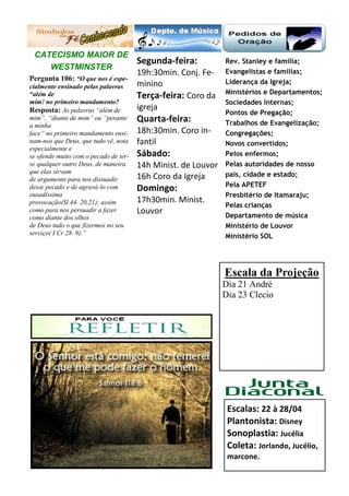 Rev. Stanley e família;
Evangelistas e famílias;
Liderança da Igreja;
Ministérios e Departamentos;
Sociedades Internas;
Pontos de Pregação;
Trabalhos de Evangelização;
Congregações;
Novos convertidos;
Pelos enfermos;
Pelas autoridades de nosso
país, cidade e estado;
Pela APETEF
Presbitério de Itamaraju;
Pelas crianças
Departamento de música
Ministério de Louvor
Ministério SOL
Escalas: 22 à 28/04
Plantonista: Disney
Sonoplastia: Jucélia
Coleta: Jorlando, Jucélio,
marcone.
Segunda-feira:
19h:30min. Conj. Fe-
minino
Terça-feira: Coro da
igreja
Quarta-feira:
18h:30min. Coro in-
fantil
Sábado:
14h Minist. de Louvor
16h Coro da Igreja
Domingo:
17h30min. Minist.
Louvor
CATECISMO MAIOR DE
WESTMINSTER
Pergunta 106: “O que nos é espe-
cialmente ensinado pelas palavras
“além de
mim! no primeiro mandamento?
Resposta: As palavras “além de
mim”, “diante de mim” ou “perante
a minha
face” no primeiro mandamento ensi-
nam-nos que Deus, que tudo vê, nota
especialmente e
se ofende muito com o pecado de ter-
se qualquer outro Deus, de maneira
que elas sirvam
de argumento para nos dissuadir
desse pecado e de agravá-lo com
ousadíssima
provocação(Sl 44. 20,21); assim
como para nos persuadir a fazer
como diante dos olhos
de Deus tudo o que fizermos no seu
serviço( I Cr 28. 9).”
REFLEXÃO: SALMOS 09: 9-10
Escala da Projeção
Dia 21 André
Dia 23 Clecio
 