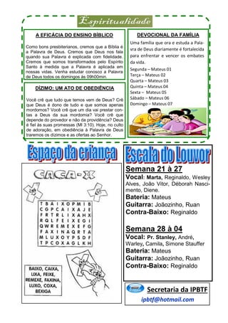 A EFICÁCIA DO ENSINO BÍBLICO
Como bons presbiterianos, cremos que a Bíblia é
a Palavra de Deus. Cremos que Deus nos fala
quando sua Palavra é explicada com fidelidade.
Cremos que somos transformados pelo Espírito
Santo à medida que a Palavra é aplicada em
nossas vidas. Venha estudar conosco a Palavra
de Deus todos os domingos às 09h00min.
DÍZIMO: UM ATO DE OBEDIÊNCIA
Você crê que tudo que temos vem de Deus? Crê
que Deus é dono de tudo e que somos apenas
mordomos? Você crê que um dia vai prestar con-
tas a Deus da sua mordomia? Você crê que
depende do provedor e não da providência? Deus
é fiel às suas promessas (Ml 3:10). Hoje, no culto
de adoração, em obediência à Palavra de Deus
traremos os dízimos e as ofertas ao Senhor.
DEVOCIONAL DA FAMÍLIA
Uma família que ora e estuda a Pala-
vra de Deus diariamente é fortalecida
para enfrentar e vencer os embates
da vida.
Segunda – Mateus 01
Terça – Mateus 02
Quarta – Mateus 03
Quinta – Mateus 04
Sexta – Mateus 05
Sábado – Mateus 06
Domingo – Mateus 07
ipbtf@hotmail.com
Secretaria da IPBTF
Semana 21 à 27
Vocal: Marta, Reginaldo, Wesley
Alves, João Vitor, Déborah Nasci-
mento, Diene.
Bateria: Mateus
Guitarra: Joãozinho, Ruan
Contra-Baixo: Reginaldo
Semana 28 à 04
Vocal: Pr. Stanley, André,
Warley, Camila, Simone Stauffer
Bateria: Mateus
Guitarra: Joãozinho, Ruan
Contra-Baixo: Reginaldo
 