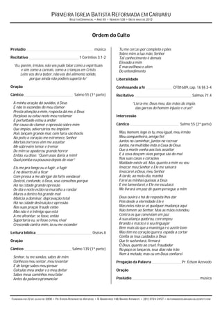 PRIMEIRA IGREJA BATISTA REFORMADA EM CARUARU
                                          BOLETIM DOMINICAL • ANO XII • NÚMERO 538 • 06 DE MAIO DE 2012




                                                           Ordem do Culto

Prelúdio _______________________________________________ música               Tu me cercas por completo e pões
                                                                              Sobre mim a tua mão, Senhor
Recitativo ___________________________________ 1 Coríntios 3.1-2              Tal conhecimento é demais
                                                                              Elevado a mim
  “Eu, porém, irmãos, não vos pude falar como a espirituais                   É maravilhoso e além
       e sim como a carnais, como a crianças em Cristo.                       Do entendimento
      Leite vos dei a beber, não vos dei alimento sólido,
             porque ainda não podíeis suportá-lo”                           Liberalidade
Oração                                                                      Confessando a fé __________________ CFB1689, cap. 16 §§ 3-4
Cântico __________________________________ Salmo 55 (1ª parte)              Recitativo ________________________________________ Salmos 71.4
 À minha oração dá ouvidos, ó Deus                                                      “Livra-me, Deus meu, das mãos do ímpio,
 E não te escondas do meu clamor                                                          das garras do homem injusto e cruel”
 Presta atenção a mim, resposta dá-me, ó Deus
 Perplexo eu estou neste meu reclamar                                       Intercessão
 E perturbado estou a andar
 Por causa do clamor e opressão sobre mim                                   Cântico __________________________________ Salmo 55 (2ª parte)
 Que ímpios, adversários me impõem
 Pois lançam grande mal, com fúria são hostis                                 Mas, homem, logo és tu, meu igual, meu irmão
 No peito o coração me estremece, Senhor                                      Meu companheiro, amigo fiel
 Mortais terrores vêm me assaltar                                             Juntos no caminhar, juntos no recrear
 Me sobrevêm temor e tremor                                                   Juntos, na multidão indo à Casa de Deus
 De mim se apoderou grande horror                                             Que a morte venha aos tais assaltar
 Então, eu disse: “Quem asas daria a mim!                                     E à cova desçam vivos porque são do mal
 Qual pomba eu pousava depois de voar”                                        Nas suas casas e corações
                                                                              Maldade existe ali. Mas, quanto a mim eu vou
 Eis-me pra longe eu a fugir, a fugir                                         Invocar meu Senhor e Ele me salvará
 E no deserto ali a ficar                                                     Invocarei a Deus, meu Senhor
 Com pressa a me abrigar do forte vendaval                                    À tarde, ao meio-dia, manhã
 Destrói, confunde, ó Deus, seus conselhos porque                             Farei as minhas queixas a Deus
 Há na cidade grande opressão                                                 E me lamentarei, e Ele me escutará
 De dia e noite estão na muralha a rondar                                     Me livrará em paz de quem persegue a mim
 Muros a dentro há grande mal
 Malícia a dominar, depravação total                                          Deus ouvirá e há de resposta lhes dar
 Há na cidade destruição e opressão                                           Pois desde a eternidade Ele é
 Nas suas praças fraude estão                                                 Mas neles não se vê qualquer mudança aqui
 Mas não é o inimigo que está                                                 Não temem ao Senhor. Mas as mãos estendeu
 A me afrontar; se fosse, então                                               Contra os que conviviam em paz
 Suportaria eu, se fosse o meu rival                                          A sua aliança quebrou, corrompeu
 Crescendo contra mim, ia eu me esconder                                      Brando e macio é o seu linguajar
                                                                              Bem mais do que a manteiga e o azeite bom
Leitura bíblica _______________________________________ Oséias 8              Mas têm no coração guerra, espada a cortar
                                                                              Confia os teus cuidados a Deus
Oração                                                                        Que te sustentará, firmará
                                                                              Ó Deus, quanto ao cruel, fraudador
Cântico _________________________________ Salmo 139 (1ª parte)                No poço os lançarás, seus dias não irão
                                                                              Nem à metade, mas eu em Deus confiarei
 Senhor, tu me sondas, sabes de mim
 Conheces meu sentar, meu levantar                                          Pregação da Palavra _____________________Pr. Edson Azevedo
 E de longe sabes meu pensar
 Calculas meu andar e o meu deitar                                          Oração
 Sabes meus caminhos meu falar
 Antes da palavra pronunciar                                                Poslúdio _______________________________________________ música




FUNDADA EM 22 DE JULHO DE 2000 • PR. EDSON ROSENDO DE AZEVEDO • R. BARREIROS 148, BAIRRO KENNEDY • (81) 3724-2457 • REFORMADOSCARUARU.BLOGSPOT.COM
 