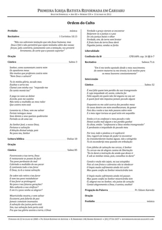 PRIMEIRA IGREJA BATISTA REFORMADA EM CARUARU
                                             BOLETIM DOMINICAL • ANO XII • NÚMERO 539 • 13 DE MAIO DE 2012



                                                              Ordem do Culto
Prelúdio ________________________________________________________ música         Verdade e graça vieram se encontrar
                                                                                 Beijaram-se a justiça e a paz
Recitativo___________________________________________ 1 Coríntios 10.13          Do céu justiça baixe o olhar
                                                                                 Verdade, sim, da terra vem brotar
     “Não vos sobreveio tentação que não fosse humana; mas                       E fruto bom da terra Deus dará
  Deus é fiel e não permitirá que sejais tentados além das vossas                Pegadas justas, sendas se farão
  forças; pelo contrário, juntamente com a tentação, vos proverá
            livramento, de sorte que a possais suportar”                       Liberalidade

Oração                                                                         Confissão da fé _____________________________ CFB1689, cap. 16 §§ 6-7

Cântico _________________________________________________________ Salmo 3      Recitativo ________________________________________________ Salmos 71.6

  Senhor, como aumentam contra mim                                                      “Em ti me tenho apoiado desde o meu nascimento;
  Os opositores meus                                                                    do ventre materno tu me tiraste, tu és motivo para
  São muitos que proferem contra mim                                                            os meus louvores constantemente”
  "Nem Deus o salvará"
                                                                               Intercessão
  Tu és minha glória, escudo meu
  Exaltas o servo teu                                                          Cântico________________________________________________________ Salmo 32
  Clamei com minha voz: "responde-me
  Do santo monte teu"                                                            É mui feliz quem tem perdão da sua transgressão
                                                                                 E cuja iniquidade vil, assim, coberta foi
  E pego no sono ao deitar                                                       Feliz aquele em quem não há engano no seu ser
  Acordo, pois me susténs                                                        A quem Javé não imputou jamais pecado algum
  Não temo a multidão ao meu redor
  Que contra mim está                                                            Enquanto eu me calei acerca dos pecados meus
                                                                                 Os ossos dentro em mim envelheceram, de gemer
  Levanta-te, ó Deus, vem me salvar                                              Pois dia e noite a tua mão pesava sobre mim
  Feriste inimigos meus                                                          E o meu vigor tornou-se qual estio em sequidão
  Seus dentes e seus queixos quebrastes
  Ferindo-os de uma vez                                                          Então a ti eu confessei o meu pecado e não
                                                                                 Deixei oculto mal algum e teu perdão ganhei
  Ao Senhor Javé, o nosso Deus,                                                  Eu disse, então: "confessarei a Deus minha transgressão"
  Pertence a salvação                                                            E perdoaste a iniquidade do pecado meu
  A bênção divinal esteja, pois
  No povo teu, Senhor                                                            Por isso, todo o piedoso a ti suplicará
                                                                                 Sim, rogará em tempo de poder te encontrar
Leitura bíblica ______________________________________________ Oséias 10         Ao transbordarem muitas águas, não o atingirão
                                                                                 Tu és esconderijo meu quando em tribulação
Oração
                                                                                 Com júbilos de salvação me cercas, ó Senhor
Cântico _______________________________________________________ Salmo 85         Tu cercas-me de alegres cantos de libertação
                                                                                 "Eu te darei a instrução da senda que deves ir
  Favoreceste a tua terra, Deus                                                  E sob as minhas vistas, pois, conselhos te darei"
  E restauraste as posses de Jacó
  Teu povo perdoaste do mal                                                      Cavalo e mula não sejais, na sua estupidez
  Cobrindo a multidão do seu pecar                                               Pois só com freios e cabrestos vão te obedecer
  E contiveste todo o teu furor                                                  O ímpio muito sofrimento ainda irá curtir
  Ó Deus, tu és a nossa salvação                                                 Mas quem confia no Senhor misericórdia tem

  De sobre nós retira o teu furor                                                O ímpio muito sofrimento ainda irá passar,
  E vem teu povo restabelecer                                                    Mas quem confia no Senhor misericórdia tem
  O teu furor se prolongará                                                      Ó, alegrai-vos no Senhor, vós justos de coração
  No povo e nas futuras gerações?                                                Cantai alegremente a Deus, ó santos, exultai!
  Não voltarás a nos vivificar?
  E em ti o povo venha se alegrar?                                             Pregação da Palavra _____________________________ Pr. Edson Azevedo

  Misericórdia mostra, e vem salvar                                            Oração
  Escutarei, pois falarás de paz
  Jamais cometam insensatez                                                    Poslúdio ________________________________________________________ música
  A salvação dos justos perto está
  Sim, tua salvação bem perto está
  Pra que tua glória assista a terra, ó Deus


FUNDADA EM 22 DE JULHO DE 2000 • PR. EDSON ROSENDO DE AZEVEDO • R. BARREIROS 148, BAIRRO KENNEDY • (81) 3724-2457 • REFORMADOSCARUARU.BLOGSPOT.COM
 