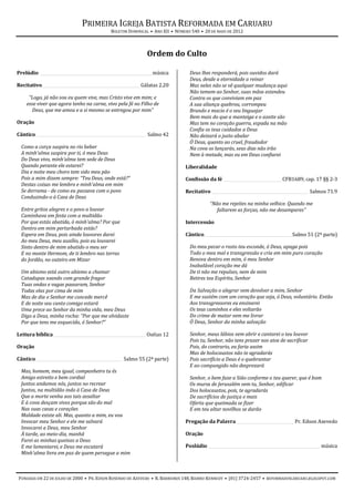 PRIMEIRA IGREJA BATISTA REFORMADA EM CARUARU
                                            BOLETIM DOMINICAL • ANO XII • NÚMERO 540 • 20 DE MAIO DE 2012



                                                             Ordem do Culto

Prelúdio ________________________________________________________ música        Deus lhes responderá, pois ouvidos dará
                                                                                Deus, desde a eternidade a reinar
Recitativo_________________________________________________ Gálatas 2.20        Mas neles não se vê qualquer mudança aqui
                                                                                Não temem ao Senhor, suas mãos estendeu
     “Logo, já não sou eu quem vive, mas Cristo vive em mim; e                  Contra os que conviviam em paz
    esse viver que agora tenho na carne, vivo pela fé no Filho de               A sua aliança quebrou, corrompeu
      Deus, que me amou e a si mesmo se entregou por mim”                       Brando e macio é o seu linguajar
                                                                                Bem mais do que a manteiga e o azeite são
Oração                                                                          Mas tem no coração guerra, espada na mão
                                                                                Confia os teus cuidados a Deus
Cântico _______________________________________________________ Salmo 42        Não deixará o justo abalar
                                                                                Ó Deus, quanto ao cruel, fraudador
  Como a corça suspira no rio beber                                             Na cova os lançarás, seus dias não irão
  A minh'alma suspira por ti, ó meu Deus                                        Nem à metade, mas eu em Deus confiarei
  Do Deus vivo, minh'alma tem sede de Deus
  Quando perante ele estarei?                                                 Liberalidade
  Dia e noite meu choro tem sido meu pão
  Pois a mim dizem sempre: “Teu Deus, onde está?”                             Confissão da fé _____________________________ CFB1689, cap. 17 §§ 2-3
  Destas coisas me lembro e minh'alma em mim
  Se derrama - de como eu passava com o povo                                  Recitativo ________________________________________________ Salmos 71.9
  Conduzindo-o à Casa de Deus
                                                                                         “Não me rejeites na minha velhice. Quando me
  Entre gritos alegres e o povo a louvar                                                    faltarem as forças, não me desampares”
  Caminhava em festa com a multidão
  Por que estás abatida, ó minh'alma? Por que                                 Intercessão
  Dentro em mim perturbada estás?
  Espera em Deus, pois ainda louvores darei                                   Cântico____________________________________________ Salmo 51 (2ª parte)
  Ao meu Deus, meu auxílio, pois eu louvarei
  Sinto dentro de mim abatido o meu ser                                         Do meu pecar o rosto teu esconde, ó Deus, apaga pois
  E no monte Hermom, de ti lembro nas terras                                    Todo o meu mal e transgressão e cria em mim puro coração
  do Jordão, no outeiro em Mizar                                                Renova dentro em mim, ó meu Senhor
                                                                                Inabalável coração me dá
  Um abismo está outro abismo a chamar                                          De ti não me repulses, nem de mim
  Catadupas soando com grande fragor                                            Retires teu Espírito, Senhor
  Tuas ondas e vagas passaram, Senhor
  Todas elas por cima de mim                                                    Da Salvação o alegrar vem devolver a mim, Senhor
  Mas de dia o Senhor me concede mercê                                          E me sustém com um coração que seja, ó Deus, voluntário. Então
  E de noite seu canto comigo estará                                            Aos transgressores eu ensinarei
  Uma prece ao Senhor da minha vida, meu Deus                                   Os teus caminhos e eles voltarão
  Digo a Deus, minha rocha: “Por que me olvidaste                               Do crime de matar vem me livrar
  Por que tens me esquecido, ó Senhor?”                                         Ó Deus, Senhor da minha salvação

Leitura bíblica ______________________________________________ Oséias 12        Senhor, meus lábios vem abrir e cantarei o teu louvor
                                                                                Pois tu, Senhor, não tens prazer nos atos de sacrificar
Oração                                                                          Pois, do contrario, eu faria assim
                                                                                Mas de holocaustos não te agradarás
Cântico ___________________________________________ Salmo 55 (2ª parte)         Pois sacrifício a Deus é o quebrantar
                                                                                E ao compungido não desprezará
  Mas, homem, meu igual, companheiro tu és
  Amigo estreito e bem cordial                                                  Senhor, o bem faze a Sião conforme o teu querer, que é bom
  Juntos andamos nós, juntos no recrear                                         Os muros de Jerusalém vem tu, Senhor, edificar
  Juntos, na multidão indo à Casa de Deus                                       Dos holocaustos, pois, te agradarás
  Que a morte venha aos tais assaltar                                           De sacrifícios de justiça e mais
  E à cova desçam vivos porque são do mal                                       Oferta que queimada se fizer
  Nas suas casas e corações                                                     E em teu altar novilhos se darão
  Maldade existe ali. Mas, quanto a mim, eu vou
  Invocar meu Senhor e ele me salvará                                         Pregação da Palavra _____________________________ Pr. Edson Azevedo
  Invocarei a Deus, meu Senhor
  À tarde, ao meio-dia, manhã                                                 Oração
  Farei as minhas queixas a Deus
  E me lamentarei, e Deus me escutará                                         Poslúdio ________________________________________________________ música
  Minh'alma livra em paz de quem persegue a mim



FUNDADA EM 22 DE JULHO DE 2000 • PR. EDSON ROSENDO DE AZEVEDO • R. BARREIROS 148, BAIRRO KENNEDY • (81) 3724-2457 • REFORMADOSCARUARU.BLOGSPOT.COM
 