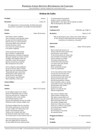 PRIMEIRA IGREJA BATISTA REFORMADA EM CARUARU
                                             BOLETIM DOMINICAL • ANO XII • NÚMERO 542 • 03 DE JUNHO DE 2012



                                                              Ordem do Culto

Prelúdio ________________________________________________________ música         E continuamente da tua glória
                                                                                 Sempre a cantar os lábios meus
Recitativo____________________________________________________ 1 João 1.8        Quando faltar o meu vigor, não me rejeites na velhice
                                                                                 Não me desampares, meu Senhor
      “Se confessarmos os nossos pecados, ele é fiel e justo para
      nos perdoar os pecados e nos purificar de toda injustiça”                Liberalidade

Oração                                                                         Confissão de fé _____________________________ CFB1689, cap. 19 §§ 3-4

Cântico ____________________________________________ Salmo 40 (trechos)        Recitativo _______________________________________________ Salmos 71.18

  Pelo Senhor, espero confiante                                                       “Não me desampares, pois, ó Deus, até à minha velhice e
  Pois se inclinou e ouviu quando clamei                                               às cãs; até que eu tenha declarado à presente geração
  Do poço horrível, tremedal de lama                                                           a tua força e às vindouras, o teu poder”
  Deus me tirou, na rocha me firmou
  E nos meus lábios novo canto pôs                                             Intercessão
  Um hino de louvor a Deus
  E ao virem isto, muitos temerão                                              Cântico__________________________________________ Salmo 139 (2ª parte)
  E no Senhor confiarão
                                                                                 Nem as trevas são escuras a ti
  É bem-aventurado todo aquele                                                   Trevas serão tão claras quanto a luz
  Que no Senhor a confiança põe                                                  Pois formaste o meu interior
  Não pende para os homens arrogantes                                            Tu me teceste dentro em minha mãe
  Nem para aqueles que amam o mentir                                             Com assombro me formaste, então
  Prodígios mil, desígnios sobre nós                                             Graças renderei a ti, Senhor
  Tens feito, ó Deus, não tens igual                                             Tuas obras admiráveis são
  Quisera anunciá-los, proclamar                                                 E minh'alma sabe muito bem
  Mas ultrapassam meu contar                                                     E os meus ossos viste, Senhor
                                                                                 Quando oculto fui
  Em ti se alegrem, sejam jubilantes                                             Feito, entretecido tal qual
  Os que te buscam, todos, ó Senhor                                              Como em profundezas
  Quem ama a tua salvação, proclame
  "Engrandecido seja o nosso Deus"                                               Tu me viste informe ainda, Senhor
  Necessitado e pobre embora sou                                                 E no teu livro escrito meu viver
  Cuida de mim o meu Senhor                                                      Tu determinaste os dias meus
  És meu amparo, meu libertador                                                  Sem que houvesse pelo menos um
  Não te detenhas, ó Deus meu                                                    Oh, que preciosos para mim
                                                                                 São teus pensamentos, ó Senhor
Leitura bíblica ___________________________________________________Joel 2        Como é grande a soma, se contar
                                                                                 Como grãos de areia, não têm fim
Oração                                                                           Oh que desses cabo, Senhor
                                                                                 Do perverso e mau
Cântico ___________________________________________ Salmo 71 (1ª parte)          Apartai-vos todos de mim
                                                                                 Homens sanguinários
  Eu me refugio sempre em ti, Senhor
  Jamais envergonhado seja eu, ó Deus                                            Eles contra ti rebeldes estão
  Livra-me, pois justo és, e resgata-me                                          Falam malícia, inimigos teus
  Inclinando a mim os teus ouvidos                                               Não odeio eu quem odeia a ti?
  Tua salvação alcance a mim                                                     Não abomino os que são contra ti?
  Sê para mim habitação em que me acolha                                         Ódio consumado tenho sim
  Ordenaste minha salvação, refúgio meu!                                         São, de fato, inimigos meus
                                                                                 Sonda-me, ó Deus, meu coração
  Do homem maligno livra-me, meu Deus                                            Prova-me e conhece o meu pensar
  Pois minha esperança és, ó meu Senhor                                          Vê se há em mim, ó Senhor
  E o meu confiar em ti desde moço está                                          Um caminho mau
  Desde o nascimento que apoio                                                   Dá-me direção, ó meu Deus
  Tenho eu em ti, Senhor meu Deus                                                No caminho eterno
  Do íntimo da minha mãe tiraste a mim
  Tu és motivo para os meus louvores dar a ti                                  Pregação da Palavra _____________________________ Pr. Edson Azevedo

  Tal como portento para muitos sou                                            Oração
  Mas meu refúgio forte és somente tu
  Os meus lábios de louvor cheios já estão                                     Poslúdio ________________________________________________________ música



FUNDADA EM 22 DE JULHO DE 2000 • PR. EDSON ROSENDO DE AZEVEDO • R. BARREIROS 148, BAIRRO KENNEDY • (81) 3724-2457 • REFORMADOSCARUARU.BLOGSPOT.COM
 