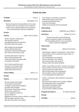 PRIMEIRA IGREJA BATISTA REFORMADA EM CARUARU
                                          BOLETIM DOMINICAL • ANO XII • NÚMERO 543 • 10 DE JUNHO DE 2012




                                                           Ordem do Culto

Prelúdio _______________________________________ música                       Tem sempre os caminhos a prosperar
                                                                              Estão muito longe os juízos teus
Recitativo____________________________ Apocalipse 15.4                        E zomba dos oponentes seus
                                                                              Pois, pra si diz assim:
  “Quem não temerá e não glorificará o teu nome,
                                                                              Abalos nunca jamais terei nas gerações
   ó Senhor? Pois só tu és santo. Por isso todas as
   nações virão e adorarão diante de ti, porque os                          Liberalidade
     teus atos de justiça se fizeram manifestos”
                                                                            Confissão de fé ____________ CFB1689, cap. 19 §§ 3-4
Oração
                                                                            Recitativo ___________________________ Salmos 72.12-13
Cântico _________________________ Salmo 143 (1ª parte)
                                                                                      “Porque ele acode ao necessitado que
 Senhor, atende a minha prece                                                       clama e também ao aflito e ao desvalido.
 Pois mui fiel e justo és                                                           Ele tem piedade do fraco e do necessitado
 Em julgamento não me enfrentes                                                           e salva a alma aos indigentes”
 Pois justo não há um sequer
                                                                            Intercessão
 Meu inimigo tem perseguido
 E pelo chão lançado estou                                                  Cântico __________________________ Salmo 51 (1ª parte)
 Em densas trevas tenho habitado
 Sou como os mortos que se vão                                                Da Salvação o alegrar vem devolver a mim, Senhor
                                                                              E me sustém com um coração que seja, ó Deus, vo-
 E minha alma dentro esmorece                                                 luntário. Então
 Meu coração turbado está                                                     Aos transgressores eu ensinarei
 Lembro teus feitos de tempos idos                                            Os teus caminhos e eles voltarão
 E considero o teu labor                                                      Do crime de matar vem me livrar
                                                                              Ó Deus, Senhor da minha Salvação
 Por ti anseio, qual terra seca
 Levanto a ti as minhas mãos                                                  Senhor, meus lábios vem abrir e cantarei o teu louvor
 E desfaleço, depressa acode                                                  Pois tu, Senhor, não tens prazer nos atos de sacrificar
 Senão qual morto serei eu                                                    Pois do contrario eu faria assim
                                                                              Mas de holocaustos não te agradarás
Leitura bíblica ____________________________ Amós 1 e 2                       Pois sacrifício a Deus é o quebrantar
                                                                              E ao compungido não desprezará
Oração
                                                                              Senhor, o bem faze a Sião conforme o teu querer,
Cântico ___________________________ Salmo 10 (1ª parte)
                                                                              que é bom
 Por que ,Senhor, ficas longe                                                 Os muros de Jerusalém vem tu, Senhor, edificar
 Te escondes na provação?                                                     Dos holocaustos, pois, te agradarás
 Os ímpios com grande arrogância                                              De sacrifícios de justiça e mais
 Ao pobre vêm perseguir                                                       Oferta que queimada se fizer
 Nas próprias tramas que urdiram                                              E em teu altar novilhos se darão
 Presas, pois, venham ser                                                   Pregação da Palavra_____________ Pr. Edson Azevedo
 Pois se vangloria o perverso
 Da sua cobiça vil                                                          Oração
 Blasfema o avarento contra o Senhor, e o maldiz
 Não investiga o perverso, pois                                             Poslúdio ________________________________________ música
 Que Deus não existe é seu cogitar



FUNDADA EM 22 DE JULHO DE 2000 • PR. EDSON ROSENDO DE AZEVEDO • R. BARREIROS 148, BAIRRO KENNEDY • (81) 3724-2457 • REFORMADOSCARUARU.BLOGSPOT.COM
 