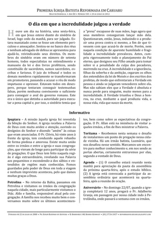 PRIMEIRA IGREJA BATISTA REFORMADA EM CARUARU
                                          BOLETIM DOMINICAL • ANO XII • NÚMERO 545 • 24 DE JUNHO DE 2012




                    O dia em que a incredulidade julgou a verdade

H      ouve um dia na história, uma sexta-feira,
       em que Jesus esteve diante do sinédrio de
Israel, logo cedo da manhã, para ser julgado. Es-
                                                                            a "presa" escapasse de suas mãos, logo agora que
                                                                            seus membros conseguiram lançar mão dela.
                                                                            Questionaram, então, Jesus, induzindo-o a produ-
tava maniatado como se fosse um elemento peri-                              zir uma prova contra si mesmo, a fim de que ti-
culoso e ameaçador. Sentou-se no banco dos réus                             vessem com que acusá-lo de morte. Porém, nem
e nenhum advogado de defesa se apresentou para                              naquela condição de aparente humildade e fragi-
ajudá-lo, reivindicando seus direitos. Os mem-                              lidade a incredulidade prevaleceu. Antes, cum-
bros do sinédrio eram em número de setenta                                  priu rigorosamente todo o planejamento do Pai
homens, todos especialistas no entendimento e                               eterno, que designou seu Filho amado para tomar
manuseio da lei e dos livros proféticos, sendo                              sobre si a penalidade da culpa dos pecadores,
constituído de sacerdotes, sumos sacerdotes, es-                            morrendo na cruz. A incredulidade e a ignorância,
cribas e fariseus. O juiz do tribunal e todos os                            filhas da soberba e da ambição, cegaram os olhos
demais membros rapidamente se transformaram                                 dos entendidos da lei de Moisés e dos escritos dos
em promotores, passando a acusar o réu de modo                              profetas, de modo que enfrentaram a Verdade em
impetuoso e opressor. Estavam todos em deses-                               pessoa e ainda se julgaram vencedores sobre ela.
pero, porque tentaram conseguir testemunhas                                 Mas não sabiam eles que a Verdade é absoluta e
falsas, porém nenhuma convincente o suficiente                              nunca perde para ninguém, muito menos para a
para conseguir o aval do governo romano. Este                               incredulidade. A Verdade triunfou e Deus a hon-
era o único que detinha a autoridade para execu-                            rou, na cruz, mediante a qual produziu vida, a
tar a pena capital e, por isso, o sinédrio temia que                        nossa vida, vida que nasce da morte.


                                                              Informativo
Ipupiara – A missão àquela igreja foi revestida                             tos, bem como sobre as expectativas da congre-
da bênção do Senhor. A igreja recebeu a Palavra                             gação. O Pr. Allan está na iminência de visitar a-
de Deus com muita avidez e atenção, ouvindo os                              queles irmãos, a fim de lhes ministrar a Palavra.
desígnios do Senhor e dizendo "amém" às coisas
que eram anunciadas. O Pr. Clóvis, há vinte anos à                          Toritama – Recebemos nesta semana o desafio
frente da igreja, tem conduzido aquele rebanho                              de instalarmos um ponto de pregação nessa cida-
de forma piedosa e amorosa. Existe muita união                              de vizinha. Há um irmão batista, Luzmário, que
entre os irmãos e entre a igreja e suas congrega-                           nos desafiou nesse sentido. Marcamos um encon-
ções, que vieram de longe para participar da série                          tro para melhor conhecimento e, em nos sendo as
de pregações. O que Deus tem feito naquela regi-                            portas abertas, certamente entraremos por elas,
ão é algo extraordinário, revelando sua Palavra                             segundo a vontade de Deus.
aos pequeninos e escondendo-a dos sábios e en-                              Agenda – (1) O conselho estará reunido nesta
tendidos de regiões mais conhecidas. Fomos                                  manhã para apreciação da pauta da assembleia
guardados pelo poder de Deus em toda a viagem                               da próxima quarta-feira, após o estudo bíblico.
e nenhum imprevisto aconteceu, pelo que damos                               (2) A igreja está convocada a participar da as-
muitas graças a Deus.                                                       sembleia ordinária que acontecerá na quarta-
Petrolina – No retorno da Bahia, passamos em                                feira, após a reunião de oração.
Petrolina e visitamos os irmãos da congregação                              Aniversário – No domingo 22/07, quando a igre-
naquela cidade, mais particularmente visitamos o                            ja completará 12 anos, pregará o Pr. Adalberto
Diác. Aldo e família, responsável atual pela con-                           Granja, em passagem por nossa cidade indo à Pe-
gregação. A família nos recebeu muito bem e con-                            trolândia, onde passará a semana com os irmãos.
versamos muito sobre os últimos acontecimen-



FUNDADA EM 22 DE JULHO DE 2000 • PR. EDSON ROSENDO DE AZEVEDO • R. BARREIROS 148, BAIRRO KENNEDY • (81) 3724-2457 • REFORMADOSCARUARU.BLOGSPOT.COM
 