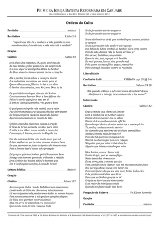 PRIMEIRA IGREJA BATISTA REFORMADA EM CARUARU
                                          BOLETIM DOMINICAL • ANO XII • NÚMERO 545 • 24 DE JUNHO DE 2012



                                                           Ordem do Culto
Prelúdio _______________________________________________ música               Se de Jerusalém eu vier esquecer
                                                                              Se de Jerusalém eu vier esquecer
Recitativo ___________________________________________1 João 2.4
                                                                              Se eu não lembrar de ti, que minha língua ao meu paladar
    “Aquele que diz: Eu o conheço, e não guarda os seus                       se apegue
   mandamentos, é mentiroso, e nele não está a verdade”                       Se eu a Jerusalém não preferir ao regozijo
                                                                              Dos filhos de Edom lembra-te, Senhor, para seres contra
Oração                                                                        Pois de Sião, diziam "até às bases, arrasai-a"
                                                                              Hás de ser, Babilônia, aniquilada
Cântico ______________________________________________ Salmo 84
                                                                              Quem te der, pois, o pago será bendito
 Javé, Deus dos exércitos, oh, quão amáveis são                               Do mal que nos fizeste, sim, grande mal
 As tuas tendas, pelas quais meu ser suspiros dá                              Feliz quem aos teus filhos pegar, prendê-los
 E o meu vigor se esvai pelos átrios do Senhor                                Para esmagá-los todos contra os rochedos
 Ao Deus vivente clamam minha carne e coração
                                                                            Liberalidade
 Até o pardal pra si achou a casa pra morar                                 Confissão da fé_____________________ CFB1689, cap. 20 §§ 3-4
 E a andorinha encontrou um ninho para si
 Que acolha os seus filhotes. Achei o teu altar                             Recitativo ______________________________________ Salmos 74.10
 Ó Senhor dos exércitos, meu Rei, meu Deus tu és
                                                                                “Até quando, ó Deus, o adversário nos afrontará? Acaso,
 Os que habitam o lugar da casa do Senhor                                         blasfemará o inimigo incessantemente o teu nome?”
 Continuamente louvam Deus e bem felizes são
 Feliz é o varão cuja força está em ti                                      Intercessão
 E tem no coração caminho reto, puro e bom
                                                                            Cântico ____________________________________________ Salmo 142
 O qual passando pelo vale estéril, seco e ruim
 Faz dele manancial; e as chuvas bênçãos vêm trazer                           Ergo a minha voz, clamo ao Senhor
 De força em força vão bem diante do Senhor                                   Com a minha voz ao Senhor suplico
 Aparecendo cada um no monte de Sião                                          Diante dele a queixar-me eu estou
                                                                              Diante dele exponho a minha aflição
 Senhor, Deus dos exércitos, escuta a oração                                  Quando aqui dentro de mim esmorece o meu espírito
 Ó Deus de Israel, concede ouvidos para mim                                   Tu, então, conheces minha vereda
 E volta o teu olhar, nosso escudo e proteção                                 No caminho que percorro me ocultam armadilhas
 Contempla, ó Senhor, o rosto do Ungido teu                                   Atenta à minha mão direita e vê
                                                                              Pois não há quem reconheça a mim
 Um dia nos teus átrios vale muito mais que mil                               Não há nenhum lugar pra meu refúgio
 É bem melhor na porta estar da casa do meu Deus                              Ninguém que por mim tenha atenção
 Do que permanecer junto às tendas do homem mau                               Alguém que interesse tenha por mim
 Pois o Senhor Javé é nosso sol e proteção
                                                                              Meu Senhor, o meu clamor a ti
 Dá graça e glória o Senhor, pois Ele nenhum bem                              Venho dirigir, pois és meu refúgio
 Sonega aos homens que estão trilhando a retidão                              Nesta terra dos viventes tu
 Javé, Senhor das hostes, feliz é o homem que                                 És na terra, pois, a minha porção
 Em ti confia para sempre, ó Deus de Israel!                                  Vem, atende o meu clamor, pois me encontro muito fraco
                                                                              Dos perseguidores meus vem livrar-me
Leitura bíblica ________________________________________ Amós 6
                                                                              Pois mais fortes do que eu, sim, mais fortes todos eles
Oração                                                                        E da prisão minh'alma vem tirar
                                                                              Para que ao Senhor graças eu dê
Cântico _____________________________________________ Salmo 137               Graças eu darei ao teu nome santo
                                                                              E ao redor de mim justos virão
 Nas margens lá dos rios da Babilônia nos assentamos                          Quando me fizeres todo esse bem
 Lembrando de Sião nós choramos, nós choramos
 Lá nos salgueiros nós penduramos todas as nossas harpas                    Pregação da Palavra _____________________Pr. Edson Azevedo
 Pois nossos opressores a nós pediam canções alegres
 De Sião, pois queriam ouvir os cantos                                      Oração
 Mas em terra de estranhos era impossível
                                                                            Poslúdio _______________________________________________ música
 Que minha mão direita resseque toda


FUNDADA EM 22 DE JULHO DE 2000 • PR. EDSON ROSENDO DE AZEVEDO • R. BARREIROS 148, BAIRRO KENNEDY • (81) 3724-2457 • REFORMADOSCARUARU.BLOGSPOT.COM
 