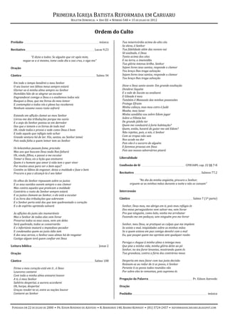 PRIMEIRA IGREJA BATISTA REFORMADA EM CARUARU
                                                 BOLETIM DOMINICAL • ANO XII • NÚMERO 548 • 15 DE JULHO DE 2012



                                                                     Ordem do Culto
Prelúdio _________________________________________________________________ música     Tua misericórdia acima do alto céu
                                                                                      Se eleva, ó Senhor
Recitativo____________________________________________________________ Lucas 9.23     Tua fidelidade além das nuvens vai
                                                                                      Sê exaltado, ó Deus
               “E dizia a todos: Se alguém que vir após mim,                          Tanto acima dos céus
          negue-se a si mesmo, tome cada dia a sua cruz, e siga-me”                   E na terra, a imensidão
                                                                                      Tua glória intensa brilhe, Senhor
Oração                                                                                Sejam livres teus santos, responde o clamor
                                                                                      Teu braço lhes traga salvação
Cântico ________________________________________________________________ Salmo 34     Sejam livres teus santos, responde o clamor
                                                                                      Teu braço lhes traga salvação
  Em todo o tempo bendirei o meu Senhor
  O seu louvor nos lábios meus sempre estará                                          Disse o Deus santo assim: Em grande exultação
  Gloriar-se-á minha alma sempre no Senhor                                            Dividirei Siquém
  Humildes hão de se alegrar ao escutar                                               E o vale de Sucote eu avaliarei
  Engrandecei comigo a Deus e o exaltemos todos nós                                   E Gileade é meu
  Busquei a Deus, que me livrou do meu temor                                          Também é Manassés das minhas possessões
  E contemplai-o todos vós e plena luz recebereis                                     Protege Efraim
  Nenhum vexame vosso rosto sofrerá                                                   Minha cabeça, mas meu cetro é Judá
                                                                                      Moabe, meu lavar
  Estando em aflição clamei ao meu Senhor                                             Minha sandália vou sobre Edom jogar
  Livrou-me das tribulações porque me ouviu                                           Sobre a Filístia hei
  E o anjo do Senhor postou-se em derredor                                            De grande júbilo ter
  Dos que o temem e os livrou de todo mal                                             Quem me conduzirá à forte habitação?
  Oh, vinde todos e provai e vede como Deus é bom                                     Quem, então, haverá de guiar-me até Edom?
  E todo aquele que refúgio nele achar                                                Não rejeites, pois, a nós, ó Senhor
  Grande ventura há de ter. Vós, santos, ao Senhor temei                              Com as tropas não sais
  Pois nada falta a quem temor tem ao Senhor                                          Nos acode na dor
                                                                                      Pois vão é o socorro de alguém
  Os leõezinhos passam fome, precisão                                                 E faremos proezas em Deus
  Mas aos que buscam Deus nada lhes faltará                                           Pois aos nossos adversários pisará
  Oh, vinde, filhos, e passai a me escutar
  Temer a Deus, eis a lição que ensinarei                                           Liberalidade
  Quem é o homem que amor à vida tem e quer viver
  Por muitos anos para ver o bem aqui?                                              Confissão de fé ______________________________________ CFB1689, cap. 22 §§ 7-8
  Contém os lábios de enganar, deixa a maldade e faze o bem
  Procura a paz e alcançá-la é seu labor                                            Recitativo __________________________________________________________Salmos 77.2

  Os olhos do Senhor repousam sobre os justos                                                      “No dia da minha angústia, procuro o Senhor;
  E os seus ouvidos ouvem sempre o seu clamor                                                erguem-se as minhas mãos durante a noite e não se cansam”
  Mas contra aqueles que praticam a maldade
  Contrário o rosto do Senhor sempre estará                                         Intercessão
  E os justos clamam ao Senhor, e ele está a escutar
  E os livra das tribulações que sobrevem                                           Cântico ______________________________________________________Salmo 7 (1ª parte)
  E o Senhor perto está dos que tem quebrantado o coração
  E o de espírito oprimido salvará                                                    Senhor, Deus meu, me abrigo em ti, pois meu refúgio és
                                                                                      Dos meus perseguidores vem salvar-me, vem livrar
  As aflições do justo são inumeráveis                                                Pra que ninguém, como leão, venha me arrebatar
  Mas o Senhor de todas elas vem livrar                                               Fazendo-me em pedaços, sem ninguém pra me livrar
  Preserva todos os seus ossos, nem um deles
  Será quebrado, todos se conservarão                                                 Senhor, meu Deus, se pratiquei as culpas que me impõem
  E o infortúnio matará o impiedoso pecador                                           Se existe o mal, iniqüidades sobre as minhas mãos
  E condenados quem ao justo ódio tem                                                 Se a quem estava em paz comigo devolvi com o mal
  E dos seus servos, o Senhor suas almas há de resgatar                               Eu, que poupei quem me oprimia sem qualquer razão
  Castigo algum terá quem confiar em Deus
                                                                                      Persiga e chegue à minha alma o inimigo meu
Leitura bíblica __________________________________________________________Jonas 2     Que pise a minha vida, minha glória deite ao pó
                                                                                      Senhor, no teu furor levantes, mostrando quem és
Oração                                                                                Tua grandeza, contra a fúria dos contrários meus

Cântico _______________________________________________________________ Salmo 108     Desperta em meu favor com tua justa decisão
                                                                                      Reúnam-se ao redor de ti os povos, ó Senhor
  Firme o meu coração está em ti , ó Deus                                             Perante ti os povos todos reunidos vão
  Louvores cantarei                                                                   Por sobre eles te remontas, pois supremo és
  Com toda a minha alma entoarei louvor
  A ti, ó meu Senhor                                                                Pregação da Palavra______________________________________ Pr. Edson Azevedo
  Saltério despertai, a aurora acordarei
  Oh, harpa, despertai                                                              Oração
  Graças render-te-ei, entre as nações louvor
  Cantarei ao Senhor                                                                Poslúdio _________________________________________________________________ música



FUNDADA EM 22 DE JULHO DE 2000 • PR. EDSON ROSENDO DE AZEVEDO • R. BARREIROS 148, BAIRRO KENNEDY • (81) 3724-2457 • REFORMADOSCARUARU.BLOGSPOT.COM
 