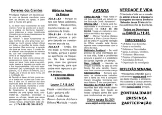 PONTUALIDADE
PRESENÇA
PARTICIPAÇÃO
VERDADE E VIDA
O Verdade e Vida tem a missão
de adorar a Deus e propagar o
Evangelho do nosso Senhor e
Salvador Jesus Cristo de for-
ma autêntica e fiel às Escrituras.
Todos os Domingos
na BAND às 11:45.
REFLEXÃO SEMANAL
"Precisamos entender que o
cristianismo nunca será ami-
go deste mundo, o cristianis-
mo sustenta o único caminho
para a salvação deste mundo,
eles nunca serão amigos.
Intercessão
* I.P.Bahia e seu Conselho.
* Pastor e sua família.
* Enfermos e Necessitados.
* Igreja, Liderança, Membros.
* Visitantes e Descrentes.
* Projetos e Departamentos.
* Autoridades do Brasil.
* Organização da nossa Igreja.
AVISOS
Tema do Mês – Hoje nossa ir-
mã Josy nos trará um estudo so-
bre Educação Cristã. Aproveite!!
Oficina SAJ – O tema será Re-
ceptividade e Acolhimento, a ser
realizada na E.B.D do dia
06/04. Traga um visitante e con-
tribua servindo a sua igreja.
SAF – Oficina Temática (Beleza
Espiritual e Física (Escola Munici-
pal da Urbis IV) aguarda liberação
do Ofício enviado pela Igreja.
Agende este compromisso com a
Obra de Deus.
Gabinete Pastoral – Se você
precisa de uma orientação pa-
ra sua vida, lutas e problemas
procure o pastor e o presbítero
da Igreja. Agende um tempo.
Dep. Infantil – Reunião de
Oração aconteceu na casa da irmã
Nicole. Foi uma benção. Quere-
mos fazer na casa de cada criança
Adolescentes – Semana pas-
sada, os adolescentes trabalha-
ram o tema do mês e comparti-
lharam situações familiares com
seus líderes. É isso que precisam.
Reunião da MESA ADM - As
reuniões tem sido muito aben-
çoadas. Deus tem falado ao
nosso coração como Ele quer
que conduzamos seu povo.
Bíblia na Ponta
da Língua
2Co.11.13 - Porque os
tais são falsos apóstolos,
obreiros fraudulentos,
transformando-se em
apóstolos de Cristo.
2Co.11.14 - E não é de
admirar, porque o pró-
prio Satanás se transfor-
ma em anjo de luz.
2Co.12.9 - Então, Ele
me disse: A minha graça
te basta, porque o poder
se aperfeiçoa na fraque-
za. De boa vontade,
pois, mais me gloriarei
nas fraquezas, para que
sobre mim repouse o po-
der de Deus.
A Palavra nos lábios
e no coração.
Deveres dos Crentes
Privilégios implicam em deveres pa-
ra com os demais membros, para
com os oficiais da igreja, e para
com o mundo em geral.
1. O dever mais fundamental de todo
crente é “viver de acordo com a doutri-
na e prática da Escrituras Sagrada”,
como prescreve a nossa Constituição
(Constituição da Igreja Presbiteriana do
Brasil, Art. 14, alínea a).
2. Também é dever fundamental de
cada membro de uma igreja local, con-
gregar-se, reunir-se para cultuar a Deus
em todas as reuniões da igreja, desde
que possível. Mas lembre-se: a exceção
não pode se tornar regra. O cristão de-
ve ordenar suas obrigações de maneira
tal, que este compromisso maior não
venha a ser negligenciado.
3. É dever de todo crente utilizar dili-
gentemente os meios de graça comuni-
cados por Jesus Cristo, para a sua edifi-
cação pessoal e daqueles que estão sob
a sua responsabilidade. Isto inclui espe-
cialmente: (a) a participação aos cultos
públicos, (b) a leitura da Palavra, (c) a
oração, (d) a leitura de bons livros, (e)
a meditação, etc.
4. Também é dever de todo crente ser-
vir a igreja com os dons que Cristo con-
feriu a cada um. O exercício dos dons
espirituais deve ser feito com humilda-
de, na diversidade, mantendo a unida-
de, para a edificação da igreja.
5. Finalmente, é dever de cada
membro de uma igreja local, sub-
meter-se, respeitar, encorajar e
apoiar os oficiais, desde que estes
permaneçam fiéis às Escrituras. Di-
versos textos prescrevem este de-
ver. (1 Ts 5:12-13) (Hb 13:17)
Visite nosso BLOG!!
www.sajipb.wordpress.com
Louvor I.P.B SAJ
Frank - contrabaixo/voz
Luís - guitarra solo
Israel - violão base
Júnior - bateria eletrônica
Débora/Marlúcia - vocais
 