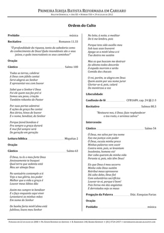 PRIMEIRA IGREJA BATISTA REFORMADA EM CARUARU
                                          BOLETIM DOMINICAL • ANO XII • NÚMERO 550 • 29 DE JULHO DE 2012




                                                           Ordem do Culto

Prelúdio _____________________________________________ música                 No leito, à noite, a meditar
                                                                              De ti me lembro, pois
Recitativo __________________________________Romanos 11.33
                                                                              Porque tens sido auxílio meu
  “Ó profundidade da riqueza, tanto da sabedoria como                         Sob tuas asas louvarei
  do conhecimento de Deus! Quão insondáveis são o seus                        Apega-se a minh'alma a ti
      juízos, e quão inescrutáveis os seus caminhos!”                         Tua destra me sustém
Oração                                                                        Mas os que buscam me destruir
                                                                              Ao abismo todos descerão
Cântico __________________________________________ Salmo 100                  À espada morrem e serão
                                                                              Comida dos chacais
 Todas as terras, celebrai
 A Deus com júbilo cantai                                                     O rei, porém, se alegra em Deus
 Servi alegres ao Senhor                                                      Quem assim por seu nome jurar
 E apresentai-vos com louvor                                                  Gloriar-se-á, pois, calará
                                                                              Do mentiroso a voz
 Sabei que o Senhor é Deus
 Foi ele quem nos fez prá si                                                Liberalidade
 Somos seu povo, criação
 Também rebanho do Pastor                                                   Confissão de fé __________________ CFB1689, cap. 24 §§ 2-3
 Por suas portas adentrai                                                   Recitativo _____________________________________ Salmos 80.3
 E ações de graça lhe cantai
 Nos átrios, hinos de louvor                                                           “Restaura-nos, ó Deus; faze resplandecer
 E o nome, bendizei, do Senhor                                                              o teu rosto, e seremos salvos”

 Porque Jeová bondoso é                                                     Intercessão
 Pra sempre a graça durará
 E mui fiel sempre será                                                     Cântico ____________________________________________ Salmo 54
 De geração em geração
                                                                              Ó Deus, me salva por teu nome
Leitura bíblica __________________________________ Miquéias 2                 Faz-me justiça com poder
                                                                              Ó Deus, escuta minha prece
Oração                                                                        Minhas palavras vem ouvir
                                                                              Contra mim, pois, se levantam
Cântico ____________________________________________ Salmo 63                 Insolentes, homens vis!
                                                                              Dar cabo querem da minha vida
 Ó Deus, tu és o meu forte Deus                                               Perante si, pois, não têm Deus!
 Ansiosamente te busquei
 Qual terra que sedenta está                                                  Eis que Deus é meu socorro
 Meu ser almeja Deus                                                          Minha vida Deus sustém
                                                                              Retribui meus opressores
 No santuário contemplo a ti                                                  Dá cabo deles, Deus fiel
 Vejo a tua glória, teu poder                                                 Com voluntários sacrifícios
 Melhor que a vida a graça é                                                  Louvar-te-ei, porque é bom!
 Louvor meus lábios dão                                                       Pois livrou-me das angústias
 Assim me cumpre te bendizer                                                  E derrotados vejo os maus
 E o faço enquanto aqui viver                                               Pregação da Palavra _______________ Diác. Ezequias Farias
 Levantarei as minhas mãos
 Em nome do Senhor                                                          Oração
 De banha farta minh'alma está                                              Poslúdio _____________________________________________ música
 Jubiloso, louvo meu Senhor



FUNDADA EM 22 DE JULHO DE 2000 • PR. EDSON ROSENDO DE AZEVEDO • R. BARREIROS 148, BAIRRO KENNEDY • (81) 3724-2457 • REFORMADOSCARUARU.BLOGSPOT.COM
 