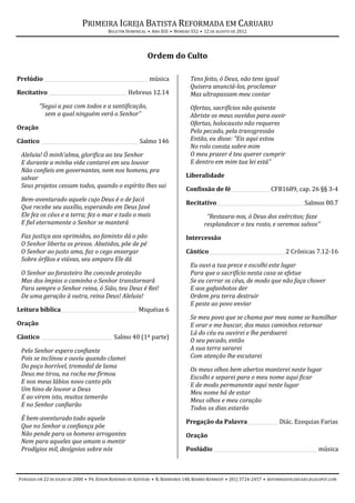 PRIMEIRA IGREJA BATISTA REFORMADA EM CARUARU
                                         BOLETIM DOMINICAL • ANO XIII • NÚMERO 552 • 12 DE AGOSTO DE 2012




                                                           Ordem do Culto

Prelúdio ___________________________________________ música                   Tens feito, ó Deus, não tens igual
                                                                              Quisera anunciá-los, proclamar
Recitativo ________________________________ Hebreus 12.14                     Mas ultrapassam meu contar
         “Segui a paz com todos e a santificação,                             Ofertas, sacrifícios não quiseste
           sem a qual ninguém verá o Senhor”                                  Abriste os meus ouvidos para ouvir
                                                                              Ofertas, holocausto não requeres
Oração
                                                                              Pelo pecado, pela transgressão
Cântico ________________________________________ Salmo 146                    Então, eu disse: "Eis aqui estou
                                                                              No rolo consta sobre mim
 Aleluia! Ó minh'alma, glorifica ao teu Senhor                                O meu prazer é teu querer cumprir
 E durante a minha vida cantarei em seu louvor                                E dentro em mim tua lei está"
 Não confieis em governantes, nem nos homens, pra
 salvar                                                                     Liberalidade
 Seus projetos cessam todos, quando o espírito lhes sai
                                                                            Confissão de fé ________________ CFB1689, cap. 26 §§ 3-4
 Bem-aventurado aquele cujo Deus é o de Jacó
                                                                            Recitativo____________________________________ Salmos 80.7
 Que recebe seu auxílio, esperando em Deus Javé
 Ele fez os céus e a terra; fez o mar e tudo o mais                                   “Restaura-nos, ó Deus dos exércitos; faze
 E fiel eternamente o Senhor se manterá                                              resplandecer o teu rosto, e seremos salvos”
 Faz justiça aos oprimidos, ao faminto dá o pão                             Intercessão
 O Senhor liberta os presos. Abatidos, põe de pé
 O Senhor ao justo ama, faz o cego enxergar                                 Cântico _______________________________ 2 Crônicas 7.12-16
 Sobre órfãos e viúvas, seu amparo Ele dá
                                                                              Eu ouvi a tua prece e escolhi este lugar
 O Senhor ao forasteiro lhe concede proteção                                  Para que o sacrifício nesta casa se efetue
 Mas dos ímpios o caminho o Senhor transtornará                               Se eu cerrar os céus, de modo que não faça chover
 Para sempre o Senhor reina, ó Sião, teu Deus é Rei!                          E aos gafanhotos der
 De uma geração à outra, reina Deus! Aleluia!                                 Ordem pra terra destruir
                                                                              E peste ao povo enviar
Leitura bíblica_______________________________ Miquéias 6
                                                                              Se meu povo que se chama por meu nome se humilhar
Oração                                                                        E orar e me buscar, dos maus caminhos retornar
                                                                              Lá do céu eu ouvirei e lhe perdoarei
Cântico _____________________________ Salmo 40 (1ª parte)
                                                                              O seu pecado, então
 Pelo Senhor espero confiante                                                 A sua terra sararei
 Pois se inclinou e ouviu quando clamei                                       Com atenção lhe escutarei
 Do poço horrível, tremedal de lama
                                                                              Os meus olhos bem abertos manterei neste lugar
 Deus me tirou, na rocha me firmou
                                                                              Escolhi e separei para o meu nome aqui ficar
 E nos meus lábios novo canto pôs
                                                                              E de modo permanente aqui neste lugar
 Um hino de louvor a Deus
                                                                              Meu nome há de estar
 E ao virem isto, muitos temerão
                                                                              Meus olhos e meu coração
 E no Senhor confiarão
                                                                              Todos os dias estarão
 É bem-aventurado todo aquele
                                                                            Pregação da Palavra ____________ Diác. Ezequias Farias
 Que no Senhor a confiança põe
 Não pende para os homens arrogantes                                        Oração
 Nem para aqueles que amam o mentir
 Prodígios mil, desígnios sobre nós                                         Poslúdio __________________________________________ música



FUNDADA EM 22 DE JULHO DE 2000 • PR. EDSON ROSENDO DE AZEVEDO • R. BARREIROS 148, BAIRRO KENNEDY • (81) 3724-2457 • REFORMADOSCARUARU.BLOGSPOT.COM
 