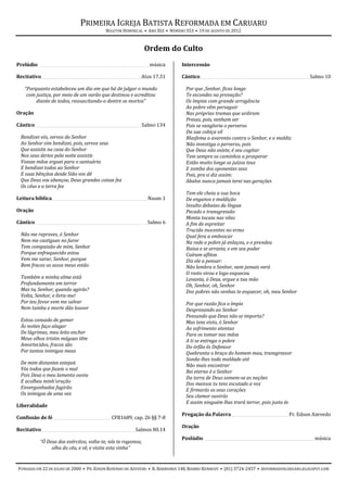 PRIMEIRA IGREJA BATISTA REFORMADA EM CARUARU
                                           BOLETIM DOMINICAL • ANO XIII • NÚMERO 553 • 19 DE AGOSTO DE 2012



                                                              Ordem do Culto
Prelúdio ________________________________________________________ música      Intercessão

Recitativo___________________________________________________ Atos 17.31      Cântico________________________________________________________ Salmo 10

   “Porquanto estabeleceu um dia em que há de julgar o mundo                    Por que ,Senhor, ficas longe
    com justiça, por meio de um varão que destinou e acreditou                  Te escondes na provação?
        diante de todos, ressuscitando-o dentre os mortos”                      Os ímpios com grande arrogância
                                                                                Ao pobre vêm perseguir
Oração                                                                          Nas próprias tramas que urdiram
                                                                                Presas, pois, venham ser
Cântico ______________________________________________________ Salmo 134        Pois se vangloria o perverso
                                                                                Da sua cobiça vil
  Bendizei vós, servos do Senhor                                                Blasfema o avarento contra o Senhor, e o maldiz
  Ao Senhor sim bendizei, pois, servos seus                                     Não investiga o perverso, pois
  Que assistis na casa do Senhor                                                Que Deus não existe, é seu cogitar
  Nos seus átrios pela noite assistis                                           Tem sempre os caminhos a prosperar
  Vossas mãos erguei para o santuário                                           Estão muito longe os juízos teus
  E bendizei todos ao Senhor                                                    E zomba dos oponentes seus
  E suas bênçãos desde Sião vos dê                                              Pois, pra si diz assim:
  Que Deus vos abençoe, Deus grandes coisas fez                                 Abalos nunca jamais terei nas gerações
  Os céus e a terra fez
                                                                                Tem ele cheia a sua boca
Leitura bíblica ________________________________________________ Naum 1         De enganos e maldição
                                                                                Insulto debaixo da língua
Oração                                                                          Pecado e transgressão
                                                                                Monta tocaia nas vilas
Cântico _________________________________________________________ Salmo 6       A fim de espreitar
                                                                                Trucida inocentes no ermo
  Não me reproves, ó Senhor                                                     Qual fera a emboscar
  Nem me castigues no furor                                                     Na rede o pobre já enlaçou, e o prendeu
  Tem compaixão de mim, Senhor                                                  Baixa e se arrasta, e em seu poder
  Porque enfraquecido estou                                                     Caíram aflitos
  Vem me sarar, Senhor, porque                                                  Diz ele a pensar:
  Bem fracos os ossos meus estão                                                Não lembra o Senhor, nem jamais verá
                                                                                O rosto virou e logo esqueceu
  Também a minha alma está                                                      Levanta, ó Deus, ergue a tua mão
  Profundamente em terror                                                       Oh, Senhor, oh, Senhor
  Mas tu, Senhor, quando agirás?                                                Dos pobres não venhas te esquecer, oh, meu Senhor
  Volta, Senhor, e livra-me!
  Por teu favor vem me salvar                                                   Por que razão fica o ímpio
  Nem tumba e morte dão louvor                                                  Desprezando ao Senhor
                                                                                Pensando que Deus não se importa?
  Estou cansado de gemer                                                        Mas tens visto, ó Senhor
  Às noites faço alagar                                                         Ao sofrimento atentas
  De lágrimas, meu leito encher                                                 Para os tomar nas mãos
  Meus olhos tristes mágoas têm                                                 A ti se entrega o pobre
  Amortecidos, fracos são                                                       Do órfão és Defensor
  Por tantos inimigos meus                                                      Quebranta o braço do homem mau, transgressor
                                                                                Sonda-lhes toda maldade até
  De mim distantes estejais
                                                                                Não mais encontrar
  Vós todos que fazeis o mal                                                    Rei eterno é o Senhor
  Pois Deus o meu lamento ouviu
                                                                                Da terra de Deus somem-se as nações
  E acolheu minh'oração                                                         Dos mansos tu tens escutado a voz
  Envergonhados fugirão                                                         E firmarás os seus corações
  Os inimigos de uma vez                                                        Seu clamor ouvirás
                                                                                E assim ninguém lhes trará terror, pois justo és
Liberalidade
                                                                              Pregação da Palavra _____________________________ Pr. Edson Azevedo
Confissão de fé _____________________________ CFB1689, cap. 26 §§ 7-8
                                                                              Oração
Recitativo________________________________________________ Salmos 80.14
                                                                              Poslúdio ________________________________________________________ música
           “Ó Deus dos exércitos, volta-te, nós te rogamos,
                olha do céu, e vê, e visita esta vinha”


FUNDADA EM 22 DE JULHO DE 2000 • PR. EDSON ROSENDO DE AZEVEDO • R. BARREIROS 148, BAIRRO KENNEDY • (81) 3724-2457 • REFORMADOSCARUARU.BLOGSPOT.COM
 