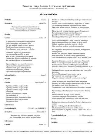PRIMEIRA IGREJA BATISTA REFORMADA EM CARUARU
                                         BOLETIM DOMINICAL • ANO XIII • NÚMERO 554 • 26 DE AGOSTO DE 2012



                                                           Ordem do Culto

Prelúdio _______________________________________________ música               Bendize ao Senhor, ó minh'alma, e tudo que existe em mim
                                                                              bendiga
Recitativo __________________________________________ Isaías 55.8             Pois seu nome é santo. Bendize, ó minh'alma, ao Senhor
                                                                              Dos seus benefícios não te esqueças, de nem um só
           “Porque os meus pensamentos não são os                             É ele quem perdoa todas as tuas mais vis transgressões
         vossos pensamentos, nem os vossos caminhos,
                os meus caminhos, diz o Senhor”                               É Deus quem te cura das tuas doenças, redime da cova
                                                                              E a tua cabeça coroa de misericórdia e amor
Oração                                                                        Quem tua velhice cumula de bens a fartar
                                                                              De sorte, que tal como a águia Deus vem renovar teu viver
Cântico _____________________________________________ Salmo 125
                                                                              Justiça o Senhor executa e julga a todos os oprimidos
 Os homens da terra que no Senhor confiam                                     Mostrou seus caminhos, seus planos, ao servo Moisés
 Estão comparados com o monte Sião
                                                                              De Jacó, aos filhos, portentos mostrou o Senhor
 Que não se abala, mas firme para sempre                                      Misericordioso, benigno, paciente, compassivo é
 É tal Jerusalém cercada pelos montes
 Em volta do seu povo, pra sempre o Senhor                                    Pra sempre sua ira o Senhor não conserva, nem repreen-
                                                                              sões perpétuas
 O cetro dos ímpios não permanecerá
                                                                              Não nos tem tratado o Senhor consoante o pecar
 Em cima da sorte do justo de Deus
                                                                              Nem nos retribui de acordo com as obras do mal
 A fim de que o justo não siga para o mal
                                                                              Deus ama ao temente tal qual sobre a terra se alteia o céu
 E faze o bem, Senhor, aos homens de bondade
 Aos que de coração se inclinam ao bem                                        E quanto distante é o poente do leste, assim Deus de nós
                                                                              Afasta os nossos pecados. Do temente tem compaixão
 E quanto àqueles que se desviam sempre                                       Assim como um pai tem dos filhos grande compaixão
 Seguindo caminhos e sendas do mal
                                                                              Pois Deus sabe a nossa estrutura e conhece que somos de pó
 Terão sua sorte igual aos malfeitores
 E juntamente vão levados por Javé                                            Os dias do homem comparam-se à relva, assim como a flor
 E paz sobre Israel pra sempre haverá                                         do campo
                                                                              Floresce. Mas desaparece ao vento a soprar
Leitura bíblica ________________________________________ Naum 3
                                                                              Daí em diante não se saberá seu lugar
Oração                                                                        Ninguém mais daí em diante reconhecerá seu lugar

Cântico _______________________________________ Apocalipse 5.12               Porém do Senhor sua misericórdia desde sempre foi
                                                                              E sempre será sobre aqueles que temem o nome de Deus
 Digno é o cordeiro que foi morto                                             E a sua justiça nos filhos dos filhos será
 Digno é o cordeiro que foi morto                                             Pois guardam a sua aliança e os preceitos estão a cumprir
 Digno é o cordeiro que foi morto
 De receber                                                                   Nos céus Deus estabeleceu o seu trono, seu reino domina
 Honra e glória, riqueza e poder                                              tudo
 Força e sabedoria                                                            E todas as hostes de anjos a Deus bendizei
 Digno é o cordeiro, digno é o cordeiro                                       Grandiosos em força, que sua Palavra cumpris
 Digno é o cordeiro que foi morto                                             E às ordens de Deus, todas elas, à risca, sim, executais
 Digno é o cordeiro
                                                                              E vós, os exércitos seus, bendizei ao Senhor, vós, os seus mi-
Liberalidade                                                                  nistros
                                                                              Que sua vontade fazeis. Bendizei ao Senhor
Confissão de fé __________________ CFB1689, cap. 26 §§ 11-12                  Vós, todas as obras, em todos os cantos, louvai
                                                                              E nos seus domínios, lugares, bendize, ó minh'alma, ao Se-
Recitativo _______________________________________Salmos 80.19                nhor

         “Restaura-nos, ó Senhor, Deus dos exércitos;                       Pregação da Palavra _____________________Pr. Edson Azevedo
       faze resplandecer o teu rosto e seremos salvos”
                                                                            Oração
Intercessão
                                                                            Poslúdio _______________________________________________ música
Cântico _____________________________________________ Salmo 103



FUNDADA EM 22 DE JULHO DE 2000 • PR. EDSON ROSENDO DE AZEVEDO • R. BARREIROS 148, BAIRRO KENNEDY • (81) 3724-2457 • REFORMADOSCARUARU.BLOGSPOT.COM
 