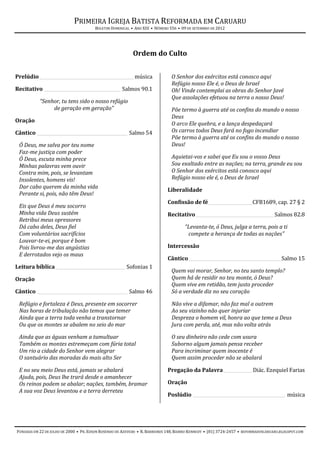 PRIMEIRA IGREJA BATISTA REFORMADA EM CARUARU
                                       BOLETIM DOMINICAL • ANO XIII • NÚMERO 556 • 09 DE SETEMBRO DE 2012




                                                           Ordem do Culto


Prelúdio ___________________________________________ música                   O Senhor dos exércitos está conosco aqui
                                                                              Refúgio nosso Ele é, o Deus de Israel
Recitativo ___________________________________ Salmos 90.1                    Oh! Vinde contemplai as obras do Senhor Javé
                                                                              Que assolações efetuou na terra o nosso Deus!
           “Senhor, tu tens sido o nosso refúgio
                de geração em geração”                                        Põe termo à guerra até os confins do mundo o nosso
                                                                              Deus
Oração
                                                                              O arco Ele quebra, e a lança despedaçará
Cântico _________________________________________ Salmo 54                    Os carros todos Deus fará no fogo incendiar
                                                                              Põe termo à guerra até os confins do mundo o nosso
 Ó Deus, me salva por teu nome                                                Deus!
 Faz-me justiça com poder
 Ó Deus, escuta minha prece                                                   Aquietai-vos e sabei que Eu sou o vosso Deus
 Minhas palavras vem ouvir                                                    Sou exaltado entre as nações; na terra, grande eu sou
 Contra mim, pois, se levantam                                                O Senhor dos exércitos está conosco aqui
 Insolentes, homens vis!                                                      Refúgio nosso ele é, o Deus de Israel
 Dar cabo querem da minha vida
                                                                            Liberalidade
 Perante si, pois, não têm Deus!
                                                                            Confissão de fé ____________________CFB1689, cap. 27 § 2
 Eis que Deus é meu socorro
 Minha vida Deus sustém                                                     Recitativo____________________________________ Salmos 82.8
 Retribui meus opressores
 Dá cabo deles, Deus fiel                                                            “Levanta-te, ó Deus, julga a terra, pois a ti
 Com voluntários sacrifícios                                                          compete a herança de todas as nações”
 Louvar-te-ei, porque é bom
 Pois livrou-me das angústias                                               Intercessão
 E derrotados vejo os maus
                                                                            Cântico __________________________________________ Salmo 15
Leitura bíblica________________________________ Sofonias 1
                                                                              Quem vai morar, Senhor, no teu santo templo?
Oração                                                                        Quem há de residir no teu monte, ó Deus?
                                                                              Quem vive em retidão, tem justo proceder
Cântico _________________________________________ Salmo 46                    Só a verdade diz no seu coração

 Refúgio e fortaleza é Deus, presente em socorrer                             Não vive a difamar, não faz mal a outrem
 Nas horas de tribulação não temos que temer                                  Ao seu vizinho não quer injuriar
 Ainda que a terra toda venha a transtornar                                   Despreza o homem vil, honra ao que teme a Deus
 Ou que os montes se abalem no seio do mar                                    Jura com perda, até, mas não volta atrás

 Ainda que as águas venham a tumultuar                                        O seu dinheiro não cede com usura
 Também os montes estremeçam com fúria total                                  Suborno algum jamais pensa receber
 Um rio a cidade do Senhor vem alegrar                                        Para incriminar quem inocente é
 O santuário das moradas do mais alto Ser                                     Quem assim proceder não se abalará

 E no seu meio Deus está, jamais se abalará                                 Pregação da Palavra _____________ Diác. Ezequiel Farias
 Ajuda, pois, Deus lhe trará desde o amanhecer
 Os reinos podem se abalar; nações, também, bramar                          Oração
 A sua voz Deus levantou e a terra derreteu
                                                                            Poslúdio __________________________________________ música




FUNDADA EM 22 DE JULHO DE 2000 • PR. EDSON ROSENDO DE AZEVEDO • R. BARREIROS 148, BAIRRO KENNEDY • (81) 3724-2457 • REFORMADOSCARUARU.BLOGSPOT.COM
 