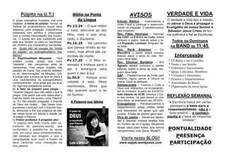 PONTUALIDADE
PRESENÇA
PARTICIPAÇÃO
VERDADE E VIDA
O Verdade e Vida tem a missão
de adorar a Deus e propagar o
Evangelho do nosso Senhor e
Salvador Jesus Cristo de for-
ma autêntica e fiel às Escrituras.
Todos os Domingos
na BAND às 11:45.
REFLEXÃO SEMANAL
"A Escritura indica em várias
passagens a base para a
responsabilidade: não é o
livre-arbítrio... o conheci-
mento é a base da responsa-
bilidade".
Intercessão
* I.P.Bahia e seu Conselho.
* Pastor e sua família.
* Enfermos e Necessitados.
* Igreja, Liderança, Membros.
* Visitantes e Descrentes.
* Projetos e Departamentos.
* Autoridades do Brasil.
* Organização da nossa Igreja.
AVISOS
Estudo Bíblico – Incentivamos o
irmão Frank a continuar o desenvolvi-
mento na pregação. O parabenizamos
pelo empenho.
Rev. Fábio Henrique – Domingo
dia 13/04, na E.B.D e no Culto, estará
conosco o pastor, falando sobre o te-
ma Expiação Limitada. Ninguém de-
ve faltar.
Rev. Renê Emerson – Em
Maio/2014 o pastor estará conosco
falando sobre o tema do mês. Nin-
guém deve faltar.
Rev. Elioenai Bandeira – Em
Agosto estará conosco o pastor
falando sobre o tema do mês. Nin-
guém deve faltar.
SAF – Parabenizamos as irmãs pelo
trabalho. Agora vamos à Oficina na
quarta, Deus as abençoe.
Adolescentes – Tivemos o Culto a
Deus que referendou os aniversarian-
tes do trimestre. A partir de AGOSTO,
todo sábado as 18:00, teremos o Cul-
to dos Jovens. Os pais devem vir com
seus filhos, os ensinando seu DEVER.
Evangelismo - Parabenizamos o
departamento pelas visitas feitas
aos desviados da igreja que são
muitos. A falta de ensino gera isso.
Dica do pastor - Devemos apren-
der a resolver nossas tarefas fora
do horário de vir a Igreja. Devemos
deixar claro para todos, que temos
compromisso com Deus. Mude!!!
Bíblia na Ponta
da Língua
Pv.13.24 - O que retém
a vara, aborrece ao seu
filho, mas o que ama,
cedo, o disciplina.
Pv.16.25 - Há caminho
que parece direito ao ho-
mem, mas afinal são ca-
minhos de morte.
Pv.17.25 - O filho in-
sensato é tristeza para o
pai e amargura para
quem o deu à luz.
Is.30.9 - Porque povo
rebelde é este, filhos
mentirosos, filhos que
não querem ouvir a lei
do Senhor.
A Palavra nos lábios
Púlpito na U.T.I
A igreja evangélica brasileira vive uma
tragédia: a morte do púlpito. Nunca na
história do protestantismo houve tanto
desprezo pela pregação cristocêntrica,
preparada com esmero e preocupada
com a correta interpretação das Escritu-
ras. O púlpito tem sido substituído pelo
altar dos “levitas” ou para os ”sacrifícios”
em dinheiro dos mercenários mercantilis-
tas. Quais são as causas da “morte
do púlpito” no evangelicalismo mo-
derno?
A) Espiritualidade Maquiada - Hoje
existem muitas igrejas que oram
“bastante”, são campanhas atrás de
campanhas, mas essas orações não
passam de busca “dos próprios deleites”
ou de “determinações” de bênçãos. Ora,
a oração sem a busca da face de Deus é
uma característica do evangelicalismo
contemporâneo. Uma igreja que ora erra-
do, logo terá pregadores pobres.
B) A falta de preparo para pregar -
“Quando cheguei aqui não sabia o que ia
pregar, mas assim que subi nesse altar o
Espírito Santo me revelou outra Palavra”
ou “Eu não preparo pregação, o Espírito
de Deus me revela”… São frases irres-
ponsáveis e brincam com o Espírito San-
to, atribuindo a Ele sua preguiça de pas-
sar várias horas em estudo e oração pa-
ra pregar a Palavra.
C) Pastor-professor X pregador-ator -
O púlpito tem sido morto pelo es-
trelismo de pastores-atores, que
confundem a plataforma da igreja
com um palco para entretenimento,
são pessoas que pregam o que a
congregação quer ouvir e fazem de
seus carismas uma imposição de
sua pessoa.
Visite nosso BLOG!!
www.sajipb.wordpress.com
 