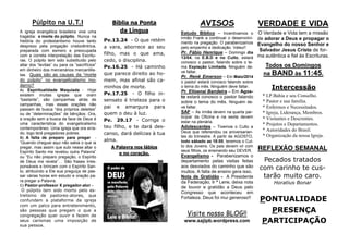 PONTUALIDADE
PRESENÇA
PARTICIPAÇÃO
VERDADE E VIDA
O Verdade e Vida tem a missão
de adorar a Deus e propagar o
Evangelho do nosso Senhor e
Salvador Jesus Cristo de for-
ma autêntica e fiel às Escrituras.
Todos os Domingos
na BAND às 11:45.
REFLEXÃO SEMANAL
Pecados tratados
com carinho te cus-
tarão muito caro.
Horatius Bonar
Intercessão
* I.P.Bahia e seu Conselho.
* Pastor e sua família.
* Enfermos e Necessitados.
* Igreja, Liderança, Membros.
* Visitantes e Descrentes.
* Projetos e Departamentos.
* Autoridades do Brasil.
* Organização da nossa Igreja.
AVISOS
Estudo Bíblico – Incentivamos o
irmão Frank a continuar o desenvolvi-
mento na pregação. O parabenizamos
pelo empenho e dedicação. Valeu!!
Pr. Fábio Henrique – Domingo dia
13/04, na E.B.D e no Culto, estará
conosco o pastor, falando sobre o te-
ma Expiação Limitada. Ninguém de-
ve faltar.
Pr. Renê Emerson – Em Maio/2014
o pastor estará conosco falando sobre
o tema do mês. Ninguém deve faltar.
Pr. Elioenai Bandeira – Em Agos-
to estará conosco o pastor falando
sobre o tema do mês. Ninguém de-
ve faltar.
SAF – As irmãs devem na quarta par-
ticipar da Oficina e na sexta devem
estar na plenária.
Adolescentes – Tivemos o Culto a
Deus que referendou os aniversarian-
tes do trimestre. A partir de AGOSTO,
todo sábado as 18:00, teremos o Cul-
to dos Jovens. Os pais devem vir com
seus filhos, os ensinando seu DEVER.
Evangelismo - Parabenizamos o
departamento pelas visitas feitas
aos desviados do caminho que são
muitos. A falta de ensino gera isso.
Nota de Gratidão - A Presidente
da Federação, Ir ª Lene, deixa nota
de louvor e gratidão a Deus pelo
Congresso que aconteceu em
Fortaleza. Deus foi mui generoso!!
Bíblia na Ponta
da Língua
Pv.13.24 - O que retém
a vara, aborrece ao seu
filho, mas o que ama,
cedo, o disciplina.
Pv.16.25 - Há caminho
que parece direito ao ho-
mem, mas afinal são ca-
minhos de morte.
Pv.17.25 - O filho in-
sensato é tristeza para o
pai e amargura para
quem o deu à luz.
Pv. 29.17 - Corrige o
teu filho, e te dará des-
canso, dará delícias à tua
alma.
A Palavra nos lábios
e no coração.
Púlpito na U.T.I
A igreja evangélica brasileira vive uma
tragédia: a morte do púlpito. Nunca na
história do protestantismo houve tanto
desprezo pela pregação cristocêntrica,
preparada com esmero e preocupada
com a correta interpretação das Escritu-
ras. O púlpito tem sido substituído pelo
altar dos “levitas” ou para os ”sacrifícios”
em dinheiro dos mercenários mercantilis-
tas. Quais são as causas da “morte
do púlpito” no evangelicalismo mo-
derno?
A) Espiritualidade Maquiada - Hoje
existem muitas igrejas que oram
“bastante”, são campanhas atrás de
campanhas, mas essas orações não
passam de busca “dos próprios deleites”
ou de “determinações” de bênçãos. Ora,
a oração sem a busca da face de Deus é
uma característica do evangelicalismo
contemporâneo. Uma igreja que ora erra-
do, logo terá pregadores pobres.
B) A falta de preparo para pregar -
“Quando cheguei aqui não sabia o que ia
pregar, mas assim que subi nesse altar o
Espírito Santo me revelou outra Palavra”
ou “Eu não preparo pregação, o Espírito
de Deus me revela”… São frases irres-
ponsáveis e brincam com o Espírito San-
to, atribuindo a Ele sua preguiça de pas-
sar várias horas em estudo e oração pa-
ra pregar a Palavra.
C) Pastor-professor X pregador-ator -
O púlpito tem sido morto pelo es-
trelismo de pastores-atores, que
confundem a plataforma da igreja
com um palco para entretenimento,
são pessoas que pregam o que a
congregação quer ouvir e fazem de
seus carismas uma imposição de
sua pessoa.
Visite nosso BLOG!!
www.sajipb.wordpress.com
 