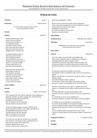 PRIMEIRA IGREJA BATISTA REFORMADA EM CARUARU
                                          BOLETIM DOMINICAL • ANO XIII • NÚMERO 560 • 07 DE OUTUBRO DE 2012



                                                              Ordem do Culto

Prelúdio ________________________________________________________ música        Que foram esmagados, ó Senhor

Recitativo _______________________________________________ Mateus 28.20         Do meu pecar o rosto teu esconde, ó Deus, apaga pois
                                                                                Todo o meu mal e transgressão. E cria em mim puro coração
               “E eis que estou convosco todos os dias                          Renova dentro em mim, ó meu Senhor
                    até à consumação do século”                                 Inabalável coração me dá
                                                                                De ti não me repulses, nem de mim
Oração                                                                          Retires teu Espírito, Senhor

Cântico _______________________________________________________ Salmo 61      Liberalidade

  Minha oração atende, ó Deus                                                 Confissão da fé _____________________________ CFB1689, cap. 31 §§ 1-3
  Ouve, ó Pai, meu suplicar
  Dos fins da terra clamo a ti                                                Recitativo __________________________________________________ Salmo 85.4
  Com abatido coração
  Leva-me à rocha, ó Senhor                                                                “Restabelece-nos, ó Deus da nossa salvação,
  Que é bem mais alta do que eu                                                                  e retira de sobre nós a tua ira”
  Pois torre forte és para mim
  Refúgio contra o homem mau                                                  Intercessão

  No templo sempre assista eu                                                 Cântico______________________________________________________ Salmo 140
  Sob tuas asas firme estou
  No esconderijo protetor                                                       Livra-me, Senhor, do pervertido e que violência faz
  Pois escutaste os votos meus                                                  Cujo coração maquina males e contendas vive a planejar
  Me deste a herança dos que tem                                                Sua língua está bem afiada, pronta pra ferir
  Temor ao nome teu, Senhor                                                     Semelhantes à serpente, cujos lábios venenosos falam mal
  E longo tempo dás ao rei                                                      Guarda-me, Senhor, da mão dos ímpios, preservando a mim
  Seus anos duram gerações                                                      Do homem violento, os quais se empenham por meus passos desvi-
                                                                                ar
  Que permaneça diante de Deus
  Para sempre o nosso rei                                                       Os soberbos ocultaram armadilhas contra mim
  Tua verdade e teu favor                                                       Esconderam cordas e estenderam redes contra mim, quando eu
  Seu reino possam preservar                                                    passar
  Assim teu nome louvarei                                                       Digo ao meu Senhor: tu és meu Deus, acode-me, Senhor, à voz das
  Com salmos sempre cantarei                                                    minhas orações
  E dia-a-dia cumprirei                                                         Da minha salvação, Senhor, a força és
  Os votos feitos ao Senhor                                                     E ao perverso, ó Deus, não venhas seus desejos atender
                                                                                Que não se realize o mau desígnio do seu coração, Senhor
Leitura bíblica _____________________________________________ Zacarias 4
                                                                                Homens vis que estão ao meu redor se exaltam sobre mim
Oração                                                                          Cubra-os a maldade dos seus lábios, caiam brasas vivas sobre os
                                                                                tais
Cântico ___________________________________________ Salmo 51 (1ª parte)         E ao fogo atirados e aos abismos lançados se vão
                                                                                Para que não mais consigam levantar, não mais consigam se er-
  Tem compaixão de mim, Senhor, segundo, ó Deus, benigno és                     guer
  Segundo é grande o teu favor, apaga, pois, todo meu pecar                     E o caluniador na terra não se estabelecerá
  Da minha transgressão vem me lavar                                            Ao homem violento, com golpe sobre golpe o mal vai perseguir
  E purifica-me do meu pecar
  Pois eu conheço e sei do mal que fiz                                          E o Senhor, eu sei, do oprimido a causa manterá
  Que de contínuo está perante mim                                              E o direito do necessitado eu sei que Deus também preservará
                                                                                E assim renderão os justos ao teu nome a gratidão
  E contra ti, Senhor, pequei, só contra ti mau procedi                         Elevando ações de graças, sempre em tua presença assim habita-
  Então serás justo ao falar, no teu julgar puro hás de ser                     rão
  Na iniqüidade, pois, foi que eu nasci                                         E assim renderão ações de graças ao teu nome, ó Deus
  E minha mãe em mal me concebeu                                                E assim os homens justos em tua presença sempre e sempre habi-
  Pois na verdade no meu coração                                                tarão
  Está, ó meu Senhor, o teu prazer
                                                                              Pregação da Palavra _____________________________ Pr. Edson Azevedo
  No oculto, em meu interior, me fazes ver o teu saber
  Vem me lavar com hissopo, ó Deus, purificado ficarei                        Oração
  Mais alvo, pois, que a neve então serei
  E alegre regozijo dá-me ouvir                                               Poslúdio ________________________________________________________ música
  Pra que exultem, pois, os ossos meus


FUNDADA EM 22 DE JULHO DE 2000 • PR. EDSON ROSENDO DE AZEVEDO • R. BARREIROS 148, BAIRRO KENNEDY • (81) 3724-2457 • REFORMADOSCARUARU.BLOGSPOT.COM
 