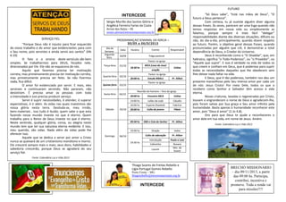 PROGRAMAÇAO SEMANAL DA IGREJA –
30/09 a 06/0/2013
Dia da
Semana
Data Horário Evento Responsável
Segunda-
feira
30/09 Folga pastoral
Terça-feira 01/10
Pastor na igreja
18:30 hs
MCA (casa da Jose)
Celina
oração
Quarta-feira 02/10
Pastor na igreja
20:00 hs Estudo Bíblico Pr. Ailton
Quinta-feira 03/10
Pastor na igreja
Sexta-feira 04/10
Reunião de homens – fora da igreja
20:00 hs Encontro MCA Celina
Sábado 05/10
14:00 hs Leões de Judá Cláudio
16:00 hs Esporte (futebol) Fabrício
20:00 hs Culto de jovens Flávio
Domingo 06/10
09:30 hs EBD e Ceia do Senhor Pr. Ailton
19.00 hs Oração todos
19:30 hs
Culto de adoração Pr. Ailton
Introdução Paulo e Loni
Cafezinho Rosane
Louvor
Min. de
louvor
INTERCEDE
FUTURO
"Só Deus sabe", "Está nas mãos de Deus", "O
futuro a Deus pertence".
Com certeza, tu já ouviste alguém dizer alguma
dessas frases. Às vezes, parecem ser uma fuga quando não
temos respostas em nossa vida ou simplesmente as
falamos, porque sempre é mais fácil "delegar"
responsabilidades diante das diversas situações, difíceis ou
não, do dia-a-dia; principalmente, quando dizem respeito
ao futuro. Porém, o objetivo geral dessas frases, quando
pronunciadas por alguém que crê, é demonstrar a total
dependência de Deus, o Criador do Universo.
Deus é reconhecido como o "EI Shaddai", que, em
hebraico, significa "o Todo-Poderoso", ou "o Provedor", ou
"Aquele que supre". E isso é verdade na vida de todos os
que creem e confiam em Deus, que é poderoso para suprir
todas as necessidades daqueles que lhe obedecem sem
lhes deixar nada faltar na vida.
E Deus, que é tão poderoso, também nos deu um
presente maravilhoso pelo Seu imenso amor por cada um
de nós: Jesus Cristo! Por meio Dele, todos os que o
recebem como Senhor e Salvador têm acesso à vida
eterna.
Novas criaturas, lavadas e regeneradas por Cristo,
louvam e engrandecem o nome de Deus e agradecem-lhe,
pois foram salvas por Sua graça e Seu amor infinito pela
humanidade. Basta apenas à humanidade reconhecer este
amor, pois "Deus é amor" (1 Jo 4.8).
Oro para que Deus te ajude a reconheceres o
amor dele em tua vida, em nome de Jesus. Amém.
Fonte: Calendário Luz e Vida 2013
INTERCEDE
SERVIÇO FIEL
"Porque Deus não é injusto para ficar esquecido
do vosso trabalho e do amor que evidenciastes para com
o Seu nome, pois servistes e ainda servis aos santos" (Hb
6.10)
O fato e o ensino deste versículo são bem
simples. Se trabalharmos para DEUS, focados nele,
direcionados por Ele -Ele não se esquecera de nós.
Aquilo que fazemos precisa ter motivação
correta, mas primeiramente precisa ter motivação correta,
mas primeiramente precisa ser feito. Se não fizermos
nada, fica difícil.
O amor foi evidenciado por servir. E mais, eles
serviram e continuaram servindo. Não pararam, não
desistiram. É preciso amar as pessoas com toda
a intensidade e isso precisa produzir serviço.
Servir é suprir necessidades, é atender, é superar
expectativas, é ir além. As vidas nas quais investimos são
nossa glória nesta terra. Desiluda-se, meu irmão,
bens materiais , isso tudo é ilusão; quem sabe o que esta
fazendo nesse mundo investe no que é eterno. Quem
trabalha para o Reino de Deus investe no que é eterno.
Neste sentindo, qualquer glória, coroa, ou alegria neste
mundo tem que ter sua natureza eterna evidente. E isso,
meu querido, são vidas. Nada além de vidas pode lhe
oferecer isso.
Aquele que se dedica a servir por amor a Cristo
nunca se queixará de um cristianismo monótono e morno.
Ele crescerá sempre mais e mais; seus dons, habilidades e
sabedoria crescerão, porque Deus se agradará do seu
serviço fiel.
Fonte: Calendário Luz e Vida 2013
Sérgio Murillo dos Santos Glória e
Angélica Ferreira Farias da Costa
Arroio dos Ratos – RS
sergio.gloria@missoesnacionais.org.br
Thiago Soares de Freitas Rebello e
Lígia Portugal Gomes Rebello
Porto Firme – MG
thiagorebello@missoesnacionais.org.br
BRECHÓ MISSIONÁRIO
– dia 09/11/2013, a partir
das 09:00 hs. Participa,
contribui, incentiva e
promove. Toda a renda vai
para missões!!!!
 