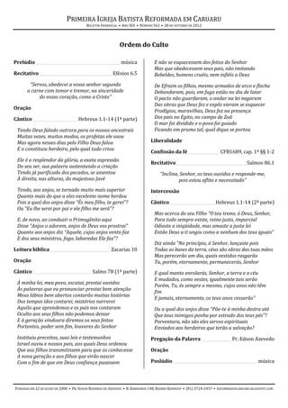 PRIMEIRA IGREJA BATISTA REFORMADA EM CARUARU
                                        BOLETIM DOMINICAL • ANO XIII • NÚMERO 562 • 28 DE OUTUBRO DE 2012




                                                           Ordem do Culto

Prelúdio ___________________________________________ música                   E não se esquecessem dos feitos do Senhor
                                                                              Mas que obedecessem seus pais, não imitando
Recitativo _____________________________________ Efésios 6.5                  Rebeldes, homens cruéis, nem infiéis a Deus
       “Servos, obedecei a vosso senhor segundo                               De Efraim os filhos, mesmo armados de arco e flecha
      a carne com temor e tremor, na sinceridade                              Debandaram, pois, em fuga estão no dia de lutar
           do vosso coração, como a Cristo”                                   O pacto não guardaram, o andar na lei negaram
                                                                              Das obras que Deus fez e expôs vieram se esquecer
Oração
                                                                              Prodígios, maravilhas, Deus fez na presença
Cântico ______________________ Hebreus 1.1-14 (1ª parte)                      Dos pais no Egito, no campo de Zoã
                                                                              O mar foi dividido e o povo foi guiado
 Tendo Deus falado outrora para os nossos ancestrais                          Ficando em prumo tal, qual dique se portou
 Muitas vezes, muitos modos, os profetas ele usou
 Mas agora nesses dias pelo Filho Deus falou                                Liberalidade
 E o constituiu herdeiro, pelo qual tudo criou
                                                                            Confissão da fé ________________ CFB1689, cap. 1º §§ 1-2
 Ele é o resplendor da glória, a exata expressão
                                                                            Recitativo____________________________________ Salmos 86.1
 Do seu ser, sua palavra sustentando a criação
 Tendo já purificado dos pecados, se assentou                                     “Inclina, Senhor, os teus ouvidos e responde-me,
 À direita, nas alturas, do majestoso Javé                                                 pois estou aflito e necessitado”
 Tendo, aos anjos, se tornado muito mais superior                           Intercessão
 Quanto mais do que a eles excelente nome herdou
 Pois a qual dos anjos disse “És meu filho, te gerei”?                      Cântico _______________________ Hebreus 1.1-14 (2ª parte)
 Ou “Eu lhe serei por pai e ele filho me será”?
                                                                              Mas acerca do seu Filho “O teu trono, ó Deus, Senhor,
 E, de novo, ao conduzir o Primogênito aqui                                   Para todo sempre existe, reino justo, imparcial
 Disse “Anjos o adorem, anjos de Deus vos prostrai”                           Odiaste a iniqüidade, mas amaste a justa lei
 Quanto aos anjos diz “Aquele, cujos anjos vento faz                          Então Deus a ti ungiu como a nenhum dos teus iguais”
 E dos seus ministros, fogo, labaredas Ele faz”?
                                                                              Diz ainda “No princípio, ó Senhor, lançaste pois
Leitura bíblica_______________________________ Zacarias 10                    Todas as bases da terra, céus são obras das tuas mãos
                                                                              Mas perecerão um dia, quais vestidos rasgarão
Oração                                                                        Tu, porém, eternamente, permanecerás, Senhor
Cântico _____________________________ Salmo 78 (1ª parte)                     E qual manto enrolarás, Senhor, a terra e o céu
                                                                              E mudados, como vestes, igualmente tais serão
 À minha lei, meu povo, escutai, prestai ouvidos
                                                                              Porém, Tu, és sempre o mesmo, cujos anos não têm
 Às palavras que eu pronunciar prestai bem atenção
                                                                              fim
 Meus lábios bem abertos contarão muitas histórias
                                                                              E jamais, eternamente, os teus anos cessarão”
 Dos tempos idos contarei, mistérios narrarei
 Aquilo que aprendemos e os pais nos contaram                                 Ou a qual dos anjos disse “Põe-te à minha destra até
 Oculto aos seus filhos não podemos deixar                                    Que teus inimigos ponha por estrado dos teus pés”?
 E à geração vindoura diremos os seus feitos                                  Porventura, não são eles servos espirituais
 Portentos, poder sem fim, louvores do Senhor                                 Enviados aos herdeiros que terão a salvação?
 Instituiu preceitos, suas leis e testemunhos                               Pregação da Palavra _______________ Pr. Edson Azevedo
 Israel ouviu e nossos pais, aos quais Deus ordenou
 Que aos filhos transmitissem para que os conhecesse                        Oração
 A nova geração e aos filhos que virão nascer
 Com o fim de que em Deus confiança pusessem                                Poslúdio __________________________________________ música




FUNDADA EM 22 DE JULHO DE 2000 • PR. EDSON ROSENDO DE AZEVEDO • R. BARREIROS 148, BAIRRO KENNEDY • (81) 3724-2457 • REFORMADOSCARUARU.BLOGSPOT.COM
 