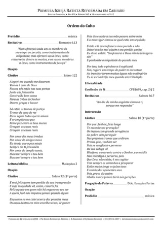 PRIMEIRA IGREJA BATISTA REFORMADA EM CARUARU
                                       BOLETIM DOMINICAL • ANO XIII • NÚMERO 565 • 18 DE NOVEMBRO DE 2012




                                                           Ordem do Culto

Prelúdio ___________________________________________ música                   Pois dia e noite a tua mão pesava sobre mim
                                                                              E o meu vigor tornou-se qual estio em sequidão
Recitativo _________________________________ Romanos 6.13
                                                                              Então a ti eu confessei o meu pecado e não
        “Nem ofereçais cada um os membros do                                  Deixei oculto mal algum e teu perdão ganhei
      seu corpo ao pecado, como instrumentos de                               Eu disse, então: "Confessarei a Deus minha transgres-
       iniquidade; mas oferecei-vos a Deus, como                              são"
   ressurretos dentre os mortos, e os vossos membros                          E perdoaste a iniquidade do pecado meu
          a Deus, como instrumentos de justiça”
                                                                              Por isso, todo o piedoso a ti suplicará
Oração                                                                        Sim, rogará em tempo de poder te encontrar
                                                                              Ao transbordarem muitas águas não o atingirão
Cântico ________________________________________ Salmo 122
                                                                              Tu és esconderijo meu quando em tribulação
 Alegrei-me quando me disseram
                                                                            Liberalidade
 Vamos à casa de Deus
 Nossos pés estão nas tuas portas                                           Confissão de fé _____________________ CFB1689, cap. 2 § 2
 Junto a ti Jerusalém
 Construída bem coesa                                                       Recitativo____________________________________ Salmos 86.7
 Para as tribos do Senhor
 Darem graças e louvor                                                                  “No dia da minha angústia clamo a ti,
                                                                                                porque me respondes”
 Lá estão os tronos de justiça
 Tronos da casa do rei                                                      Intercessão
 Ricos sejam todos que te amam
                                                                            Cântico ______________________________ Salmo 10 (1ª parte)
 E oram pela tua paz
 Reine paz entre os teus muros                                                Por que ,Senhor, ficas longe
 Cresçam as casas reais                                                       Te escondes na provação?
 Cresçam as casas reais                                                       Os ímpios com grande arrogância
                                                                              Ao pobre vêm perseguir
 Por amor dos meus irmãos
                                                                              Nas próprias tramas que urdiram
 Por amor de amigos meus
                                                                              Presas, pois, venham ser
 Eu desejo que a paz esteja
                                                                              Pois se vangloria o perverso
 Sempre em ti Jerusalém
                                                                              Da sua cobiça vil
 Por amor do templo santo,
                                                                              Blasfema o avarento contra o Senhor, e o maldiz
 Buscarei sempre o teu bem
                                                                              Não investiga o perverso, pois
 Buscarei sempre o teu bem
                                                                              Que Deus não existe, é seu cogitar
Leitura bíblica______________________________ Malaquias 2                     Tem sempre os caminhos a prosperar
                                                                              Estão muito longe os juízos teus
Oração                                                                        E zomba dos oponentes seus
                                                                              Pois, pra si diz assim:
Cântico _____________________________ Salmo 32 (1ª parte)                     Abalos nunca jamais terei nas gerações
 É mui feliz quem tem perdão da sua transgressão                            Pregação da Palavra ____________ Diác. Ezequias Farias
 E cuja iniquidade vil, assim, coberta foi
 Feliz aquele em quem não há engano no seu ser                              Oração
 A quem Javé não imputou jamais pecado algum
                                                                            Poslúdio __________________________________________ música
 Enquanto eu me calei acerca dos pecados meus
 Os ossos dentro em mim envelheceram, de gemer




FUNDADA EM 22 DE JULHO DE 2000 • PR. EDSON ROSENDO DE AZEVEDO • R. BARREIROS 148, BAIRRO KENNEDY • (81) 3724-2457 • REFORMADOSCARUARU.BLOGSPOT.COM
 