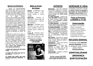 PONTUALIDADE
PRESENÇA
PARTICIPAÇÃO
VERDADE E VIDA
O Verdade e Vida tem a missão
de adorar a Deus e propagar o
Evangelho do nosso Senhor e
Salvador Jesus Cristo de for-
ma autêntica e fiel às Escrituras.
Todos os Domingos
na BAND às 11:45.
REFLEXÃO SEMANAL
“O homem está natural-
mente disposto a coro-
ar qualquer coisa, menos
Jesus Cristo.”
Thomas Brooks
Intercessão
* I.P.Bahia e seu Conselho.
* Pastor e sua família.
* Enfermos e Necessitados.
* Igreja, Liderança, Membros.
* Visitantes e Descrentes.
* Projetos e Departamentos.
* Autoridades do Brasil.
* Organização da nossa Igreja.
AVISOS
Reencontro – Que bom podermos
rever nossos irmãos da I.P da Bahia,
o pastor e os presbíteros. Louvamos
a Deus por mais esta benção e roga-
mos por vossas vidas. Sejam sempre
bem-vindos!!!
Pr. Fábio Henrique – Próximo Do-
mingo, dia 13/04, na E.B.D e no Cul-
to, estará conosco o pastor, falando
sobre o tema Expiação Limitada.
Ninguém deve faltar.
Pr. Renê Emerson – Em Maio/2014
o pastor estará conosco falando sobre
o tema do mês. Ninguém deve faltar.
Pr. Elioenai Bandeira – Em Agosto
estará conosco o pastor falando sobre
o tema do mês. Ninguém deve faltar.
SAF – A sociedade está conseguindo
trabalhar em escolas com suas ofici-
nas evangelísticas. Aproveitemos
bem as oportunidades dadas pelo
Senhor.
Dep. Infantil – Este mês as crianças
devem ser ensinadas o que significa
louvar a Deus. Devemos realizar o
Projeto Vinde a Mim.
Evangelismo - Esse mês faremos
visitas no Lar dos Idosos.
Agradecimento - A irmã Lene,
agradece a Mesa ADM, pelo
empenho que facilitou sua ida ao
Congresso de Federações em
Fortaleza!!
Tema do Mês - A Igreja e a Certeza
de que sou de Cristo.
Bíblia na Ponta
da Língua
Sl.6:9 - O SENHOR ouviu
a minha súplica, o SE-
NHOR acolhe a minha
oração
Sl.27.10 - Porque, se
meu pai e minha mãe me
desampararem, o Senhor
me acolherá.
Rm.15.7 - Portanto, aco-
lhei-vos uns aos outros,
como também Cristo nos
acolheu para a Glória de
Deus.
3 Jo. 8 - Portanto, deve-
mos acolher esses irmãos,
para nos tornarmos coo-
peradores da verdade.
A Palavra nos lábios
e no coração.
Igreja Acolhedora
Depois da Palavra/Pregação,
uma pessoa deve decidir-se por uma
igreja, via de regra, por causa da aco-
lhida que lhe é dada. Ninguém fica nu-
ma igreja, onde não consegue interagir.
O alvo de Deus são as pessoas e o
alvo da Igreja também.
A igreja é a comunidade mais importan-
te da história da humanidade. Jesus
está edificando a sua igreja. Ela é a
menina dos olhos de Deus. Ela é a noi-
va do Cordeiro. Ela é o agente do Rei-
no de Deus na história. Ela é o corpo
de Cristo no mundo. A igreja é um
projeto de qualidade total – “até que
todos cheguemos à unidade da fé e do
pleno conhecimento do Filho de Deus,
à perfeita varonilidade , à medida da
estatura da plenitude de Cristo” (Ef
4:13).
A igreja não é a sede de um clube, on-
de cada um paga a sua mensalidade e
vive isoladamente; A igreja não é um
abrigo de salvos, onde cada um busca
os seus próprios interesses; A igreja
não vive a santidade umbilical, onde
cada um está voltado para si mesmo;
A igreja busca e procura a qualidade
total, como corpo, busca ser igual a
Jesus. Como nós podemos ser
uma igreja acolhedora?
I. SENDO UMA IGREJA QUE AGE COMO
CORPO – 1 Co 12:12-26
II. SENDO UMA IGREJA QUE AGE CO-
MO FAMÍLIA – 1 Ts 4:9-10
III. SENDO UMA IGREJA QUE GERA
PESSOAS SAUDÁVEIS E MADURAS – Ef
4:12-13
Visite nosso BLOG!!
www.sajipb.wordpress.com
 