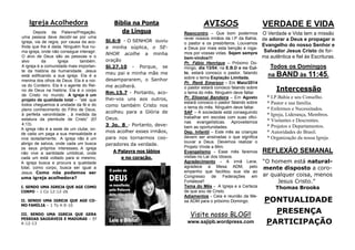 PONTUALIDADE
PRESENÇA
PARTICIPAÇÃO
VERDADE E VIDA
O Verdade e Vida tem a missão
de adorar a Deus e propagar o
Evangelho do nosso Senhor e
Salvador Jesus Cristo de for-
ma autêntica e fiel às Escrituras.
Todos os Domingos
na BAND às 11:45.
REFLEXÃO SEMANAL
“O homem está natural-
mente disposto a coro-
ar qualquer coisa, menos
Jesus Cristo.”
Thomas Brooks
Intercessão
* I.P.Bahia e seu Conselho.
* Pastor e sua família.
* Enfermos e Necessitados.
* Igreja, Liderança, Membros.
* Visitantes e Descrentes.
* Projetos e Departamentos.
* Autoridades do Brasil.
* Organização da nossa Igreja.
AVISOS
Reencontro – Que bom podermos
rever nossos irmãos da I.P da Bahia,
o pastor e os presbíteros. Louvamos
a Deus por mais esta benção e roga-
mos por vossas vidas. Sejam sempre
bem-vindos!!!
Pr. Fábio Henrique – Próximo Do-
mingo, dia 13/04, na E.B.D e no Cul-
to, estará conosco o pastor, falando
sobre o tema Expiação Limitada.
Pr. Renê Emerson – Em Maio/2014
o pastor estará conosco falando sobre
o tema do mês. Ninguém deve faltar.
Pr. Elioenai Bandeira – Em Agosto
estará conosco o pastor falando sobre
o tema do mês. Ninguém deve faltar.
SAF – A sociedade está conseguindo
trabalhar em escolas com suas ofici-
nas evangelísticas. Aproveitemos
bem as oportunidades.
Dep. Infantil – Este mês as crianças
devem ser ensinadas o que significa
louvar a Deus. Devemos realizar o
Projeto Vinde a Mim.
Evangelismo - Esse mês faremos
visitas no Lar dos Idosos.
Agradecimento - A irmã Lene,
agradece a Mesa ADM, pelo
empenho que facilitou sua ida ao
Congresso de Federações em
Fortaleza!!
Tema do Mês - A Igreja e a Certeza
de que sou de Cristo.
Adiamentos - Ceia e reunião da Me-
sa ADM para o próximo Domingo.
Bíblia na Ponta
da Língua
Sl.6:9 - O SENHOR ouviu
a minha súplica, o SE-
NHOR acolhe a minha
oração
Sl.27.10 - Porque, se
meu pai e minha mãe me
desampararem, o Senhor
me acolherá.
Rm.15.7 - Portanto, aco-
lhei-vos uns aos outros,
como também Cristo nos
acolheu para a Glória de
Deus.
3 Jo. 8 - Portanto, deve-
mos acolher esses irmãos,
para nos tornarmos coo-
peradores da verdade.
A Palavra nos lábios
e no coração.
Igreja Acolhedora
Depois da Palavra/Pregação,
uma pessoa deve decidir-se por uma
igreja, via de regra, por causa da aco-
lhida que lhe é dada. Ninguém fica nu-
ma igreja, onde não consegue interagir.
O alvo de Deus são as pessoas e o
alvo da Igreja também.
A igreja é a comunidade mais importan-
te da história da humanidade. Jesus
está edificando a sua igreja. Ela é a
menina dos olhos de Deus. Ela é a noi-
va do Cordeiro. Ela é o agente do Rei-
no de Deus na história. Ela é o corpo
de Cristo no mundo. A igreja é um
projeto de qualidade total – “até que
todos cheguemos à unidade da fé e do
pleno conhecimento do Filho de Deus,
à perfeita varonilidade , à medida da
estatura da plenitude de Cristo” (Ef
4:13).
A igreja não é a sede de um clube, on-
de cada um paga a sua mensalidade e
vive isoladamente; A igreja não é um
abrigo de salvos, onde cada um busca
os seus próprios interesses; A igreja
não vive a santidade umbilical, onde
cada um está voltado para si mesmo;
A igreja busca e procura a qualidade
total, como corpo, busca ser igual a
Jesus. Como nós podemos ser
uma igreja acolhedora?
I. SENDO UMA IGREJA QUE AGE COMO
CORPO – 1 Co 12:12-26
II. SENDO UMA IGREJA QUE AGE CO-
MO FAMÍLIA – 1 Ts 4:9-10
III. SENDO UMA IGREJA QUE GERA
PESSOAS SAUDÁVEIS E MADURAS – Ef
4:12-13
Visite nosso BLOG!!
www.sajipb.wordpress.com
 