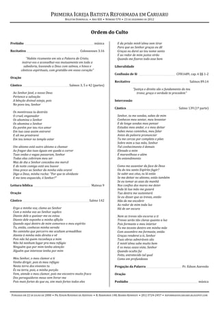 PRIMEIRA IGREJA BATISTA REFORMADA EM CARUARU
                                         BOLETIM DOMINICAL • ANO XIII • NÚMERO 570 • 23 DE DEZEMBRO DE 2012



                                                             Ordem do Culto

Prelúdio ________________________________________________________ música       E da prisão minh'alma vem tirar
                                                                               Para que ao Senhor graças eu dê
Recitativo ___________________________________________ Colossenses 3.16        Graças eu darei ao teu nome santo
                                                                               E ao redor de mim justos virão
            “Habite ricamente em vós a Palavra de Cristo;                      Quando me fizeres todo esse bem
         instrui-vos e aconselhai-vos mutuamente em toda a
          sabedoria, louvando a Deus com salmos, e hinos e                   Liberalidade
        cânticos espirituais, com gratidão em vosso coração”
                                                                             Confissão de fé ______________________________ CFB1689, cap. 6 §§ 1-2
Oração
                                                                             Recitativo _______________________________________________ Salmos 89.14
Cântico ______________________________________ Salmos 3, 5 e 42 (partes)
                                                                                           “Justiça e direito são o fundamento do teu
  Ao Senhor Javé, o nosso Deus                                                                trono; graça e verdade te precedem”
  Pertence a salvação
  A bênção divinal esteja, pois                                              Intercessão
  No povo teu, Senhor
                                                                             Cântico__________________________________________ Salmo 139 (1ª parte)
  Os mentirosos tu destróis
  O cruel, enganador                                                           Senhor, tu me sondas, sabes de mim
  Os abomina o Senhor                                                          Conheces meu sentar, meu levantar
  Os abomina o Senhor                                                          E de longe sondas meu pensar
  Eu porém por teu rico amor                                                   Estudas meu andar, e o meu deitar
  Em tua casa assim entrarei                                                   Sabes meus caminhos, meu falar
  E ali me prostrarei                                                          Antes da palavra pronunciar
  Em teu temor no templo estar                                                 Tu me cercas por completo e pões
                                                                               Sobre mim a tua mão, Senhor
  Um abismo está outro abismo a chamar                                         Tal conhecimento é demais
  Ao fragor das tuas águas em queda a correr                                   Elevado a mim
  Tuas ondas e vagas passaram, Senhor                                          É maravilhoso e além
  Todas elas cobriram meu ser                                                  Do entendimento
  Mas de dia o Senhor concedeu-me mercê
  E de noite comigo está seu louvor                                            Como me ausentar da face de Deus
  Uma prece ao Senhor da minha vida orarei                                     Ou do teu santo Espírito fugir?
  Digo a Deus, minha rocha: "Por que te olvidaste                              Se subir aos céus, tu lá estás
  E me tens esquecido, ó Senhor?"                                              Se me deitar no abismo, estás também
                                                                               Se eu tomar as asas da manhã
Leitura bíblica ______________________________________________ Mateus 9        Nos confins dos mares me deter
                                                                               Inda lá tua mão me guiará
Oração                                                                         Tua destra me sustentará
                                                                               Se eu disser que as trevas, então
Cântico ______________________________________________________ Salmo 142       Hão de me encobrir
                                                                               Ao redor de mim toda luz
  Ergo a minha voz, clamo ao Senhor                                            Há de ser escura
  Com a minha voz ao Senhor suplico
  Diante dele a queixar-me eu estou                                            Nem as trevas são escuras a ti
  Diante dele exponho a minha aflição                                          Trevas serão tão claras quanto a luz
  Quando aqui dentro de mim esmorece o meu espírito                            Pois formaste o meu interior
  Tu, então, conheces minha vereda                                             Tu me teceste dentro em minha mãe
  No caminho que percorro me ocultam armadilhas                                Com assombro me formaste, então
  Atenta à minha mão direita e vê                                              Graças renderei a ti, Senhor
  Pois não há quem reconheça a mim                                             Tuas obras admiráveis são
  Não há nenhum lugar pra meu refúgio                                          E minh'alma sabe muito bem
  Ninguém que por mim tenha atenção                                            E os meus ossos viste, Senhor
  Alguém que interesse tenha por mim                                           Quando oculto fui
                                                                               Feito, entretecido tal qual
  Meu Senhor, o meu clamor a ti                                                Como em profundezas
  Venho dirigir, pois és meu refúgio
  Nesta terra dos viventes tu                                                Pregação da Palavra _____________________________ Pr. Edson Azevedo
  És na terra, pois, a minha porção
  Vem, atende o meu clamor, pois me encontro muito fraco                     Oração
  Dos perseguidores meus vem livrar-me
  Pois mais fortes do que eu, sim mais fortes todos eles                     Poslúdio ________________________________________________________ música



FUNDADA EM 22 DE JULHO DE 2000 • PR. EDSON ROSENDO DE AZEVEDO • R. BARREIROS 148, BAIRRO KENNEDY • (81) 3724-2457 • REFORMADOSCARUARU.BLOGSPOT.COM
 