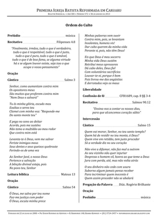 PRIMEIRA IGREJA BATISTA REFORMADA EM CARUARU
                                        BOLETIM DOMINICAL • ANO XIII • NÚMERO 572 • 06 DE JANEIRO DE 2013




                                                           Ordem do Culto

Prelúdio _____________________________________ música                         Minhas palavras vem ouvir
                                                                              Contra mim, pois, se levantam
Recitativo_____________________________Filipenses 4.8                         Insolentes, homens vis!
   “Finalmente, irmãos, tudo o que é verdadeiro,                              Dar cabo querem da minha vida
     tudo o que é respeitável, tudo o que é justo,                            Perante si, pois, não têm Deus!
       tudo o que é puro, tudo o que é amável,                                Eis que Deus é meu socorro
    tudo o que é de boa fama, se alguma virtude                               Minha vida Deus sustém
     há e se algum louvor existe, seja isso o que                             Retribui meus opressores
             ocupe o vosso pensamento”                                        Dá cabo deles, Deus fiel
                                                                              Com voluntários sacrifícios
Oração
                                                                              Louvar-te-ei, porque é bom
Cântico ______________________________________ Salmo 3                        Pois livrou-me das angústias
                                                                              E derrotados vejo os maus
 Senhor, como aumentam contra mim
 Os opositores meus                                                         Liberalidade
 São muitos que proferem contra mim
                                                                            Confissão de fé ____________ CFB1689, cap. 8 §§ 3-4
 "Nem Deus o salvará"

 Tu és minha glória, escudo meu                                             Recitativo _____________________________ Salmos 90.12
 Exaltas o servo teu                                                                  “Ensina-nos a contar os nossos dias,
 Clamei com minha voz: "Responde-me                                                   para que alcancemos coração sábio”
 Do santo monte teu"
                                                                            Intercessão
 E pego no sono ao deitar
 Acordo, pois me susténs                                                    Cântico _____________________________________Salmo 15
 Não temo a multidão ao meu redor
 Que contra mim está                                                          Quem vai morar, Senhor, no teu santo templo?
                                                                              Quem há de residir no teu monte, ó Deus?
 Levanta-te ó Deus, vem me salvar                                             Quem vive em retidão, tem justo proceder
 Feriste inimigos meus                                                        Só a verdade diz no seu coração
 Seus dentes e seus queixos quebraste
 Ferindo-os de uma vez                                                        Não vive a difamar, não faz mal a outrem
                                                                              Ao seu vizinho não quer injuriar
 Ao Senhor Javé, o nosso Deus                                                 Despreza o homem vil, honra ao que teme a Deus
 Pertence a salvação                                                          Jura com perda, até, mas não volta atrás
 A bênção divinal esteja, pois
 No povo teu, Senhor                                                          O seu dinheiro não cede com usura
                                                                              Suborno algum jamais pensa receber
Leitura bíblica __________________________ Mateus 13                          Para incriminar quem inocente é
                                                                              Quem assim proceder não se abalará
Oração
                                                                            Pregação da Palavra _____Diác. Rogério Brilhante
Cântico _____________________________________ Salmo 54
                                                                            Oração
 Ó Deus, me salva por teu nome
 Faz-me justiça com poder                                                   Poslúdio _____________________________________ música
 Ó Deus, escuta minha prece


FUNDADA EM 22 DE JULHO DE 2000 • PR. EDSON ROSENDO DE AZEVEDO • R. BARREIROS 148, BAIRRO KENNEDY • (81) 3724-2457 • REFORMADOSCARUARU.BLOGSPOT.COM
 